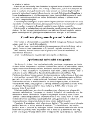 ce aţi văzut în realitate
Următorul pas este să faceţi corecţia mentala în regiunea în care se manifesta problema de
sănătate. Dacă acest lucru implica ceva ce nu aţi văzut niciodată, cum ar fi un transplant de
piele în cazul unei arsuri, pulverizarea unei pietre la rinichi sau o armata de globule albe
pornind la lupta, atunci imaginaţi-vă pur şi simplu cum arată. Folosiţi cuvântul imaginare în
loc de vizualizare pentru că ochii dumneavoastră nu au văzut niciodată fenomenul în cauză,
nici nu şi l-au reprezentat vizual mai înainte. Trebuie să vă prefaceţi că ştiţi cum arată.
Trebuie să compuneţi imaginea.
Ce se întâmplă dacă imaginea nu este corecta din punct de vedere anatomic? Nu are nici o
importanta. Creierul primeşte mesajul, deoarece conceptul exista acolo şi conceptul vindecării
este cel care face programarea. Imaginile mentale formează limbajul conceptelor.
Este imposibil sa includem în aceasta carte imaginile mentale pentru toate problemele de
sănătate. Dar dacă înţelegeţi principiul simplu care stă la baza folosirii imaginilor mentale
pentru însănătoşirea fizică, puteţi prelua responsabilitatea principală în orice situaţie.
Vizualizarea şi imaginarea în procesul de vindecare
Unor oameni le este mai simplu să vizualizeze decât să-şi imagineze. Pentru ei, imaginaţia
aduce a ghicit şi n-ar vrea să ghicească greşit.
În vindecare, nu are importanţă dacă faceţi o presupunere greşită; creierul ştie ce vreţi sa
spuneţi. Dar ceea ce este important este sa fiţi mulţumit cu privire la ceea ce faceţi.
Dacă nu sunteţi mulţumit de ceea ce va imaginaţi este ca şi cum aţi avea îndoieli, iar
îndoielile sunt distructive.
Acum o să vă spun despre imaginaţie ceva ce s-ar putea să vă şocheze.
O performanţă neobişnuită a imaginaţiei
S-a descoperit că, atunci când imaginaţia creează o imagine pe care persoana n-a văzut-o
niciodată înainte, imaginea are o asemănare remarcabilă cu realitatea. Cu alte cuvinte, suntem
capabili să detectăm informaţii din afara domeniului nostru vizual folosindu-ne imaginaţia.
Dacă vi se pare o ciudăţenie, vă voi prezenta un studiu numit „Vedere la distanţă", care s-a
desfăşurat în cadrul SRI (Stanford Research Institute) International din Menlo Park,
California, timp de mai bine de zece ani. Acest program de mai multe milioane de dolari, care
a primit sprijinul guvernului SUA, a explorat tehnici care să poată ajuta respectiva abilitate
perceptivă să devină mai exactă şi mai sigură. Participanţii la cercetare, la fel ca şi în cadrul
altor cercetări efectuate în peste douăzeci de alte proiecte organizaţionale, au învăţat să
descrie obiecte, clădiri, zone geografice şi activităţi aflate sau desfăşurate la o distanţă de mii
de kilometri. Acurateţea descrierilor era de multe ori şi de 80%, chiar şi în cazul unor
persoane lipsite de experienţă.
Principala concluzie care a rezultat din această cercetare a fost aceea ca, prin practică,
acurateţea s-a îmbunătăţit. Practica este cea care oferă feedbackul. Nici o aptitudine nu a fost
dobândită de oameni fără feedback. Învăţăm să mergem prin încercare şi eroare. Eroarea
-căderea - îi dă informaţii cortexului, iar creierul învaţă să evite aceeaşi eroare în viitor. Când
învăţăm să vorbim, urechile ne asigură feedbackul. La fel, putem învăţa să cântăm la un
instrument muzical prin practică, în timpul căreia primim feedbackul auditiv.
Capacitatea de vindecător a minţii înfloreşte prin feedback. Vă relaxaţi şi evocaţi o imagine
pozitiva. Nu reuşiţi sa activaţi procesul de vindecare. Vă relaxaţi din nou, cu o imagine
pozitiva. Acum va vindecaţi. Aţi învăţat prin feedback. Poate a doua oară v-aţi relaxat într-un
mod diferit sau poate aţi avut o imagine mai clară în minte sau aţi petrecut mai mult timp
pentru a va imagina. Orice aţi fi făcut diferit în timpul acestei experienţe devine o parte din
 