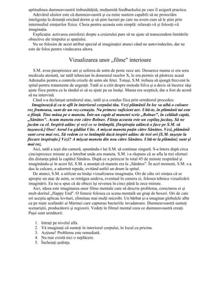 aptitudinea dumneavoastră îmbunătăţită, mulţumită feedbackului pe care îl asigură practica.
Adevărul uluitor este că dumneavoastră şi cu mine suntem capabili să ne proiectăm
inteligenţa la distanţă oricând dorim şi să ştim lucruri pe care nu avem cum să le ştim prin
intermediul simţurilor fizice. Cheia pentru aceasta este simplă: relaxaţi-vă şi folosiţi-vă
imaginaţia.
Explicaţia: activarea emisferei drepte a creierului pare să ne ajute să transcendem limitările
obiective ale timpului şi spaţiului.
Nu ne folosim de acest atribut special al imaginaţiei atunci când ne autovindecăm, dar ne
este de folos pentru vindecarea altora.
Vizualizarea unor „filme" interioare
S.M. avea paisprezece ani şi suferea de astm de peste zece ani. Deoarece mama ei era sora
medicala atestată, iar tatăl tehnician în domeniul razelor X, le era permis să păstreze acasă
Adrenalin pentru a controla crizele de astm ale fetei. Totuşi, S.M. trebuia să ajungă frecvent la
spital pentru tratamente de urgenţă. Tatăl ei a citit despre metoda Silva şi a decis să încerce săşi
ajute fiica pentru ca la rândul ei să se ajute pe ea însăşi. Mama era sceptică, dar a fost de acord
să nu intervină.
Când s-a declanşat următorul atac, tatăl şi-a condus fiica prin următorul procedeu:
Imaginează-ţi ca te afli în interiorul corpului tău. Vezi plămânii In loc sa aibă o culoare
roz frumoasa, sunt de un roz-cenuşiu. Nu primesc suficient aer. Uită-te, în plămânii tai este
o fiinţă. Tine mâna pe o maneta. Într-un capăt al manetei scrie „Bolnav", în celălalt capăt,
„Sănătos". Acum maneta este către Bolnav. Fiinţa aceasta este un copilaş jucăuş. Să ne
jucăm cu eL Inspiră adânc şi vezi ce se întâmplă. [Inspiraţia adâncă o face pe S.M. să
tuşească.] Ooo! Aerul l-a gâdilat Uite. A mişcat maneta puţin către Sănătos. Vezi, plămânii
sunt ceva mai roz. Să vedem ce se întâmplă dacă inspiri adânc de trei ori [S.M. tuşeşte la
fiecare inspiraţie.] Vezi? A mişcat maneta din nou către Sănătos. Uită-te la plămâni; sunt şi
mai roz.
Aici, tatăl a ieşit din cameră, spunându-i lui S.M. să continue singură. S-a întors după circa
cincisprezece minute şi a întrebat unde era maneta. S.M. i-a răspuns că se afla la trei sferturi
din distanţa până la capătul Sănătos. După ce a petrecut în total 45 de minute respirând şi
imaginându-şi în acest fel, S.M. a anunţat că maneta era la „Sănătos". În acel moment, S.M. s-a
dus la culcare, a adormit repede, evitând astfel un drum la spital.
De atunci, S.M. a utilizat ea însăşi vizualizarea imaginaţia. Ori de câte ori simţea că se
apropie un atac de astm, se retrăgea undeva, eventual în camera ei, folosea tehnica vizualizării
imaginării. Ea ne-a spus că de obicei îşi revenea în cinci până la zece minute.
Aici, ideea este imaginarea unor filme mentale care să descrie problema, corectarea ei şi
mult-doritul „Happy End". O femeie folosea ca scena mentală un grup de boxeri. Ori de cate
ori aceştia aplicau lovituri, eliminau mai mulţi microbi. Un bărbat şi-a imaginat globulele albe
ca pe nişte scafandri ai Marinei care capturau bacteriile invadatoare. Dumneavoastră sunteţi
scenariştii, producătorii şi regizorii. Vedeţi în filmul mental ceea ce dumneavoastră creaţi.
Paşii sunt următorii:
1. Intraţi pe nivelul alfa.
2. Vă imaginaţi că sunteţi în interiorul corpului, în locul cu pricina.
3. Acţiune! Problema este remediată.
4. Nu mai există nici o neplăcere.
5. Încheiaţi şedinţa.
 