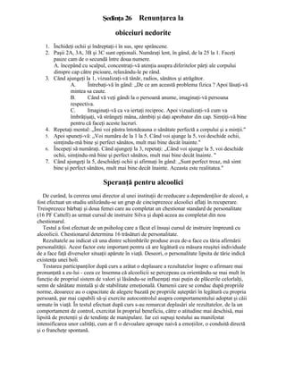 Şedinţa26 Renunţarea la
obiceiuri nedorite
1. Închideţi ochii şi îndreptaţi-i în sus, spre sprâncene.
2. Paşii 2A, 3A, 3B şi 3C sunt opţionali. Număraţi lent, în gând, de la 25 la 1. Faceţi
pauze cam de o secundă între doua numere.
A. începând cu scalpul, concentraţi-vă atenţia asupra diferitelor părţi ale corpului
dinspre cap către picioare, relaxându-le pe rând.
3. Când ajungeţi la 1, vizualizaţi-vă tânăr, radios, sănătos şi atrăgător.
A. Întrebaţi-vă în gând: „De ce am această problema fizica ? Apoi lăsaţi-vă
mintea sa caute.
B. Când vă veţi gândi la o persoană anume, imaginaţi-vă persoana
respectiva.
C. Imaginaţi-vă ca va iertaţi reciproc. Apoi vizualizaţi-vă cum va
îmbrăţişaţi, vă strângeţi mâna, zâmbiţi şi daţi aprobator din cap. Simţiţi-vă bine
pentru că faceţi aceste lucruri.
4. Repetaţi mental: „Îmi voi păstra întotdeauna o sănătate perfectă a corpului şi a minţii."
5. Apoi spuneţi-vă: „Voi număra de la 1 la 5. Când voi ajunge la 5, voi deschide ochii,
simţindu-mă bine şi perfect sănătos, mult mai bine decât înainte."
6. Începeţi să număraţi. Când ajungeţi la 3, repetaţi: „Când voi ajunge la 5, voi deschide
ochii, simţindu-mă bine şi perfect sănătos, mult mai bine decât înainte. "
7. Când ajungeţi la 5, deschideţi ochii şi afirmaţi în gând: „Sunt perfect treaz, mă simt
bine şi perfect sănătos, mult mai bine decât înainte. Aceasta este realitatea."
Speranţă pentru alcoolici
De curând, la cererea unui director al unei instituţii de reeducare a dependenţilor de alcool, a
fost efectuat un studiu utilizându-se un grup de cincisprezece alcoolici aflaţi în recuperare.
Treisprezece bărbaţi şi doua femei care au completat un chestionar standard de personalitate
(16 PF Cattell) as urmat cursul de instruire Silva şi după aceea au completat din nou
chestionarul.
Testul a fost efectuat de un psiholog care a făcut el însuşi cursul de instruire împreună cu
alcoolicii. Chestionarul determina 16 trăsături de personalitate.
Rezultatele au indicat că una dintre schimbările produse avea de-a face cu tăria afirmării
personalităţii. Acest factor este important pentru că are legătură cu măsura reuşitei individuale
de a face faţă diverselor situaţii apărute în viaţă. Deseori, o personalitate lipsita de tărie indică
existenţa unei boli.
Testarea participanţilor după curs a arătat o deplasare a rezultatelor înspre o afirmare mai
pronunţată a eu-lui - ceea ce însemna că alcoolicii se percepeau ca orientându-se mai mult în
funcţie de propriul sistem de valori şi lăsându-se influenţaţi mai puţin de plăcerile celorlalţi,
semn de sănătate mintală şi de stabilitate emoţională. Oamenii care se conduc după propriile
norme, deoarece au o capacitate de alegere bazată pe propriile aşteptări în legătură cu propria
persoană, par mai capabili să-şi exercite autocontrolul asupra comportamentului adoptat şi căii
urmate în viaţă. În testul efectuat după curs s-au remarcat deplasări ale rezultatelor, de la un
comportament de control, exercitat în propriul beneficiu, către o atitudine mai deschisă, mai
lipsită de pretenţii şi de tendinţe de manipulare. Iar cei supuşi testului au manifestat
intensificarea unor calităţi, cum ar fi o devoalare aproape naivă a emoţiilor, o conduită directă
şi o francheţe spontană.
 