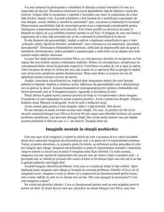 S-a mai remarcat la participanţi o schimbare în direcţia creşterii încrederii în sine şi a
capacităţii de decizie. Încrederea interioară ia locul dependentei faţă de întărirea venită din
exterior. Grupul aflat în recuperare a raportat o încredere mai mare în capacitatea de a face
faţă oricărei situaţii ivite. Această schimbare a fost însoţită de o modificare a percepţiei de
sine dinspre „timid, inhibat şi sensibil la ameninţări" spre „aventuros şi îndrăzneţ în societate".
Dimensiunea sensibilităţii faţă de ameninţări poate avea o importanţă considerabilă pentru
înţelegerea comportamentului unui alcoolic. Este foarte posibil ca alcoolicii să caute în
băutură un mijloc de a-şi echilibra sistemul mental cu cel fizic. O imagine de sine mai bună şi
capacitatea de a face faţă anxietăţii par sa fie o alternativă semnificativă la alcool.
În alte domenii ale personalităţii, studiul a indicat o deplasare semnificativă spre o stare
„relaxată, calmă, lipsită de frustrări, netulburată", care contrasta cu cea anterioară „încordată,
nemulţumită". Diminuarea frământărilor interioare, reflectată de răspunsurile date de grup la
întrebările chestionarului, indică probabil o autopercepţie a indivizilor că au căpătat mai mult
control asupra stărilor interioare.
La şase luni după terminarea cursului Silva, cei cincisprezece alcoolici în recuperare au fost
supuşi din nou testelor, pentru continuarea studiului. Dintre cei cincisprezece, doisprezece nu
consumaseră deloc alcool în perioada respectivă. Unul băuse un pahar de vin şi apoi se oprise.
Altul începuse de două ori să bea din nou, dar reuşise să se oprească fără sa ajungă în stadiul
care să necesite spitalizare pentru dezintoxicare. Doar unul dintre ei avusese nevoie de
spitalizare pentru consum excesiv de alcool.
Aşadar, corectarea alcoolismului nu implică doar imaginarea mâinii din care lipseşte
paharul cu băutură. Implică şi întărirea acelor slăbiciuni ale personalităţii care-l determină pe
om să apeleze la alcool. Aceasta înseamnă să vă programaţi pozitiv pentru a îmbunătăţi unii
factori personali cum ar fi imaginea proprie, siguranţa şi încrederea în sine.
Puteţi afirma în gând aceste comenzi pozitive în timp ce vă reprezentaţi a doua imagine.
Vizualizaţi-vă cum răspundeţi la aceste comenzi pozitive. Aveţi o ţinută mai dreaptă. Afişaţi o
hotărâre nouă. Băutura vă dezgustă. Aveţi în ochi o strălucire nouă.
Acum sunteţi gata pentru a treia imagine: trăiţi o viaţă normală, fără alcool.
Nu am intenţia să susţin că toate acestea sunt simple. Nu sunt. Aş prefera să văd că un
alcoolic urmează întregul curs Silva şi în acest fel este supus unei abordări holistice ale acestei
probleme complicate, care priveşte întreaga fiinţă. Dar există mulţi oameni care pot depăşi
această problemă în felul pe care vi 1 -am descris. Începeţi chiar azi.
Imaginile mentale în situaţii neobiective
Este mai uşor să îţi imaginezi o piatră la rinichi pe care s-ar putea să n-o văzut niciodată
decât să-ţi reprezinţi imaginea alcoolismului pe care s-ar putea să-l fi experimentat continuu.
Totuşi, şi pentru alcoolism, ca şi pentru piatra la rinichi, se utilizează acelaşi procedeu al celor
trei imagini spre stânga. Imaginea alcoolismului ar putea fi reprezentarea mentală a sistemului
sangvin saturat cu alcool sau ar putea fi imaginea unui ficat suferind. Cu toate acestea,
imaginea cea mai uşoară de reprezentat este una pe care aţi văzut-o deja cu propriii ochi - o
persoană care se clatină pe picioare din cauză că totul se învârteşte înjur sau care stă la un bar
şi goleşte paharele unul după altul.
Această imagine identifică problema. Este ceea ce vizualizaţi drept în faţa ochilor. Apoi
deplasaţi puţin imaginea spre stânga şi începeţi să corectaţi problema. Gândiţi-vă la ce să vă
imaginaţi acum. imaginea a treia şi ultima vă va reprezenta pe dumneavoastră perfect treaz,
intr-o lume stabilă, în care nu se zăreşte nici un bar. Dar cum ajungeţi la acest punct? Care
este imaginea a doua?
Nu există doi alcoolici identici. Ceea ce funcţionează pentru unul nu este neapărat potrivit
pentru un altul. În testul descris mai sus, alcoolicii au urmat întregul curs Silva, care este
 