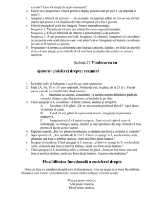 excesiv? Cum vă simţiţi în acele momente?
2. Faceţi-vă o programare zilnică pentru a depăşi punctul slab pe care 1 -aţi depistat în
pasul 1.
3. Adoptaţi o tehnică de activare — de exemplu, să inspiraţi adânc de trei ori sau să beţi
puţină apă pentru a vă dispărea dorinţa stringentă de a lua o gustare.
4. Folosiţi procedeul celor trei imagini. Pentru supraalimentaţie,
Imaginea 1. Vizualizaţi-vă aşa cum arătaţi din cauza supraalimentaţiei.
Imaginea 2. Folosiţi tehnicile de întărire a personalităţii şi de activare.
Imaginea 3. Aveţi greutatea potrivită. Imaginaţi-vă cântarul. Imaginaţi-vă calendarul
de pe perete care arată data pe care v-aţi planificat-o. Imaginaţi-vă hainele cu măsura
pe care ar fi normal s-o purtaţi.
5. Programaţi-vă pentru ca alimentele care îngraşă (grăsimi, dulciuri, tot felul de aiureli)
să nu vă mai atragă, şi în schimb să vă satisfacă pe deplin alimentele cu valoare
nutritivă.
Şedinţa 27 Vindecarea cu
ajutorul emisferei drepte: rezumat
1. Închideţi ochii şi îndreptaţi-i uşor în sus, spre sprâncene.
2. Paşii 2A, 3A, 3B şi 3C sunt opţionali. Număraţi lent, în gând, de la 25 la 1. Faceţi
pauze cam de o secundă între două numere.
A. Începând cu scalpul, concentraţi-vă atenţia asupra diferitelor părţi ale
corpului dinspre cap către picioare, relaxându-le pe rând.
3. Când ajungeţi la 1, vizualizaţi-vă tânăr, radios, sănătos şi atrăgător.
A. Întrebaţi-vă în gând: „De ce am această problemă fizică?" Apoi lăsaţi-
vă mintea să caute.
B. Când vă veţi gândi la o persoană anume, imaginaţi-vă persoana
respectivă.
C. Imaginaţi-vă că vă iertaţi reciproc. Apoi vizualizaţi-vă cum vă
îmbrăţişaţi, vă strângeţi mâna, zâmbiţi şi daţi aprobator din cap. Simţiţi-vă bine
pentru că faceţi aceste lucruri.
4. Repetaţi mental: „Îmi voi păstra întotdeauna o sănătate perfectă a corpului şi a mintii."
5. Apoi spuneţi-vă: „Voi număra de la 1 la 5. Când voi ajunge la 5, voi deschide ochii,
simţindu-mă bine şi perfect sănătos, mult mai bine decât înainte."
6. Începeţi să număraţi. Când ajungeţi la 3, repetaţi: „Când voi ajunge la 5, voi deschide
ochii, simţindu-mă bine şi perfect sănătos, mult mai bine decât înainte."
7. Când ajungeţi la 5, deschideţi ochii şi afirmaţi în gând: „Sunt perfect treaz, mă simt
bine şi perfect sănătos, mult mai bine decât înainte. Aceasta este realitatea."
Flexibilitatea funcţională a emisferei drepte
Orice aţi face cu emisfera dreaptă pare să funcţioneze. Este un organ de o mare flexibilitate.
Deoarece este creativ şi nu distructiv, atunci când o activaţi, creează soluţii.
Muzica poate vindeca.
Arta poate vindeca.
Râsul poate vindeca.
 