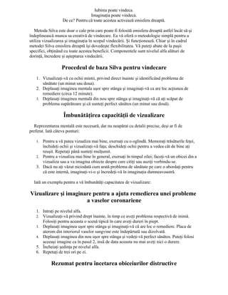 Iubirea poate vindeca.
Imaginaţia poate vindeca.
De ce? Pentru că toate acestea activează emisfera dreaptă.
Metoda Silva este doar o cale prin care poate fi folosită emisfera dreaptă astfel încât să-şi
îndeplinească munca sa creativă de vindecare. Ea vă oferă o metodologie simplă pentru a
utiliza vizualizarea şi imaginaţia în scopul vindecării. Şi funcţionează. Chiar şi în cadrul
metodei Silva emisfera dreaptă îşi dovedeşte flexibilitatea. Vă puteţi abate de la paşii
specifici, obţinând cu toate acestea beneficii. Componentele sunt nivelul alfa alături de
dorinţă, încredere şi aşteptarea vindecării.
Procedeul de baza Silva pentru vindecare
1. Vizualizaţi-vă cu ochii mintii, privind direct înainte şi identificând problema de
sănătate (un minut sau doua).
2. Deplasaţi imaginea mentala uşor spre stânga şi imaginaţi-vă ca are loc acţiunea de
remediere (circa 12 minute).
3. Deplasaţi imaginea mentală din nou spre stânga şi imaginaţi-vă că aţi scăpat de
problema supărătoare şi că sunteţi perfect sănătos (un minut sau două).
Îmbunătăţirea capacităţii de vizualizare
Reprezentarea mentală este necesară, dar nu neapărat cu detalii precise, deşi ar fi de
preferat. Iată câteva ponturi:
1. Pentru a vă putea vizualiza mai bine, exersaţi cu o oglindă. Memoraţi trăsăturile feţei,
închideţi ochii şi vizualizaţi-vă faţa; deschideţi ochii pentru a vedea cât de bine aţi
reuşit. Repetaţi până sunteţi mulţumit.
2. Pentru a vizualiza mai bine în general, exersaţi în timpul zilei; faceţi-vă un obicei din a
vizualiza sau a va imagina obiecte despre care citiţi sau auziţi vorbindu-se.
3. Dacă nu aţi văzut niciodată cum arată problema de sănătate pe care o abordaţi pentru
că este internă, imaginaţi-vi-o şi încredeţi-vă în imaginaţia dumneavoastră.
Iată un exemplu pentru a vă îmbunătăţi capacitatea de vizualizare:
Vizualizare şi imaginare pentru a ajuta remedierea unei probleme
a vaselor coronariene
1. Intraţi pe nivelul alfa.
2. Vizualizaţi-vă privind drept înainte, în timp ce aveţi problema respectivă de inimă.
Folosiţi pentru aceasta o scenă tipică în care aveţi dureri în piept.
3. Deplasaţi imaginea uşor spre stânga şi imaginaţi-vă că are loc o remediere. Placa de
aterom din interiorul vaselor sangvine este îndepărtată sau dizolvată.
4. Deplasaţi imaginea din nou uşor spre stânga şi vedeţi-vă perfect sănătos. Puteţi folosi
aceeaşi imagine ca în pasul 2, insă de data aceasta nu mai aveţi nici o durere.
5. Încheiaţi şedinţa pe nivelul alfa.
6. Repetaţi de trei ori pe zi.
Rezumat pentru încetarea obiceiurilor distructive
 