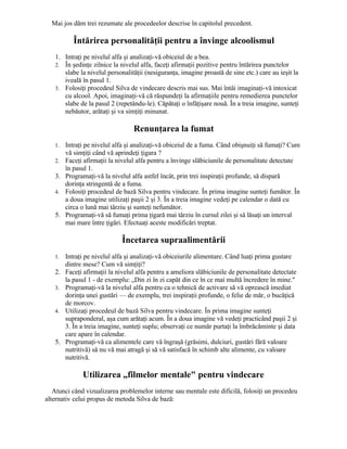 Mai jos dăm trei rezumate ale procedeelor descrise în capitolul precedent.
Întărirea personalităţii pentru a învinge alcoolismul
1. Intraţi pe nivelul alfa şi analizaţi-vă obiceiul de a bea.
2. În şedinţe zilnice la nivelul alfa, faceţi afirmaţii pozitive pentru întărirea punctelor
slabe la nivelul personalităţii (nesiguranţa, imagine proastă de sine etc.) care au ieşit la
iveală în pasul 1.
3. Folosiţi procedeul Silva de vindecare descris mai sus. Mai întâi imaginaţi-vă intoxicat
cu alcool. Apoi, imaginaţi-vă că răspundeţi la afirmaţiile pentru remedierea punctelor
slabe de la pasul 2 (repetându-le). Căpătaţi o înfăţişare nouă. În a treia imagine, sunteţi
nebăutor, arătaţi şi va simţiţi minunat.
Renunţarea la fumat
1. Intraţi pe nivelul alfa şi analizaţi-vă obiceiul de a fuma. Când obişnuiţi să fumaţi? Cum
vă simţiţi când vă aprindeţi ţigara ?
2. Faceţi afirmaţii la nivelul alfa pentru a învinge slăbiciunile de personalitate detectate
în pasul 1.
3. Programaţi-vă la nivelul alfa astfel încât, prin trei inspiraţii profunde, să dispară
dorinţa stringentă de a fuma.
4. Folosiţi procedeul de bază Silva pentru vindecare. În prima imagine sunteţi fumător. În
a doua imagine utilizaţi paşii 2 şi 3. În a treia imagine vedeţi pe calendar o dată cu
circa o lună mai târziu şi sunteţi nefumător.
5. Programaţi-vă să fumaţi prima ţigară mai târziu în cursul zilei şi să lăsaţi un interval
mai mare între ţigări. Efectuaţi aceste modificări treptat.
Încetarea supraalimentării
1. Intraţi pe nivelul alfa şi analizaţi-vă obiceiurile alimentare. Când luaţi prima gustare
dintre mese? Cum vă simţiţi?
2. Faceţi afirmaţii la nivelul alfa pentru a ameliora slăbiciunile de personalitate detectate
la pasul 1 - de exemplu: „Din zi în zi capăt din ce în ce mai multă încredere în mine."
3. Programaţi-vă la nivelul alfa pentru ca o tehnică de activare să vă oprească imediat
dorinţa unei gustări — de exemplu, trei inspiraţii profunde, o felie de măr, o bucăţică
de morcov.
4. Utilizaţi procedeul de bază Silva pentru vindecare. În prima imagine sunteţi
supraponderal, aşa cum arătaţi acum. În a doua imagine vă vedeţi practicând paşii 2 şi
3. În a treia imagine, sunteţi suplu; observaţi ce număr purtaţi la îmbrăcăminte şi data
care apare în calendar.
5. Programaţi-vă ca alimentele care vă îngraşă (grăsimi, dulciuri, gustări fără valoare
nutritivă) să nu vă mai atragă şi să vă satisfacă în schimb alte alimente, cu valoare
nutritivă.
Utilizarea „filmelor mentale" pentru vindecare
Atunci când vizualizarea problemelor interne sau mentale este dificilă, folosiţi un procedeu
alternativ celui propus de metoda Silva de bază:
 