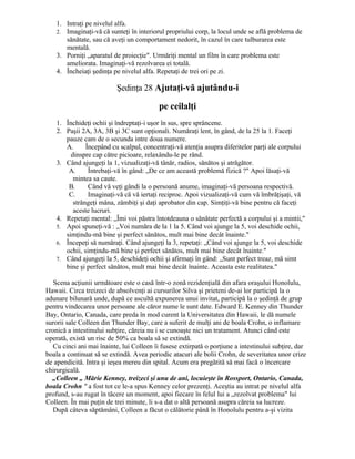 1. Intraţi pe nivelul alfa.
2. Imaginaţi-vă că sunteţi în interiorul propriului corp, la locul unde se află problema de
sănătate, sau că aveţi un comportament nedorit, în cazul în care tulburarea este
mentală.
3. Porniţi „aparatul de proiecţie". Urmăriţi mental un film în care problema este
ameliorata. Imaginaţi-vă rezolvarea ei totală.
4. Încheiaţi şedinţa pe nivelul alfa. Repetaţi de trei ori pe zi.
Şedinţa 28 Ajutaţi-vă ajutându-i
pe ceilalţi
1. Închideţi ochii şi îndreptaţi-i uşor în sus, spre sprâncene.
2. Paşii 2A, 3A, 3B şi 3C sunt opţionali. Număraţi lent, în gând, de la 25 la 1. Faceţi
pauze cam de o secunda intre doua numere.
A. Începând cu scalpul, concentraţi-vă atenţia asupra diferitelor parţi ale corpului
dinspre cap către picioare, relaxându-le pe rând.
3. Când ajungeţi la 1, vizualizaţi-vă tânăr, radios, sănătos şi atrăgător.
A. Întrebaţi-vă în gând: „De ce am această problemă fizică ?" Apoi lăsaţi-vă
mintea sa caute.
B. Când vă veţi gândi la o persoană anume, imaginaţi-vă persoana respectivă.
C. Imaginaţi-vă că vă iertaţi reciproc. Apoi vizualizaţi-vă cum vă îmbrăţişaţi, vă
strângeţi mâna, zâmbiţi şi daţi aprobator din cap. Simţiţi-vă bine pentru că faceţi
aceste lucruri.
4. Repetaţi mental: „Îmi voi păstra întotdeauna o sănătate perfectă a corpului şi a mintii,"
5. Apoi spuneţi-vă : „Voi număra de la 1 la 5. Când voi ajunge la 5, voi deschide ochii,
simţindu-mă bine şi perfect sănătos, mult mai bine decât înainte."
6. Începeţi să număraţi. Când ajungeţi la 3, repetaţi: „Când voi ajunge la 5, voi deschide
ochii, simţindu-mă bine şi perfect sănătos, mult mai bine decât înainte."
7. Când ajungeţi la 5, deschideţi ochii şi afirmaţi în gând: „Sunt perfect treaz, mă simt
bine şi perfect sănătos, mult mai bine decât înainte. Aceasta este realitatea."
Scena acţiunii următoare este o casă într-o zonă rezidenţială din afara oraşului Honolulu,
Hawaii. Circa treizeci de absolvenţi ai cursurilor Silva şi prieteni de-ai lor participă la o
adunare bilunară unde, după ce ascultă expunerea unui invitat, participă la o şedinţă de grup
pentru vindecarea unor persoane ale căror nume le sunt date. Edward E. Kenney din Thunder
Bay, Ontario, Canada, care preda în mod curent la Universitatea din Hawaii, le dă numele
surorii sale Colleen din Thunder Bay, care a suferit de mulţi ani de boala Crohn, o inflamare
cronică a intestinului subţire, căreia nu i se cunoaşte nici un tratament. Atunci când este
operată, există un risc de 50% ca boala să se extindă.
Cu cinci ani mai înainte, lui Colleen îi fusese extirpată o porţiune a intestinului subţire, dar
boala a continuat să se extindă. Avea periodic atacuri ale bolii Crohn, de severitatea unor crize
de apendicită. Intra şi ieşea mereu din spital. Acum era pregătită să mai facă o încercare
chirurgicală.
„Colleen „ Mărie Kenney, treizeci şi unu de ani, locuieşte în Rossport, Ontario, Canada,
boala Crohn " a fost tot ce le-a spus Kenney celor prezenţi. Aceştia au intrat pe nivelul alfa
profund, s-au rugat în tăcere un moment, apoi fiecare în felul lui a „rezolvat problema" lui
Colleen. În mai puţin de trei minute, li s-a dat o altă persoană asupra căreia sa lucreze.
După câteva săptămâni, Colleen a făcut o călătorie până în Honolulu pentru a-şi vizita
 