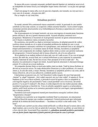 În starea alfa avem o senzaţie minunată, probabil datorită faptului că, intrând pe acest nivel,
ne îndepărtăm de lumea fizică şi ne îndreptăm înspre lumea interioară - cu un pas mai aproape
de rai.
Când veţi ajunge în starea alfa, n-or să sune nici clopotele, nici sirenele, nu veţi auzi nici o
voce care să vă anunţe: „Aceasta este alfa".
Pur şi simplu vă veţi simţi bine.
Atitudinea pozitivă
În esenţă, metoda Silva antrenează starea conştientă a mintii, în perioada în care undele
cerebrale au frecvenţe scăzute, cu scopul de a obţine anumite beneficii. Acest control asupra
conştienţei permite practicantului să-şi îmbunătăţească eficienţa şi capacitatea de a rezolva
diverse probleme.
Dar să presupunem că, în timpul instruirii, aţi avea convingerea că metoda poate funcţiona
pentru altcineva, dar nu şi pentru dumneavoastră. Această atitudine constituie tot o
programare. Menţinerea ei înseamnă să vă programaţi neuronii să ignore antrenamentul pe
care îl faceţi şi să păstreze starea existentă a lucrurilor.
De asemenea, este posibil ca, după ce terminaţi instruirea, să adoptaţi punctul de vedere
conform căruia metoda nu vă va ajuta să remediaţi problema de sănătate pe care o aveţi.
Această aşteptare a nereuşitei constituie tot o programare, care anulează ceea ce aţi câştigat în
timpul antrenamentului şi vă menţine starea de boală. Dorinţa, încrederea şi aşteptările
pozitive sunt componente ale credinţei, legătura dintre minte şi creier care permite realizarea
ale programelor. Creierul lucrează atât în lumea obiectivă, cât şi în cea subiectivă.
Să ne gândim la un student strălucit al cărui tată vrea să-l vadă avocat. El nu vrea să ajungă
avocat, dar tatăl său, avocat fiind, are o carieră înfloritoare şi este respectat în comunitate.
Aşadar, îndemnat de tată, fiul devine avocat. Oare prosperă el la fel ca tatăl său? Nu,
deoarece nu acţionează cu tragere de inimă. Această lipsă de entuziasm îi afectează întreaga
carieră. El va deveni un avocat mediocru.
Să comparăm dorinţa fiului cu motivaţia tatălui când era tânăr. Tatăl îşi dorea fierbinte să
devină un avocat de succes. În ciuda obstacolelor financiare şi a altor probleme, el a muncit
intens şi, în cele din urmă, a reuşit. Dorinţa, încrederea şi aşteptările pozitive i-au creat, atât în
lumea obiectivă, cât şi în cea subiectivă, condiţiile pentru succes.
Când primea un pacient nou, dr. Carl Simonton îi arăta imagini ale unor foşti pacienţi
„înainte" şi „după" tratament. „Aici vedeţi cancerul, aici nu-l mai vedeţi", le spunea el. Nu se
împăuna şi nici nu-şi făcea reclamă, ci proceda în acest fel pentru a face ca aşteptările şi
convingerile negative ale pacientului ("sunt o cauză pierdută") să se inverseze, devenind
pozitive ("şi eu pot fi vindecat"). De obicei, le arăta diapozitivele mai multor pacienţi odată,
insistând să participe şi familiile lor. Voia să schimbe aşteptările negative şi neîncrederea
rudelor astfel încât acestea sa le comunice pacienţilor noile lor convingeri, reprogramându-i
într-o direcţie pozitivă.
Încrederea activează computerul mental prin transmiterea mesajului conform căruia
"programarea a început".
Încrederea ne şi permite sa ne imaginăm rezultatul final cu entuziasm, iar entuziasmul
amplifică fluxul de energie care conduce computerul. Creierul prelucrează apoi informaţia
primită de la mintea devenită încrezătoare — facultatea sa critică i-a dat undă verde: "Voi
reuşi".
Pacientul care a primit cea de-a doua inimă artificială s-a ridicat din pat la numai câteva zile
după implant, care a avut loc într-un spital din Louisiana. Doctorii au jubilat, iar unul dintre ei
a fost citat de către Associated Press spunând că „atitudinea mentală pozitivă a pacientului
este un factor foarte important şi foarte puternic favorizant în ceea ce priveşte
 