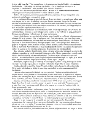 fratele. ,,Ştii ceva, Ed ? " i-a spus ea într-o zi, în apartamentul lor din Waikiki. „N u mai am
boala Crohn." Ed Kenney a privit-o şi i-a zâmbit. ,,Pur şi simplu am senzaţia că a
dispărut", a continuat ea. „Pur şi simplu ştiu, Ştiu ca a dispărut!"
Atunci el i-a povestit despre întrunirea Silva. „Ai vrea ca la următoarea întâlnire sa le
împărtăşeşti celorlalţi ceea ce simţi? " Colleen a fost de acord.
Câteva zile mai târziu, membrilor grupului le-a fost prezentata dovada vie a puterii lor o
putere universala la care avem cu toţii acces.
Un an mai târziu, Kenney ne-a scris în Laredo despre acest caz, cu actualizarea: ,,Sora mea
este şi acum intr-o stare de sănătate excelenta. Înainte nu putuse lucra şi se baza pe
sprijinul venit din partea guvernului. Anul trecut a muncit cu norma întreagă, în aer liber,
în condiţiile grele de peste iarna, într-un parc deprovincie. De curând a fost angajata pe un
post de director adjunct al unui hotel nou."
Vindecările la distanta sunt un lucru obişnuit pentru absolvenţii metodei Silva. Cel mai des
se întâmplă ca o persoana sa ajute alta persoana. Mai rar se fac vindecări în grup, ca în cazul
Kenney, iar suferinţele vindecate sunt de obicei mai comune.
Atunci când ajungeţi sa controlaţi nivelul alfa, sunteţi capabil sa va folosiţi mintea pentru a-i
ajuta pe alţii sa se vindece, chiar şi la distante mari. S-ar putea spune chiar ca a ajuta o alta
persoana sa se vindece este mai uşor decât a te vindeca singur. Autovindecarea este într-un fel
ca şi cum ai fi un criminal care-şi îndreaptă propria crima. Când ajuţi pe altul, porneşti cel
puţin de pe o poziţie neutra. Folosim aceeaşi formula de baza, dar nu trebuie sa ne consumam
la fel de mult timp. Autovindecarea se face în şedinţe de 15 minute. Vindecarea altei persoane
se face în şedinţe de trei minute şi este nevoie de un număr mai mic de şedinţe.
Insa intervine un factor de dificultate: ştiinţa este abia la începutul înţelegerii acestui tip de
vindecare, aşa că nu ne este la îndemână logica procesului. Mintea mea conduce corpul, aşa că
mă pot autoîmbolnăvi şi mă pot autoînsănătoşi. Dar ce are a face mintea mea cu corpul
altcuiva ? Această întrebare ar putea fi o piedică pentru emisfera stângă, cea logică, şi ar putea
bloca acţiunea emisferei drepte prin insistenţa cu care repeta „Nu pot".
Bineînţeles, după ce reuşiţi sa vindecaţi pe cineva,ştiţi ca puteţi. Totuşi, la început ar fi util
sa aveţi o explicaţie logica, deşi nu neapărat confirmata, despre felul în care o puteţi face.
Aşadar, să urmărim cazul lui Marge Wolcott din Port Isabel, Texas. Ea a folosit metoda
Silva pentru a-i vindeca pe alţii şi în acest timp a contribuit la autovindecarea unei boli
invalidante:
„Aveam scleroza multipla (SM) de cincisprezece ani. Când am venit la conferinţele
despre metoda Silva, purtam un corset pentru fixarea trunchiului, şi o proteza ca un guler
pentru a-mi susţine gatul A fost nevoie să-mi aduc un scaun special în care sa stau. Aveam
multa încredere, care mi s-a dublat când am terminat seria de baza a conferinţelor.
La doua luni după ce am absolvit cursul, în martie 1970, mi-am scos proteza pentru gât
După doua luni, în mai, corsetul s-a spart la spate, în zona umărului. Fiica mea, care
urmase împreună cu mine cursurile Silva, mi-a sugerat sa renunţ să-l mai port. Ştia ca
fusesem tentata să-l scot.
Am încercat, şi de atunci nu l-am mai purtat De fapt, mai târziu, un doctor din Dallas
care avea o boala invalidantă fusese nevoit sa renunţe la practica medicala, a venit sa mă
viziteze. Atunci nu ştiam, dar după aceea am văzut ca ştia foarte multe despre scleroza
multipla, iar mai târziu mi-a spus ca nu putea detecta nici un semn ca a fi avut-o vreodată!
Am auzit ca a urmat şi el cursurile Silva, s-a însănătoşit şi şi-a redeschis cabinetul.
După ce m-am recuperat în urma SM, am mers din nou la medic. Singurul lui
comentariu a fost ca a auzit despre asemenea întâmplări, dar ca era pentru prima data and
văzuse aşa ceva cu ochii lut El avusese impresia ca nu exista nici o speranţă de recuperare.
Purtasem corsetul şi gulerul peste şapte ani de zile.
Iată cum am procedat: folosind metoda Silva, făceam programarea de trei ori pe zi. Mulţi
 