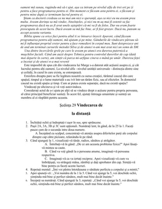 oameni mă sunau, rugându-mă să-i ajut, aşa ca intram pe nivelul alfa de trei ori pe zi
pentru a face programarea pentru ei. Din moment ce făceam asta pentru ei, o făceam şi
pentru mine după ce terminam lucrul pentru ei.
Ştiam ca doctorii credeau ca nu mai am nici o speranţă, aşa ca nici eu nu aveam prea
multa. Aveam dorinţa sa mă vindec, bineînţeles, şi nici nu m-aş mai fi ostenit sa fac
programarea dacă nu as fi avut unele aşteptări că-mi va fi de folos. Dar nu eram foarte
preocupata de acest lucru. Dacă aveam sa mă fac bine, ar fi fost grozav. Dacă nu, puteam sa
accept aceasta varianta.
Biblia spune ca orice faci pentru altul ti se întoarce înzecit Aparent, când făceam
programarea pentru alţi oameni, mă ajutam şi pe mine. Gândurile de vindecare păreau să-
mi fi influenţat propriul creier pentru a face remedieri în corpul meu. Sunt doisprezece ani
de and am terminat cursurile metodei Silva şi de atunci n-am mai avut nici un semn de SM.
Una dintre încercările grele pe care le aveam pe atunci era durerea puternică a
muşchilor faciali. Când am auzit despre Tehnica pentru controlul durerilor de cap (dată
mai departe în carte), am simţit că parca mi-arfipus cineva o mână pe umăr. Durerea feţei
a încetat şi de atunci n-a mai revenit
Este imposibil de spus cât din vindecarea lui Marge s-a datorat atât acţiunii asupra ei, şi cât
lucrului pentru alţi oameni. La nivelul alfa - nivelul unităţii universale - distincţia dintre sine
şi ceilalţi, în cazul în care exista, se estompează.
Emisfera dreapta pare sa fie legătura noastră cu sursa creaţiei, tărâmul cauzal din care
spaţiul, timpul şi o lume materială s-au ivit într-un tărâm fizic, sau al efectelor. În domeniul
cauzal nu există spaţiu şi timp. Cum ar putea exista separaţie, dacă nu există spaţiu?
Vindecaţi pe altcineva şi vă veţi autovindeca.
Consideraţi actul de a-i ajuta pe alţii să se vindece drept o acţiune pentru propria persoana,
al cărui principal beneficiar sunteţi. În acest fel, ajutaţi întreaga umanitate şi sunteţi un
membru al ei răsplătit pentru aceasta.
Şedinţa 29 Vindecarea de
la distanţă
1. Închideţi ochii şi îndreptaţi-i uşor în sus, spre sprâncene.
2. Paşii 2A, 3A, 3B şi 3C sunt opţionali. Număraţi lent, în gând, de la 25 la 1. Faceţi
pauze cam de o secunda intre doua numere.
A. Începând cu scalpul, concentraţi-vă atenţia asupra diferitelor parţi ale corpului
dinspre cap către picioare, relaxându-le pe rând.
3. Când ajungeţi la 1, vizualizaţi-vă tânăr, radios, sănătos şi atrăgător.
A. Întrebaţi-vă în gând: „De ce am aceasta problema fizica?" Apoi lăsaţi-
vă mintea sa caute.
B. Când va veţi gândi la o persoana anume, imaginaţi-vă persoana
respectiva.
C. Imaginaţi-vă ca va iertaţi reciproc. Apoi vizualizaţi-vă cum va
îmbrăţişaţi, va strângeţi mâna, zâmbiţi şi daţi aprobator din cap. Simţiţi-vă
bine pentru ca faceţi aceste lucruri.
4. Repetaţi mental: „Îmi voi păstra întotdeauna o sănătate perfecta a corpului şi a mintii,"
5. Apoi spuneţi-vă : „Voi număra de la 1 la 5. Când voi ajunge la 5, voi deschide ochii,
simţindu-mă bine şi perfect sănătos, mult mai bine decât înainte."
6. Începeţi sa număraţi. Când ajungeţi la 3, repetaţi: „Când voi ajunge la 5, voi deschide
ochii, simţindu-mă bine şi perfect sănătos, mult mai bine decât înainte."
 