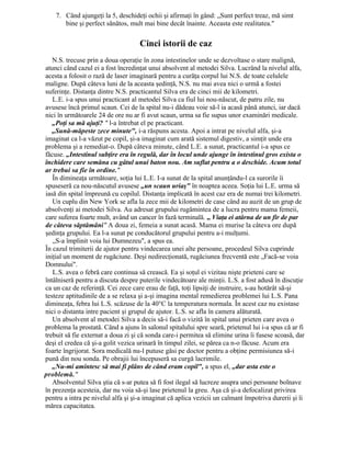 7. Când ajungeţi la 5, deschideţi ochii şi afirmaţi în gând: „Sunt perfect treaz, mă simt
bine şi perfect sănătos, mult mai bine decât înainte. Aceasta este realitatea."
Cinci istorii de caz
N.S. trecuse prin a doua operaţie în zona intestinelor unde se dezvoltase o stare malignă,
atunci când cazul ei a fost încredinţat unui absolvent al metodei Silva. Lucrând la nivelul alfa,
acesta a folosit o rază de laser imaginară pentru a curăţa corpul lui N.S. de toate celulele
maligne. După câteva luni de la aceasta şedinţă, N.S. nu mai avea nici o urmă a fostei
suferinţe. Distanţa dintre N.S. practicantul Silva era de cinci mii de kilometri.
L.E. i-a spus unui practicant al metodei Silva ca fiul lui nou-născut, de patru zile, nu
avusese încă primul scaun. Cei de la spital nu-i dădeau voie să-l ia acasă până atunci, iar dacă
nici în următoarele 24 de ore nu ar fi avut scaun, urma sa fie supus unor examinări medicale.
„Poţi sa mă ajuţi? " l-a întrebat el pe practicant.
„Sună-măpeste zece minute", i-a răspuns acesta. Apoi a intrat pe nivelul alfa, şi-a
imaginat ca l-a văzut pe copil, şi-a imaginat cum arată sistemul digestiv, a simţit unde era
problema şi a remediat-o. După câteva minute, când L.E. a sunat, practicantul i-a spus ce
făcuse. „Intestinul subţire era în regulă, dar în locul unde ajunge în intestinul gros exista o
închidere care semăna cu gâtul unui baton nou. Am suflat pentru a o deschide. Acum totul
ar trebui sa fie în ordine."
În dimineaţa următoare, soţia lui L.E. I-a sunat de la spital anunţându-l ca surorile îi
spuseseră ca nou-născutul avusese „un scaun uriaş" în noaptea aceea. Soţia lui L.E. urma să
iasă din spital împreună cu copilul. Distanţa implicată în acest caz era de numai trei kilometri.
Un cuplu din New York se afla la zece mii de kilometri de case când au auzit de un grup de
absolvenţi ai metodei Silva. Au adresat grupului rugămintea de a lucra pentru mama femeii,
care suferea foarte mult, având un cancer în fază terminală. „ Viaţa ei atârna de un fir de par
de câteva săptămâni" A doua zi, femeia a sunat acasă. Mama ei murise la câteva ore după
şedinţa grupului. Ea l-a sunat pe conducătorul grupului pentru a-i mulţumi.
„S-a împlinit voia lui Dumnezeu", a spus ea.
În cazul trimiterii de ajutor pentru vindecarea unei alte persoane, procedeul Silva cuprinde
iniţial un moment de rugăciune. Deşi nedirecţionată, rugăciunea frecventă este „Facă-se voia
Domnului".
L.S. avea o febră care continua să crească. Ea şi soţul ei vizitau nişte prieteni care se
întâlniseră pentru a discuta despre puterile vindecătoare ale minţii. L.S. a fost adusă în discuţie
ca un caz de referinţă. Cei zece care erau de faţă, toţi lipsiţi de instruire, s-au hotărât să-şi
testeze aptitudinile de a se relaxa şi a-şi imagina mental remedierea problemei lui L.S. Pana
dimineaţa, febra lui L.S. scăzuse de la 40°C la temperatura normala. În acest caz nu existase
nici o distanta intre pacient şi grupul de ajutor. L.S. se afla în camera alăturată.
Un absolvent al metodei Silva a decis să-i facă o vizită în spital unui prieten care avea o
problema la prostată. Când a ajuns în salonul spitalului spre seară, prietenul lui i-a spus că ar fi
trebuit să fie externat a doua zi şi că sonda care-i permitea să elimine urina îi fusese scoasă, dar
deşi el credea că şi-a golit vezica urinară în timpul zilei, se părea ca n-o făcuse. Acum era
foarte îngrijorat. Sora medicală nu-l putuse găsi pe doctor pentru a obţine permisiunea să-i
pună din nou sonda. Pe obrajii lui începuseră sa curgă lacrimile.
„Nu-mi amintesc să mai fi plâns de când eram copil", a spus el, „dar asta este o
problemă."
Absolventul Silva ştia că s-ar putea să fi fost ilegal să lucreze asupra unei persoane bolnave
în prezenţa acesteia, dar nu voia să-şi lase prietenul la greu. Aşa că şi-a defocalizat privirea
pentru a intra pe nivelul alfa şi şi-a imaginat că aplica vezicii un calmant împotriva durerii şi îi
mărea capacitatea.
 