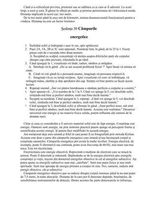 Când şi-a refocalizat privirea, prietenul sau se odihnea ca şi cum ar fi adormit. La scurt
timp, a sosit şi sora. Îl găsise în sfârşit pe medic şi primise permisiunea să-i înlocuiască sonda.
Distanţa implicată în acest caz: trei metri.
De la trei metri până la zece mii de kilometri, mintea dumneavoastră funcţionează pentru a
vindeca. Distanţa nu este un factor limitator.
Şedinţa 30 Câmpurile
energetice
1. Închideţi ochii şi îndreptaţi-i uşor în sus, spre sprâncene.
2. Paşii 2A, 3A, 3B şi 3C sunt opţionali. Număraţi lent, în gând, de la 25 la 1. Faceţi
pauze cam de o secunda intre doua numere.
A. Începând cu scalpul, concentraţi-vă atenţia asupra diferitelor parţi ale corpului
dinspre cap către picioare, relaxându-le pe rând.
3. Când ajungeţi la 1, vizualizaţi-vă tânăr, radios, sănătos şi atrăgător.
A. Întrebaţi-vă în gând: „De ce am această problemă fizică ?" Apoi lăsaţi-vă mintea să
caute.
B. Când vă veţi gândi la o persoană anume, imaginaţi-vă persoana respectivă.
C. Imaginaţi-vă ca va iertaţi reciproc. Apoi vizualizaţi-vă cum vă îmbrăţişaţi, vă
strângeţi mâna, zâmbiţi şi daţi aprobator din cap. Simţiţi-vă bine pentru ca faceţi aceste
lucruri.
4. Repetaţi mental: „Îmi voi păstra întotdeauna o sănătate perfecta a corpului şi a mintii,"
5. Apoi spuneţi-vă : „Voi număra de la 1 la 5. Când voi ajunge la 5, voi deschide ochii,
simţindu-mă bine şi perfect sănătos, mult mai bine decât înainte."
6. Începeţi sa număraţi. Când ajungeţi la 3, repetaţi: „Când voi ajunge la 5, voi deschide
ochii, simţindu-mă bine şi perfect sănătos, mult mai bine decât înainte."
7. Când ajungeţi la 5, deschideţi ochii şi afirmaţi în gând: „Sunt perfect treaz, mă simt
bine şi perfect sănătos, mult mai bine decât înainte. Aceasta este realitatea." Deoarece
universul este energie şi nu materie fizica solida, putem influenta alţi oameni de la
distante mari.
Chiar şi ceea ce considerăm a fi univers material solid este de fapt energie. Conştiinţa este
energie. Oamenii sunt energie, iar prin instruire practică putem ajunge să percepem forma şi
semnificaţia acestei energii. Şi putem face modificări în această energie.
Am menţionat deja aura umană şi felul în care poate fi ea fotografiată prin metoda Kirlian.
Aceasta este doar o parte din câmpurile energetice care emană şi/sau înconjoară corpul şi
conştiinţa oamenilor. Câmpurile energetice pot exista la multe niveluri. Energia electrică, de
exemplu, poate fi alternativă sau continuă, poate avea frecvenţa de 60 Hz, mai mare sau mai
mica. Este tot electricitate.
Electricitatea este energie obiectivă. Reprezintă o mulţime de electroni care se mişcă la
unison. Poate fi detectată şi măsurată. Deplasându-se de la energia electrică spre energiile
conştiinţei şi vieţii, trecem din domeniul energiilor obiective în cel al energiilor subiective. Aţi
putea spune ca energiile subiective sunt mai „rarefiate". Sunt mai puţin fizice şi mai mult
spirituale. Sunt mai aproape de energia primara a creaţiei în sine. Noi, oamenii, radiem atât
energii obiective, cât şi subiective.
Câmpurile energetice obiective par sa radieze dinspre corpul omenesc până la nu mai puţin
de 7,5 metri, în toate direcţiile. Distanta de la care pot fi detectate depinde, bineînţeles, de
sensibilitatea instrumentelor de detecţie. Dintre acestea fac parte detectoarele în infraroşu,
 