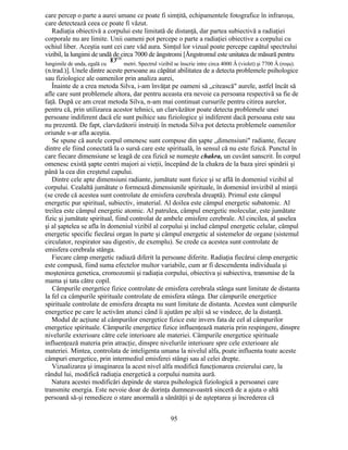 care percep o parte a aurei umane ce poate fi simţită, echipamentele fotografice în infraroşu,
care detectează ceea ce poate fi văzut.
Radiaţia obiectivă a corpului este limitată de distanţă, dar partea subiectivă a radiaţiei
corporale nu are limite. Unii oameni pot percepe o parte a radiaţiei obiective a corpului cu
ochiul liber. Aceştia sunt cei care văd aura. Simţul lor vizual poate percepe capătul spectrului
vizibil, la lungimi de undă de circa 7000 de ångstromi [Ångstromul este unitatea de măsură pentru
IO"10
lungimile de unda, egală cu metri. Spectrul vizibil se înscrie intre circa 4000 Â (violet) şi 7700 Â (roşu).
(n.trad.)]. Unele dintre aceste persoane au căpătat abilitatea de a detecta problemele psihologice
sau fiziologice ale oamenilor prin analiza aurei,
Înainte de a crea metoda Silva, i-am învăţat pe oameni să „citească" aurele, astfel încât să
afle care sunt problemele altora, dar pentru aceasta era nevoie ca persoana respectivă sa fie de
faţă. După ce am creat metoda Silva, n-am mai continuat cursurile pentru citirea aurelor,
pentru că, prin utilizarea acestor tehnici, un clarvăzător poate detecta problemele unei
persoane indiferent dacă ele sunt psihice sau fiziologice şi indiferent dacă persoana este sau
nu prezentă. De fapt, clarvăzătorii instruiţi în metoda Silva pot detecta problemele oamenilor
oriunde s-ar afla aceştia.
Se spune că aurele corpul omenesc sunt compuse din şapte „dimensiuni" radiante, fiecare
dintre ele fiind conectată la o sursă care este spirituală, în sensul că nu este fizică. Punctul în
care fiecare dimensiune se leagă de cea fizică se numeşte chakra, un cuvânt sanscrit. În corpul
omenesc există şapte centri majori ai vieţii, începând de la chakra de la baza şirei spinării şi
până la cea din creştetul capului.
Dintre cele apte dimensiuni radiante, jumătate sunt fizice şi se află în domeniul vizibil al
corpului. Cealaltă jumătate o formează dimensiunile spirituale, în domeniul invizibil al minţii
(se crede că acestea sunt controlate de emisfera cerebrala dreaptă). Primul este câmpul
energetic pur spiritual, subiectiv, imaterial. Al doilea este câmpul energetic subatomic. Al
treilea este câmpul energetic atomic. Al patrulea, câmpul energetic molecular, este jumătate
fizic şi jumătate spiritual, fiind controlat de ambele emisfere cerebrale. Al cincilea, al şaselea
şi al şaptelea se afla în domeniul vizibil al corpului şi includ câmpul energetic celular, câmpul
energetic specific fiecărui organ în parte şi câmpul energetic al sistemelor de organe (sistemul
circulator, respirator sau digestiv, de exemplu). Se crede ca acestea sunt controlate de
emisfera cerebrala stânga.
Fiecare câmp energetic radiază diferit la persoane diferite. Radiaţia fiecărui câmp energetic
este compusă, fiind suma efectelor multor variabile, cum ar fi descendenta individuala şi
moştenirea genetica, cromozomii şi radiaţia corpului, obiectiva şi subiectiva, transmise de la
mama şi tata către copil.
Câmpurile energetice fizice controlate de emisfera cerebrala stânga sunt limitate de distanta
la fel ca câmpurile spirituale controlate de emisfera stânga. Dar câmpurile energetice
spirituale controlate de emisfera dreapta nu sunt limitate de distanta. Acestea sunt câmpurile
energetice pe care le activăm atunci când îi ajutăm pe alţii să se vindece, de la distanţă.
Modul de acţiune al câmpurilor energetice fizice este invers fata de cel al câmpurilor
energetice spirituale. Câmpurile energetice fizice influenţează materia prin respingere, dinspre
nivelurile exterioare către cele interioare ale materiei. Câmpurile energetice spirituale
influenţează materia prin atracţie, dinspre nivelurile interioare spre cele exterioare ale
materiei. Mintea, controlata de inteligenta umana la nivelul alfa, poate influenta toate aceste
câmpuri energetice, prin intermediul emisferei stângi sau al celei drepte.
Vizualizarea şi imaginarea la acest nivel alfa modifică funcţionarea creierului care, la
rândul lui, modifică radiaţia energetică a corpului numita aură.
Natura acestei modificări depinde de starea psihologică fiziologică a persoanei care
transmite energia. Este nevoie doar de dorinţa dumneavoastră sinceră de a ajuta o altă
persoană să-şi remedieze o stare anormală a sănătăţii şi de aşteptarea şi încrederea că
95
 