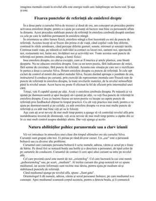 imaginea mentală creată la nivelul alfa este energie reală care îndeplineşte un lucru real. Şi aşa
şi este.
Fixarea punctelor de referinţă ale emisferei drepte
În a doua parte a cursului Silva de treizeci şi două de ore, am conceput un procedeu pentru
activarea emisferei drepte, pentru a-i ajuta pe cursanţi să lucreze mai bine cu persoanele aflate
la distanta. Acest procedeu stabileşte puncte de referinţă în emisfera cerebrală dreaptă similare
cu cele pe care le stabilim permanent în emisfera stângă.
În orientarea sa către lumea fizică, emisfera stângă a fost înzestrată cu mii de puncte de
referinţă. Acestea încep să se fixeze din prima zi de viaţă, când copilul vede feţe diferite,
continuă în zilele următoare, când percepe diferite gusturi, sunete, mirosuri şi senzaţii tactile.
Continua toată viaţa, pe măsură ce individul ia contact cu locuri noi, oameni noi, spectacole
noi, restaurante noi, haine noi, învăţături noi şi activităţi noi. Toate acestea sunt puncte de
referinţă noi pentru emisfera stânga, a lumii fizice.
Insa emisfera dreapta, cu câteva excepţii, cum ar fi muzica şi artele plastice, este lăsată
deoparte. Nu ne educam emisfera dreapta. Este ca un teren pustiu, fără indicatoare de străzi,
fără semne de circulaţie, fără puncte de referinţă. Aceasta este situaţia pe care noi o rectificam
în partea a doua a cursului Silva. Dotam emisfera dreapta cu puncte de referinţă. În cele opt
cicluri de control al mintii din cadrul metodei Silva, fiecare durând aproape o jumătate de ora,
instructorul îi conduce pe cursanţi, prin exerciţii de reprezentare mentala care fixează sute de
puncte de referinţă în emisfera dreapta, la toate nivelurile materiei, de la nivelul neînsufleţit
până la nivelul uman. Acest lucru nu poate fi efectuat la fel de eficient prin intermediul unei
cărţi.
Totuşi, veţi fi capabil ajutaţi pe alţii. Aveţi o emisfera cerebrala dreapta. Pe măsură ce va
ajutaţi pe dumneavoastră şi apoi începeţi să-i ajutaţi pe alţii, va veţi fixa puncte de referinţă în
emisfera dreapta. Ceea ce înainte fusese un teren pustiu va începe sa capete puncte de
referinţă prin feedbackul obţinut în timpul practicii. Cu cât veţi practica mai mult, pentru a va
ajuta pe dumneavoastră şi pe ceilalţi, cu atât emisfera dreapta va avea mai multe puncte de
referinţă şi cu atât mai bine veţi şti sa le folosiţi.
Aşa cum aţi avut nevoie de mai mult timp pentru a ajunge să vă controlaţi nivelul alfa prin
numărătoarea inversă de dimineaţă, veţi avea nevoie de mai mult timp pentru a căpăta din ce
în ce mai mult control asupra sănătăţii altora. Dar veţi ajunge şi acolo.
Natura abilităţilor psihice paranormale sau a clarv iziunii
Vă voi introduce în atmosfera unei clase din timpul ultimelor ore ale cursului Silva.
Cursanţii sunt grupaţi câte trei. Ei preiau pe rând diverse cazuri. Un „caz" este o persoană
bolnavă sau cu diverse alte probleme.
Cursantul care cunoaşte persoana bolnavă îi scrie numele, adresa, vârsta şi sexul pe o foaie
de hârtie. Pe dosul foii se notează boala sau bolile şi o descriere a persoanei, de tipul celor de
pe carnetele de conducere. Cursantul de contact îi cere apoi altui cursant sa intre pe nivelul
alfa.
Cel care prezintă cazul este numit de noi „orientolog". Cel care lucrează la caz este numit
„psihorientolog" sau, pe scurt, „medium". Al treilea cursant din grup notează tot ce spune
mediumul, iar aceste informaţii sunt recitite mai târziu, pentru ajuta pe medium să-şi
stabilească punctele de referinţă.
Când mediumul ajunge pe nivelul alfa, spune: „Sunt gata".
Orientologul îi dă numele, adresa, vârsta şi sexul persoanei bolnave, pe care mediumul n-o
cunoaşte. Apoi mediumul scanează corpul acesteia, pentru a detecta boala, şi îi comunică
 