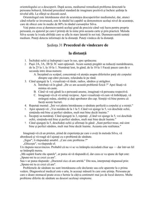 orientologului ce a descoperit. După aceea, mediumul remediază problema detectată la
persoana bolnavă, folosind procedeul standard de imaginare pozitivă şi încheie şedinţa la
nivelul alfa. La sfârşit se discută cazul.
Orientologul este întotdeauna uluit de acurateţea descoperirilor mediumului, dar, atunci
când rolurile se inversează, este la rândul lui capabil sa demonstreze acelaşi nivel de acurateţe,
care de obicei este în medie de 80% în rândul cursanţilor Silva.
Veţi putea avea şi dumneavoastră acelaşi grad de precizie când veţi lucra pentru propria
persoană, cu ajutorul pe care-l primiţi de la mine prin aceasta carte şi prin practică. Metoda
Silva scoate la iveala abilităţi care se afla în stare latentă în noi toţi. Dumneavoastră sunteţi
medium. Puteţi detecta informaţii de la distanţă. Puteţi vindeca de la distanţă.
Şedinţa 31 Procedeul de vindecare de
la distanţă
1. Închideţi ochii şi îndreptaţi-i uşor în sus, spre sprâncene.
2. Paşii 2A, 3A, 3B Şi 3C sunt opţionali. Acum sunteţi pregătit sa reduceţi numărătoarea,
de la 25 la 1, la 10 la 1. Număraţi lent, în gând, de la 10 la 1 Faceţi pauze cam de o
secunda intre doua numere.
A. Începând cu scalpul, concentraţi-vă atenţia asupra diferitelor parţi ale corpului
dinspre cap către picioare, relaxându-le pe rând.
3. Când ajungeţi la 1, vizualizaţi-vă tânăr, radios, sănătos şi atrăgător.
A. Întrebaţi-vă în gând: „De ce am această problemă fizică ?" Apoi lăsaţi-vă
mintea să caute.
B. Când vă veţi gândi la o persoană anume, imaginaţi-vă persoana respectivă.
C. Imaginaţi-vă că vă iertaţi reciproc. Apoi vizualizaţi-vă cum vă îmbrăţişaţi, vă
strângeţi mâna, zâmbiţi şi daţi aprobator din cap. Simţiţi-vă bine pentru că
faceţi aceste lucruri.
4. Repetaţi mental: „Îmi voi păstra întotdeauna o sănătate perfectă a corpului şi a minţii."
5. Apoi spuneţi-vă: „Voi număra de la 1 la 5. Când voi ajunge la 5, voi deschide ochii,
simţindu-mă bine şi perfect sănătos, mult mai bine decât înainte."
6. Începeţi sa număraţi. Când ajungeţi la 3, repetaţi: „Când voi ajunge la 5, voi deschide
ochii, simţindu-mă bine şi perfect sănătos, mult mai bine decât înainte."
7. Când ajungeţi la 5, deschideţi ochii şi afirmaţi în gând: „Sunt perfect treaz, mă simt
bine şi perfect sănătos, mult mai bine decât înainte. Aceasta este realitatea."
Imaginaţi-vă că un prieten, ştiind de experienţa pe care o aveţi în metoda Silva, vă
abordează şi vă roagă să-l ajutaţi cu o problemă de sănătate.
„Sigur", îi răspundeţi amabil. „Care este problema ?"
„Ghiceşte", va răspunde el.
Un răspuns necuviincios. Probabil că nu vi se va întâmpla niciodată chiar aşa — dar într-un fel
se întâmplă mereu.
„Mă supără foarte rău spatele", ar putea să vă răspundă el, dar ceea ce va spune de fapt este:
„Spune-mi tu ce crezi ca am".
Sau v-ar putea răspunde: „Doctorul zice că am artrită." Din nou, interpretaţi răspunsul prin:
„Spune-mi tu ce crezi că am".
Problemele de sănătate nu sunt întotdeauna cele declarate sau cele aparente la o prima
vedere. Diagnosticul medical este o arta, în aceeaşi măsură în care este ştiinţa. Persoana pe
care o doare stomacul poate avea o hernie la câţiva centimetri mai jos de locul dureros. Multe
probleme diferite de sănătate au deseori aceleaşi simptome.
 
