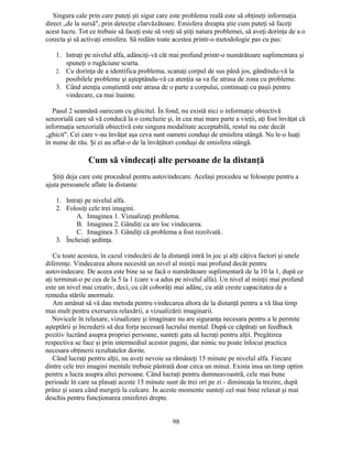 Singura cale prin care puteţi şti sigur care este problema reală este să obţineţi informaţia
direct „de la sursă", prin detecţie clarvăzătoare. Emisfera dreapta ştie cum puteţi să faceţi
acest lucru. Tot ce trebuie să faceţi este să vreţi să ştiţi natura problemei, să aveţi dorinţa de a o
corecta şi să activaţi emisfera. Să redăm toate acestea printr-o metodologie pas cu pas:
1. Intraţi pe nivelul alfa, adânciţi-vă cât mai profund printr-o numărătoare suplimentara şi
spuneţi o rugăciune scurta.
2. Cu dorinţa de a identifica problema, scanaţi corpul de sus până jos, gândindu-vă la
posibilele probleme şi aşteptându-vă ca atenţia sa va fie atrasa de zona cu probleme.
3. Când atenţia conştientă este atrasa de o parte a corpului, continuaţi cu paşii pentru
vindecare, ca mai înainte.
Pasul 2 seamănă oarecum cu ghicitul. În fond, nu există nici o informaţie obiectivă
senzorială care să vă conducă la o concluzie şi, în cea mai mare parte a vieţii, aţi fost învăţat că
informaţia senzorială obiectivă este singura modalitate acceptabilă, restul nu este decât
„ghicit". Cei care v-au învăţat aşa ceva sunt oameni conduşi de emisfera stângă. Nu le-o luaţi
în nume de rău. Şi ei au aflat-o de la învăţători conduşi de emisfera stângă.
Cum să vindecaţi alte persoane de la distanţă
Ştiţi deja care este procedeul pentru autovindecare. Acelaşi procedeu se foloseşte pentru a
ajuta persoanele aflate la distanta:
1. Intraţi pe nivelul alfa.
2. Folosiţi cele trei imagini.
A. Imaginea 1. Vizualizaţi problema.
B. Imaginea 2. Gândiţi ca are loc vindecarea.
C. Imaginea 3. Gândiţi că problema a fost rezolvată.
3. Încheiaţi şedinţa.
Cu toate acestea, în cazul vindecării de la distanţă intră în joc şi alţi câţiva factori şi unele
diferenţe. Vindecarea altora necesită un nivel al minţii mai profund decât pentru
autovindecare. De aceea este bine sa se facă o numărătoare suplimentară de la 10 la 1, după ce
aţi terminat-o pe cea de la 5 la 1 (care v-a adus pe nivelul alfa). Un nivel al minţii mai profund
este un nivel mai creativ, deci, cu cât coborâţi mai adânc, cu atât creste capacitatea de a
remedia stările anormale.
Am amânat să vă dau metoda pentru vindecarea altora de la distanţă pentru a vă lăsa timp
mai mult pentru exersarea relaxării, a vizualizării imaginarii.
Novicele în relaxare, vizualizare şi imaginare nu are siguranţa necesara pentru a le permite
aşteptării şi încrederii să dea forţa necesară lucrului mental. După ce căpătaţi un feedback
pozitiv lucrând asupra propriei persoane, sunteţi gata să lucraţi pentru alţii. Pregătirea
respectiva se face şi prin intermediul acestor pagini, dar nimic nu poate înlocui practica
necesara obţinerii rezultatelor dorite.
Când lucraţi pentru alţii, nu aveţi nevoie sa rămâneţi 15 minute pe nivelul alfa. Fiecare
dintre cele trei imagini mentale trebuie păstrată doar circa un minut. Exista insa un timp optim
pentru a lucra asupra altei persoane. Când lucraţi pentru dumneavoastră, cele mai bune
perioade în care sa plasaţi aceste 15 minute sunt de trei ori pe zi - dimineaţa la trezire, după
prânz şi seara când mergeţi la culcare. În aceste momente sunteţi cel mai bine relaxat şi mai
deschis pentru funcţionarea emisferei drepte.
98
 