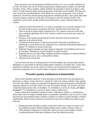 Insa nu puteţi şti care este programul celeilalte persoane, la ce ore se scoală, mănâncă sau
se culca. De aceea aveţi nevoie sa faceţi programarea noaptea pentru a obţine cele mai bune
rezultate. Totuşi, chiar şi noaptea, undele cerebrale ale persoanei ar putea fi ocupate cu alte
lucruri. Există momente optime pentru programare şi momente neconvenabile. Dar deja ştiţi
cum să rezolvaţi această problemă. Chiar înainte de a vă culca, programaţi-vă să vă treziţi
automat în cel mai bun moment pentru programarea celeilalte persoane. Apoi, prima dată când
vă treziţi noaptea, intraţi pe nivelul alfa şi continuaţi cu cele trei imagini mentale. Prin
combinarea acestor paşi, rezulta următorul procedeu pentru a ajuta o altă persoană să se
vindece:
1. Intraţi pe nivelul alfa înainte de a va culca şi comandaţi-vă sa va treziţi automat în cel
mai bun moment pentru a programa subiectul. Adormiţi direct din starea alfa.
2. Când va treziţi în timpul nopţii, număraţi de la 5 la 1 pentru a intra pe nivelul alfa.
Apoi număraţi suplimentar de la 10 la 1 pentru a cobori la un nivel şi mai creativ din
domeniul alfa.
3. Deoarece acum sunteţi mai aproape de Creator, bucuraţi-vă de un moment de
rugăciune şi de adorare tăcută.
4. Vizualizaţi subiectul direct în faţa dumneavoastră. Dacă ştiţi ce problemă are,
identificaţi-o vizual. Dacă nu ştiţi, imaginaţi-vă ca o detectaţi, folosind procedeul de la
pagina 178. Dedicaţi un minut acestui pas.
5. Deplasaţi imaginea mentala uşor spre stânga şi imaginaţi-vă că problema este în curs
de remediere. Rămâneţi pe această imagine un minut sau două.
6. Deplasaţi din nou uşor spre stânga imaginea mentală şi imaginaţi-vă subiectul eliberat
de problema pe care a avut-o, acum perfect sănătos.
7. Adormiţi de pe nivelul alfa.
Cea mai bună cale este să vă programaţi să vă treziţi noaptea, aşa cum am arătat anterior.
Bineînţeles că este posibil să efectuaţi şedinţa pentru vindecare şi în timpul zilei. Totuşi, dacă
problema de sănătate este una de viaţa şi de moarte, sau dacă pacientul nu răspunde la
tratament, programaţi-vă sa va treziţi noaptea şi repetaţi vindecarea în cel mai bun moment.
Procedee pentru continuarea tratamentului
Atunci când remediem subiectiv o stare anormala, la nivelul nostru alfa, presupunem ca
pacientul se vindeca. Totuşi, dacă este o situaţie de viaţă şi de moarte, repetăm zilnic şedinţa
la nivelul alfa. Stările cronice sau rezistente la tratament pot necesita din partea vindecătorului
repetarea şedinţei la nivel alfa o dată la trei zile. În asemenea situaţii, cel mai bine este dacă
vindecătorul poate primi zilnic un feedback. Ce schimbări au avut loc în situaţia „de viaţă şi
de moarte" ? Ce schimbări au avut loc în starea cronică a bolnavului ?
Atunci când primiţi feedbackul, dumneavoastră, vindecătorul, trebuie s-o modificaţi pe
prima dintre cele trei imagini mentale pentru a corespunde schimbărilor care au avut loc. Când
pacientul este încunoştinţat despre vindecare şi dispus sa coopereze, puteţi introduce o tehnica
suplimentara. Pentru aceasta, utilizaţi un mecanism de activare ca băutul unui pahar cu apa.
Iată cum:
1. Învăţaţi pacientul să umple un pahar cu apă chiar înainte de a merge la culcare şi să
bea jumătate de pahar, lăsând cealaltă jumătate pentru când se trezeşte a doua zi.
2. Când efectuaţi vindecarea la nivelul alfa, odată cu cea de-a doua imagine mentala,
vizualizaţi pacientul bând apa şi făcându-se mai bine datorita acesteia.
 