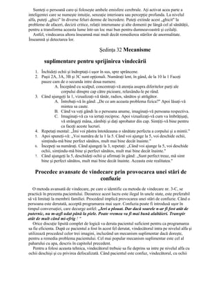 Sunteţi o persoană care-şi foloseşte ambele emisfere cerebrale. Aţi activat acea parte a
inteligentei care se numeşte intuiţie, senzaţie interioara sau percepţie profunda. La nivelul
alfa, puteţi „ghici" în diverse feluri demne de încredere. Puteţi extinde acest „ghicit" la
probleme de afaceri, decizii critice, relaţii interumane şi alte domenii pe lângă cel al sănătăţii,
pentru a transforma aceasta lume într-un loc mai bun pentru dumneavoastră şi ceilalţi.
Astfel, vindecarea altora înseamnă mai mult decât remedierea stărilor de anormalitate.
Înseamnă şi detectarea lor.
Şedinţa 32 Mecanisme
suplimentare pentru sprijinirea vindecării
1. Închideţi ochii şi îndreptaţi-i uşor în sus, spre sprâncene.
2. Paşii 2A, 3A, 3B şi 3C sunt opţionali. Număraţi lent, în gând, de la 10 la 1 Faceţi
pauze cam de o secunda intre doua numere.
A. Începând cu scalpul, concentraţi-vă atenţia asupra diferitelor parţi ale
corpului dinspre cap către picioare, relaxându-le pe rând.
3. Când ajungeţi la 1, vizualizaţi-vă tânăr, radios, sănătos şi atrăgător.
A. Întrebaţi-vă în gând: „De ce am aceasta problema fizica?" Apoi lăsaţi-vă
mintea sa caute.
B. Când va veţi gândi la o persoana anume, imaginaţi-vă persoana respectiva.
C. Imaginaţi-vă ca va iertaţi reciproc. Apoi vizualizaţi-vă cum va îmbrăţişaţi,
vă strângeţi mâna, zâmbiţi şi daţi aprobator din cap. Simţiţi-vă bine pentru
ca faceţi aceste lucruri.
4. Repetaţi mental: „Îmi voi păstra întotdeauna o sănătate perfecta a corpului şi a mintii."
5. Apoi spuneţi-vă: „Voi număra de la 1 la 5. Când voi ajunge la 5, voi deschide ochii,
simţindu-mă bine perfect sănătos, mult mai bine decât înainte."
6. Începeţi sa număraţi. Când ajungeţi la 3, repetaţi: „Când voi ajunge la 5, voi deschide
ochii, simţindu-mă bine şi perfect sănătos, mult mai bine decât înainte."
7. Când ajungeţi la 5, deschideţi ochii şi afirmaţi în gând: „Sunt perfect treaz, mă simt
bine şi perfect sănătos, mult mai bine decât înainte. Aceasta este realitatea."
Procedee avansate de vindecare prin provocarea unei stări de
confuzie
O metoda avansată de vindecare, pe care o identific ca metoda de vindecare nr. 3-C, se
practică în prezenta pacientului. Deoarece acest lucru este ilegal în unele state, este preferabil
să vă limitaţi la membrii familiei. Procedeul implică provocarea unei stări de confuzie. Când o
persoana este derutată, acceptă programarea mai uşor. Confuzia poate fi introdusă uşor în
timpul conversaţiei, care decurge astfel: „Ieri a plouat. Dar dacă soarele n-ar fi fost atât de
puternic, nu m-aşfi udat până la piele. Poate vremea va fi mai bună alaltăieri. Transpir
atât de mult când mi-efrig ! "
Orice discuţie lipsită complet de logică va deruta pacientul suficient pentru ca programarea
sa fie eficienta. După ce pacientul a fost în acest fel derutat, vindecătorul intra pe nivelul alfa şi
utilizează procedeul celor trei imagini, incluzând un mecanism suplimentar dacă doreşte,
pentru a remedia problema pacientului. Cel mai popular mecanism suplimentar este cel al
paharului cu apa, descris în capitolul precedent.
Pentru a folosi aceasta tehnica, vindecătorul trebuie sa fie deprins sa intre pe nivelul alfa cu
ochii deschişi şi cu privirea defocalizată. Când pacientul este confuz, vindecătorul, cu ochii
 