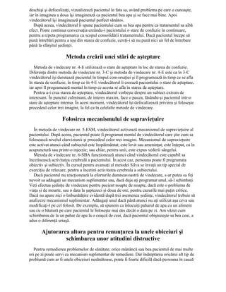 deschişi şi defocalizaţi, vizualizează pacientul în fata sa, având problema pe care o cunoaşte,
iar în imaginea a doua îşi imaginează ca pacientul bea apa şi se face mai bine. Apoi
vindecătorul îşi imaginează pacientul perfect sănătos.
După aceea, vindecătorul îi spune pacientului cum sa bea apa pentru ca tratamentul sa aibă
efect. Poate continua conversaţia creându-i pacientului o stare de confuzie în continuare,
pentru a repeta programarea cu scopul consolidării tratamentului. Dacă pacientul începe să
pună întrebări pentru a ieşi din starea de confuzie, cereţi-i să nu pună nici un fel de întrebare
până la sfârşitul şedinţei.
Metoda creării unei stări de aşteptare
Metoda de vindecare nr. 4-E utilizează o stare de aşteptare în loc de starea de confuzie.
Diferenţa dintre metoda de vindecare nr. 3-C şi metoda de vindecare nr. 4-E este ca în 3-C
vindecătorul îşi derutează pacientul în timpul conversaţiei şi îl programează în timp ce se afla
în starea de confuzie, în timp ce în 4-E vindecătorul îi creează pacientului o stare de aşteptare,
iar apoi îl programează mental în timp ce acesta se afla în starea de aşteptare.
Pentru a-i crea starea de aşteptare, vindecătorul vorbeşte despre un subiect extrem de
interesant. În punctul culminant, de interes maxim, face o pauza, lăsându-şi pacientul intr-o
stare de aşteptare intensa. În acest moment, vindecătorul îşi defocalizează privirea şi foloseşte
procedeul celor trei imagini, la fel ca în celelalte metode de vindecare.
Folosirea mecanismului de supravieţuire
În metoda de vindecare nr. 5-ESM, vindecătorul activează mecanismul de supravieţuire al
pacientului. După aceea, pacientul poate fi programat mental de vindecătorul care ştie cum sa
folosească nivelul clarviziunii şi procedeul celor trei imagini. Mecanismul de supravieţuire
este activat atunci când subiectul este înspăimântat; este lovit sau ameninţat; este înţepat, ca în
acupunctură sau printr-o injecţie; sau chiar, pentru unii, este expus vederii sângelui.
Metoda de vindecare nr. 6-SBA funcţionează atunci când vindecătorul este capabil sa
încetinească activitatea cerebrală a pacientului. În acest caz, persoana poate fi programata
obiectiv şi subiectiv. În cursul pentru avansaţi al metodei Silva se învaţă un tip special de
exerciţiu de relaxare, pentru a încetini activitatea cerebrala a subiectului.
Dacă pacientul nu reacţionează la eforturile dumneavoastră de vindecare, s-ar putea sa fiţi
nevoit sa adăugaţi un mecanism suplimentar sau, dacă deja aţi programat unul, să-l schimbaţi.
Veţi efectua şedinţe de vindecare pentru pacient noapte de noapte, dacă este o problema de
viaţa şi de moarte, sau o data la şaptezeci şi doua de ore, pentru cazurile mai puţin critice.
Dacă nu apare nici o îmbunătăţire evidentă după trei asemenea şedinţe, vindecătorul trebuie să
analizeze mecanismul suplimentar. Adăugaţi unul dacă până atunci nu aţi utilizat aşa ceva sau
modificaţi-l pe cel folosit. De exemplu, să spunem ca înlocuiţi paharul de apa cu un aliment
sau cu o băutură pe care pacientul le foloseşte mai des decât o data pe zi. Am văzut cum
schimbarea de la un pahar de apa la o ceaşcă de ceai, dacă pacientul obişnuieşte sa bea ceai, a
adus o diferenţă uriaşă.
Ajutorarea altora pentru renunţarea la unele obiceiuri şi
schimbarea unor atitudini distructive
Pentru remedierea problemelor de sănătate, orice mănâncă sau bea pacientul de mai multe
ori pe zi poate servi ca mecanism suplimentar de remediere. Dar îndreptarea oricărui alt tip de
problemă cum ar fi unele obiceiuri nesănătoase, poate fi foarte dificilă dacă persoana în cauză
 
