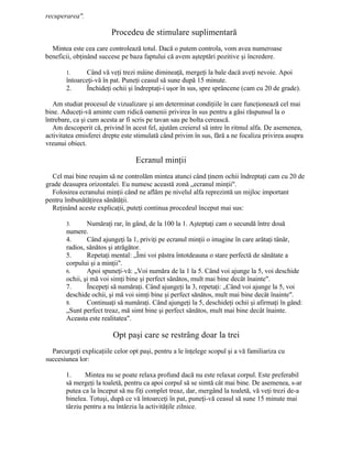 recuperarea".
Procedeu de stimulare suplimentară
Mintea este cea care controlează totul. Dacă o putem controla, vom avea numeroase
beneficii, obţinând succese pe baza faptului că avem aşteptări pozitive şi încredere.
1. Când vă veţi trezi mâine dimineaţă, mergeţi la bale dacă aveţi nevoie. Apoi
întoarceţi-vă în pat. Puneţi ceasul să sune după 15 minute.
2. Închideţi ochii şi îndreptaţi-i uşor în sus, spre sprâncene (cam cu 20 de grade).
Am studiat procesul de vizualizare şi am determinat condiţiile în care funcţionează cel mai
bine. Aduceţi-vă aminte cum ridică oamenii privirea în sus pentru a găsi răspunsul la o
întrebare, ca şi cum acesta ar fi scris pe tavan sau pe bolta cerească.
Am descoperit că, privind în acest fel, ajutăm creierul să intre în ritmul alfa. De asemenea,
activitatea emisferei drepte este stimulată când privim în sus, fără a ne focaliza privirea asupra
vreunui obiect.
Ecranul minţii
Cel mai bine reuşim să ne controlăm mintea atunci când ţinem ochii îndreptaţi cam cu 20 de
grade deasupra orizontalei. Eu numesc această zonă „ecranul minţii".
Folosirea ecranului minţii când ne aflăm pe nivelul alfa reprezintă un mijloc important
pentru îmbunătăţirea sănătăţii.
Reţinând aceste explicaţii, puteţi continua procedeul început mai sus:
3. Număraţi rar, în gând, de la 100 la 1. Aşteptaţi cam o secundă între două
numere.
4. Când ajungeţi la 1, priviţi pe ecranul minţii o imagine în care arătaţi tânăr,
radios, sănătos şi atrăgător.
5. Repetaţi mental: „Îmi voi păstra întotdeauna o stare perfectă de sănătate a
corpului şi a minţii".
6. Apoi spuneţi-vă: „Voi număra de la 1 la 5. Când voi ajunge la 5, voi deschide
ochii, şi mă voi simţi bine şi perfect sănătos, mult mai bine decât înainte".
7. Începeţi să număraţi. Când ajungeţi la 3, repetaţi: „Când voi ajunge la 5, voi
deschide ochii, şi mă voi simţi bine şi perfect sănătos, mult mai bine decât înainte".
8. Continuaţi să număraţi. Când ajungeţi la 5, deschideţi ochii şi afirmaţi în gând:
„Sunt perfect treaz, mă simt bine şi perfect sănătos, mult mai bine decât înainte.
Aceasta este realitatea".
Opt paşi care se restrâng doar la trei
Parcurgeţi explicaţiile celor opt paşi, pentru a le înţelege scopul şi a vă familiariza cu
succesiunea lor:
1. Mintea nu se poate relaxa profund dacă nu este relaxat corpul. Este preferabil
să mergeţi la toaletă, pentru ca apoi corpul să se simtă cât mai bine. De asemenea, s-ar
putea ca la început să nu fiţi complet treaz, dar, mergând la toaletă, vă veţi trezi de-a
binelea. Totuşi, după ce vă întoarceţi în pat, puneţi-vă ceasul să sune 15 minute mai
târziu pentru a nu întârzia la activităţile zilnice.
 