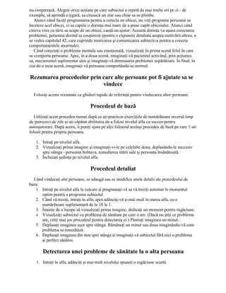 nu cooperează. Alegeţi orice acţiune pe care subiectul o repetă de mai multe ori pe zi - de
exemplu, să aprindă o ţigară, sa citească un ziar sau chiar sa se plimbe.
Atunci când faceţi programarea pentru a corecta un obicei, nu veţi programa persoana sa
înceteze acel obicei, ci sa capete o dorinţa mai mare de a pune capăt obiceiului. Atunci când
cineva vrea cu tărie sa scape de un obicei, caută un ajutor. Aceasta dorinţa va uşura corectarea
problemei, persoana dorind sa coopereze (pentru o expunere detaliata asupra motivării altora, a
se vedea capitolul 42, care cuprinde motivarea şi comunicarea subiectiva pentru a corecta
comportamentele anormale).
Când corectaţi o problema mentala sau emoţională, vizualizaţi în prima scenă felul în care
se comporta persoana. Apoi, în a doua scenă, imaginaţi-vă pacientul activând, prin acţiunea
sa, mecanismul suplimentar ales şi imaginaţi-vă diminuarea problemei supărătoare. În final, în
cea de-a treia scenă, imaginaţi-vă persoana comportându-se normal.
Rezumarea procedeelor prin care alte persoane pot fi ajutate sa se
vindece
Folosiţi aceste rezumate ca ghiduri rapide de referinţă pentru vindecarea altor persoane.
Procedeul de bază
Utilizaţi acest procedeu numai după ce aţi practicat exerciţiile de numărătoare inversă timp
de patruzeci de zile şi aţi căpătat abilitatea de a folosi nivelul alfa cu succes pentru
autoajutorare. După aceea, îi puteţi ajuta pe alţii folosind acelaşi procedeu de bază pe care 1-ati
folosit pentru propria persoana.
1. Intraţi pe nivelul alfa.
2. Vizualizaţi prima imagine şi imaginaţi-vi-le pe celelalte doua, deplasându-le succesiv
spre stânga - persoana bolnava, remedierea stării sale şi persoana însănătoşită.
3. Încheiaţi şedinţa pe nivelul alfa.
Procedeul detaliat
Când vindecaţi alte persoane, se adaugă sau se modifica unele detalii ale procedeului de
baza:
1. Intraţi pe nivelul alfa la culcare şi programaţi-vă sa vă treziţi automat în momentul
optim pentru a programa subiectul.
2. Când vă treziţi, intraţi în alfa; apoi adânciţi-vă şi mai mult în starea alfa, cu o
numărătoare suplimentară de la 10 la 1.
3. Înainte de a începe să vizualizaţi prima imagine, dedicaţi un moment pentru rugăciune.
4. Vizualizaţi subiectul cu problema de sănătate pe care o are. (Dacă nu ştiţi ce problema
are, citiţi mai jos procedeul pentru detectarea ei.) Păstraţi imaginea un minut.
5. Deplasaţi imaginea uşor spre stânga. Rămâneţi un minut sau doua imaginându-vă cum
problema se remediază.
6. Deplasaţi imaginea din nou spre stânga şi imaginaţi-vă subiectul fără nici o problema
şi perfect sănătos.
Detectarea unei probleme de sănătate la o alta persoana
1. Intraţi în alfa, adânciţi şi mai mult nivelulşi spuneţi o rugăciune scurtă.
 