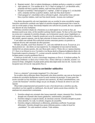 4. Repetaţi mental: „Îmi voi păstra întotdeauna o sănătate perfecta a corpului şi a mintii."
5. Apoi spuneţi-vă: „Voi număra de la 1 la 5. Când voi ajunge la 5, voi deschide ochii,
simţindu-mă bine şi perfect sănătos, mult mai bine decât înainte."
6. Începeţi sa număraţi. Când ajungeţi la 3, repetaţi: „Când voi ajunge la 5, voi deschide
ochii, simţindu-mă bine şi perfect sănătos, mult mai bine decât înainte."
7. Când ajungeţi la 5, deschideţi ochii şi afirmaţi în gând: „Sunt perfect treaz, mă simt
bine şi perfect sănătos, mult mai bine decât înainte. Aceasta este realitatea."
Una dintre descoperirile cele mai importante care au rezultat în urma cercetărilor asupra
funcţiilor emisferelor cerebrale este faptul că emisfera dreaptă funcţionează într-o lume în
care nu există spaţiu şi timp. Inexistenţa timpului este suficient de şocantă, dar cea a spaţiului
este dincolo de orice închipuire.
Abilitatea emisferei drepte de a funcţiona ca şi când spaţiul nu ar exista ne face, pe
dumneavoastră şi pe mine, să fim membrii aceleiaşi familii umane. Ne face sa fim unul. Dacă
nu exista nici o separaţie în emisfera dreapta, sau în domeniul cauzal, atunci împărtăşim cu
toţii aceeaşi sursa cauzala. Corpurile noastre pot sa nu fie conectate în lumea fizica obiectiva,
dar minţile, aparent separate, sunt de fapt conectate în lumea non-fizică, subiectiva.
V-am arătat cum metoda Silva utilizează aceasta conexiune pentru a ne permite sa
vindecam diverse stări anormale ale altor persoane.
Să luăm, de pilda, cazul fiicei doamnei J.T., care este măritată de un an. În acest an, şi-a
făcut prieteni noi - dar dintre cei mai nepotriviţi. S-a îndepărtat tot mai mult de familie,
intrând într-un anturaj uşuratic, din care făcea parte soţul ei. Nimic din ce-i spunea doamna
J.T. fiicei ei nu folosea la ceva. Cuvintele ei nu făceau decât sa lărgească prăpastia dintre ele.
În perioada respectiva doamna J.T. a urmat cursurile metodei Silva şi a utilizat imediat cele
învăţate pentru a rezolva problema fiicei ei.
A intrat pe nivelul alfa. A avut o conversaţie imaginara cu fiica ei. A încheiat şedinţa. În
dimineaţa următoare s-a decis să-şi viziteze fiica. Atunci când uşa s-a deschis, aceasta i s-a
aruncat în braţe, strângând-o la piept pentru prima data după multe luni de zile. Acesta a fost
începutul unui stil nou de viaţa pentru fiica ei.
Puterea cuvintelor subiective
Cum s-a „transmis" conversaţia imaginara? Ce a fost spus?
Sa revedem câteva diferenţe dintre funcţiunile celor doua emisfere, aşa cum au fost puse în
evidenta de cercetările desfăşurate recent în unele institute de prestigiu. O mare parte din
aceste cercetări au fost efectuate cu ajutorul unui anestezic, de obicei amilobarbitona, care
„scoate din funcţiune" emisfera stânga sau pe cea dreapta, în funcţie de artera în care este
injectat.
Observând comportamentul persoanelor la care a fost dezactivata o emisfera sau alta,
cercetătorii au fost capabili sa stabilească „fise de post" pentru aceste doua emisfere. Sa
analizam trei caracteristici contrastante.
1. Emisfera stângă este orientată către lumea materială, simţuri, domeniul fizic. Emisfera
dreaptă este orientată către lumea gândurilor, sentimentelor, percepţiilor.
2. Emisfera stângă se ocupă de detalii, de chestiuni concrete. Emisfera dreaptă nu poate
tolera detaliile. Ea vede, în schimb, imaginea de ansamblu.
3. Emisfera stângă se delectează cu dihotomia, polaritatea conflictul. Ea percepe
diferenţele. Emisfera dreaptă trece peste diferenţe pentru a vedea în locul lor
„asemănare". Ea vede numitorii comuni. Vede unitatea.
 