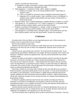 cam de o secunda intre doua numere.
A. Începând cu scalpul, concentraţi-vă atenţia asupra diferitelor parţi ale corpului
dinspre cap către picioare, relaxându-le pe rând.
3. Când ajungeţi la 1, vizualizaţi-vă tânăr, radios, sănătos şi atrăgător.
A. Întrebaţi-vă în gând: „De ce am aceasta problema fizica?" Apoi lăsaţi-vă
mintea sa caute.
B. Când va veţi gândi la o persoana anume, imaginaţi-vă persoana respectiva.
C. Imaginaţi-vă ca va iertaţi reciproc. Apoi vizualizaţi-vă cum va îmbrăţişaţi, va
strângeţi mâna, zâmbiţi şi daţi aprobator din cap. Simţiţi-vă bine pentru ca
faceţi aceste lucruri.
4. Repetaţi mental: „Îmi voi păstra întotdeauna o sănătate perfecta a corpului şi a mintii."
5. Apoi spuneţi-vă: „Voi număra de la 1 la 5. Când voi ajunge la 5, voi deschide ochii,
simţindu-mă bine şi perfect sănătos, mult mai bine decât înainte."
6. Începeţi sa număraţi. Când ajungeţi la 3, repetaţi: „Când voi ajunge la 5, voi deschide
ochii, simţindu-mă bine şi perfect sănătos, mult mai bine decât înainte."
7. Când ajungeţi la 5, deschideţi ochii şi afirmaţi în gând: „Sunt perfect treaz, mă simt
bine şi perfect sănătos, mult mai bine decât înainte. Aceasta este realitatea."
Centrarea
Inventarea roţii a fost unul dintre cei mai importanţi paşi pe care i-a făcut omenirea în
evoluţia sa de la viaţa primitivă la cea civilizată.
Dar noi mai inventam şi acum roata.
Oamenii încă mai învaţă să fie centraţi ca o roată. Dacă axul roţii nu este perfect centrat,
mişcarea nu este lină, aşa cum ar trebui. Este împiedicată. Spunem atunci că roata este
descentrata.
Oamenii care nu sunt centraţi sunt excentrici. Nu avansează lin pe drumul vieţii. Au un
comportament dezechilibrat. Gândirea lor este ciudata. Deviază cu uşurinţă. Pot fi creativi sau
distructivi. Gândirea centrata este gândirea alfa. Alfa este centrul domeniului frecventelor
cerebrale umane.
Oamenii de ştiinţa au descoperit ca spaţiul dintre planeta noastră şi ionosfera de deasupra
formează o cavitate de rezonanţă care conţine energie electromagnetică ce vibrează la o
frecventa de zece vibraţii pe secunda — media domeniului frecventelor alfa ale creierului
uman. Savanţii bănuiesc ca generatorul acestor vibraţii s-ar putea afla undeva în adâncimea
universului. Dar ar putea fi oare vorba de fapt despre frecventa medie a milioane de creiere
umane ce pulsează pe pământul de dedesubt?
O persoana centrata are mai multe unde cerebrale pe frecventa alfa decât una excentrica.
Puteţi recunoaşte o persoană centrată pentru că este mai umana. A fi mai uman înseamnă a fi
mai sănătos şi mai spiritualizat. Aceste trăsături se capătă automat când persoana devine
centrată, gândind mai mult în domeniul central al undelor cerebrale - adică în dimensiunea
alfa de zece vibraţii pe secunda, care are aceeaşi frecventa cu a energiei electromagnetice din
jurul planetei noastre.
Pe măsură ce gândirea dumneavoastră devine mai centrată, mai întâi prin folosirea
dimineaţa a exerciţiilor de numărătoare inversă pentru a intra pe nivelul alfa, apoi prin
autoajutorarea pentru a avea o sănătate mai bună şi, în fine, prin ajutorarea altora pentru a se
însănătoşi, deveniţi oameni mai buni, mai umani.
Sistemul dumneavoastră imunitar devine mai viu. Sistemul reproducător devine mai viu.
Mintea creatoare devine mai vie. Intuiţia devine mai vie. Şi astfel, deveniţi o persoana mai
sănătoasă, mai atrăgătoare, mai ingenioasa şi cu mai mult succes.
Veţi fi de asemenea mai în siguranţă, mai în acord cu mersul firesc al lucrurilor. Veţi risca
 