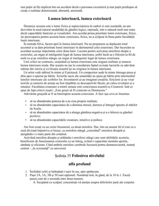 mai puţin să fiţi implicat într-un accident decât o persoana excentrică şi mai puţin predispus să
creaţi o realitate distorsionată, aberantă, anormală.
Lumea interioară, lumea exterioară
Deoarece aceasta este o lume fizica şi supravieţuirea în cadrul ei este esenţială, ne-am
dezvoltat în mod natural modalităţi de gândire logice, raţionale, intr-o măsură mult mai mare
decât capacităţile fanteziei şi vizualizării. Am acordat prima prioritate lumii exterioare, fizice,
iar preocuparea pentru aceasta lume exterioara, fizica, ne-a eclipsat în buna parte facultăţile
lumii interioare.
În metoda Silva, facem apel la lumea interioară. Nu ne propunem sa deplasam total
accentul şi sa dam prioritate lumii interioare în detrimentul celei exterioare. Dar încercăm sa
acordam aceeaşi importanta celor doua lumi. Lucram pentru activarea emisferei drepte a
creierului, un organ al inteligentei legat de lumea interioara, astfel încât sa o folosim la fel de
mult ca şi pe emisfera stânga, un organ al inteligentei legat de lumea exterioara.
Unii critici ne contrazic, susţinând ca lumea exterioara este singura realitate şi numesc
lumea interioara ireala. Dar aceştia nu iau în considerare faptul ca toate lucrurile cu adevărat
măreţe din istoria şi civilizaţia noastră îşi au originea în lumea interioara.
Un artist vede tabloul în minte şi îl pictează. Un compozitor aude în minte întreaga piesa şi
abia apoi o aşterne pe hârtie. Scrierile sacre ale umanităţii au ajuns pe hârtie prin intermediul
lumilor interioare ale scribilor lor. Inventatorii şi-au imaginat creaţiile, fizicienii şi-au visat
teoriile şi oamenii de ştiinţa au fost răsplătiţi cu descoperirile făcute, pe calea revelaţiei şi a
intuiţiei. Facultatea creatoare a mintii umane este conexiunea noastră cu Creatorul. Iată ce
spun de fapt criticii noştri: „Este greşit să fii conectat cu Dumnezeu."
Adevărata greşeală ar fi sa întrerupem aceasta conexiune. A face aşa ceva ar însemna:
• să ne abandonăm puterea de a ne crea propria realitate;
• să ne abandonăm capacitatea de a diminua stresul, durerea şi întregul spectru al stărilor
de boala;
• să ne abandonăm capacitatea de a alunga gândirea negativa şi a o înlocui cu gânduri
pozitive;
• să ne abandonăm capacităţile creatoare, intuitive şi psihice.
Am fost creaţi cu un creier bicameral, cu două emisfere. Dar, într-un anume fel el este ca o
casă divizată împotriva ei înseşi, cu emisfera stângă „corectând" emisfera dreaptă şi
ştergându-i o mare parte din conţinut.
Activând emisfera dreapta şi arătându-i emisferei stângi care sunt abilităţile acesteia,
beneficiem de funcţionarea creierului ca un întreg, având o capacitate mentala sporita,
sănătate şi eficienta. Când ambele emisfere cerebrale lucrează pentru dumneavoastră, sunteţi
centrat - „în rezonanţă" cu universul.
Şedinţa 35 Folosirea nivelului
alfa profund
1. Închideţi ochii şi îndreptaţi-i uşor în sus, spre sprâncene.
2. Paşii 2A, 3A, 3B şi 30 sunt opţionali. Număraţi lent, în gând, de la 10 la 1. Faceţi
pauze cam de o secunda intre doua numere.
A. Începând cu scalpul, concentraţi-vă atenţia asupra diferitelor parţi ale corpului
 