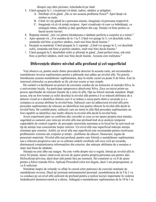 dinspre cap către picioare, relaxându-le pe rând.
3. Când ajungeţi la 1, vizualizaţi-vă tânăr, radios, sănătos şi atrăgător.
A. Întrebaţi-vă în gând: „De ce am aceasta problema fizica?" Apoi lăsaţi-vă
mintea sa caute.
B. Când vă veţi gândi la o persoana anume, imaginaţi-vă persoana respectivă.
C. Imaginaţi-vă că vă iertaţi reciproc. Apoi vizualizaţi-vă cum va îmbrăţişaţi, va
strângeţi mâna, zâmbiţi şi daţi aprobator din cap. Simţiţi-vă bine pentru ca
faceţi aceste lucruri.
4. Repetaţi mental: „îmi voi păstra întotdeauna o sănătate perfecta a corpului şi a mintii."
5. Apoi spuneţi-vă: „Voi număra de la 1 la 5. Când voi ajunge la 5, voi deschide ochii,
simţindu-mă bine şi perfect sănătos, mult mai bine decât înainte."
6. Începeţi sa număraţi. Când ajungeţi la 3, repetaţi: „Când voi ajunge la 5, voi deschide
ochii, simţindu-mă bine şi perfect sănătos, mult mai bine decât înainte."
7. Când ajungeţi la 5, deschideţi ochii şi afirmaţi în gând: „Sunt perfect treaz, mă simt
bine şi perfect sănătos, mult mai bine decât înainte. Aceasta este realitatea."
Diferenţele dintre nivelul alfa profund şi cel superficial
Veţi observa ca, pentru unele dintre procedeele descrise în aceasta carte, am recomandat o
numărătoare inversa suplimentara pentru a pătrunde mai adânc pe nivelul alfa. Nu practic
întotdeauna aceasta numărătoare suplimentara, deşi în multe cazuri ea poate fi de folos. Este în
interesul cititorului ca procedeele sa fie cât mai scurte şi mai simple.
De curând s-a desfăşurat un proiect de cercetare condus de un instructor al metodei Silva, la
o universitate locala. Au participat optsprezece absolvenţi Silva. Zece au trecut printr-un
proces aprofundat de relaxare înainte de a intra în alfa. Opt au folosit metoda standard. După
aceea, toţi au fost testaţi cu ochii deschişi la nivelul alfa pentru a li se măsură abilitatea de a
detecta vizual şi a identifica obiecte care li se arătau a zecea parte dintr-o secunda şi a o
compara cu aceeaşi abilitate la nivelul beta. Subiecţii care îşi adânciseră nivelul alfa prin
procedee suplimentare de relaxare au identificat mai puţine obiecte la nivelul alfa decât la
nivelul beta. De cealaltă parte, subiecţii care au intrat în alfa fără procedee suplimentare au
fost capabili sa identifice mai multe obiecte la nivelul alfa decât la nivelul beta.
Acest experiment pare sa confirme alte cercetări şi ceea ce-mi spune propria mea intuiţie,
sugerând ca oamenii care intra pe nivelul alfa mai profund tind să-şi anuleze temporar
capacităţile de control cognitiv de percepţie senzoriala automata şi în locul lor îşi activează un
tip de atenţie mai concentrata înspre interior. Un nivel alfa mai superficial măreşte atenţia
orientata spre exterior. Astfel, un nivel alfa mai superficial este recomandat pentru rezolvarea
problemelor extreme ale corpului şi minţii - probleme de afaceri, financiare, legate de
posesiuni materiale. Nivelul alfa mai profund, pentru care folosiţi o numărătoare suplimentara
sau o relaxare progresiva care sa va coboare undele cerebrale sub zece cicli pe secunda,
diminuează conştientizarea informaţiilor din exterior, dar măreşte abilitatea de a menţine o
stare mai buna de sănătate.
Situaţia nu este alba sau neagra. Nu este vorba despre nici o regula. Intraţi pe nivelul alfa în
orice fel puteţi, atunci când aveţi nevoie de ajutor pentru propria persoana sau pentru alţii.
Defocalizaţi privirea, dacă doar atât puteţi face pe moment, fiţi conştient ca va fi de ajuns
pentru a folosi metoda Silva. Aplicaţi Procedeul celor trei degete, dacă 1-ati preprogramat, şi
va fi suficient.
Număraţi înapoi de oriunde va aflaţi în cursul celor patruzeci de exerciţii matinale de
numărătoare inversa. Dacă aţi terminat antrenamentul personal, numărătoarea de la 5 la 1 va
va conduce pe un nivel alfa suficient de profund pentru a realiza lucruri importante în vederea
însănătoşirii dumneavoastră şi a altora. Adăugaţi o numărătoare suplimentara de la 10 la 1 şi
 