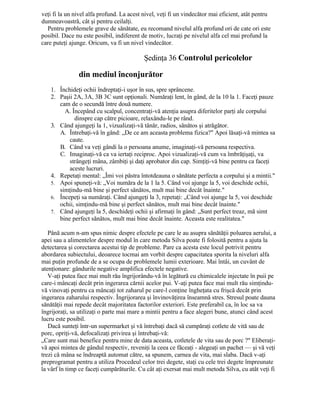 veţi fi la un nivel alfa profund. La acest nivel, veţi fi un vindecător mai eficient, atât pentru
dumneavoastră, cât şi pentru ceilalţi.
Pentru problemele grave de sănătate, eu recomand nivelul alfa profund ori de cate ori este
posibil. Dace nu este posibil, indiferent de motiv, lucraţi pe nivelul alfa cel mai profund la
care puteţi ajunge. Oricum, va fi un nivel vindecător.
Şedinţa 36 Controlul pericolelor
din mediul înconjurător
1. Închideţi ochii îndreptaţi-i uşor în sus, spre sprâncene.
2. Paşii 2A, 3A, 3B 3C sunt opţionali. Număraţi lent, în gând, de la 10 la 1. Faceţi pauze
cam de o secundă între două numere.
A. Începând cu scalpul, concentraţi-vă atenţia asupra diferitelor parţi ale corpului
dinspre cap către picioare, relaxându-le pe rând.
3. Când ajungeţi la 1, vizualizaţi-vă tânăr, radios, sănătos şi atrăgător.
A. Întrebaţi-vă în gând: „De ce am aceasta problema fizica?" Apoi lăsaţi-vă mintea sa
caute.
B. Când va veţi gândi la o persoana anume, imaginaţi-vă persoana respectiva.
C. Imaginaţi-vă ca va iertaţi reciproc. Apoi vizualizaţi-vă cum va îmbrăţişaţi, va
strângeţi mâna, zâmbiţi şi daţi aprobator din cap. Simţiţi-vă bine pentru ca faceţi
aceste lucruri.
4. Repetaţi mental: „Îmi voi păstra întotdeauna o sănătate perfecta a corpului şi a mintii."
5. Apoi spuneţi-vă: „Voi număra de la 1 la 5. Când voi ajunge la 5, voi deschide ochii,
simţindu-mă bine şi perfect sănătos, mult mai bine decât înainte."
6. Începeţi sa număraţi. Când ajungeţi la 3, repetaţi: „Când voi ajunge la 5, voi deschide
ochii, simţindu-mă bine şi perfect sănătos, mult mai bine decât înainte."
7. Când ajungeţi la 5, deschideţi ochii şi afirmaţi în gând: „Sunt perfect treaz, mă simt
bine perfect sănătos, mult mai bine decât înainte. Aceasta este realitatea."
Până acum n-am spus nimic despre efectele pe care le au asupra sănătăţii poluarea aerului, a
apei sau a alimentelor despre modul în care metoda Silva poate fi folosită pentru a ajuta la
detectarea şi corectarea acestui tip de probleme. Pare ca acesta este locul potrivit pentru
abordarea subiectului, deoarece tocmai am vorbit despre capacitatea sporita la niveluri alfa
mai puţin profunde de a se ocupa de problemele lumii exterioare. Mai întâi, un cuvânt de
atenţionare: gândurile negative amplifica efectele negative.
V-aţi putea face mai mult rău îngrijorându-vă în legătură cu chimicalele injectate în puii pe
care-i mâncaţi decât prin ingerarea cărnii acelor pui. V-aţi putea face mai mult rău simţindu-
vă vinovaţi pentru ca mâncaţi tot zaharul pe care-l conţine îngheţata cu frişcă decât prin
ingerarea zaharului respectiv. Îngrijorarea şi învinovăţirea înseamnă stres. Stresul poate dauna
sănătăţii mai repede decât majoritatea factorilor exteriori. Este preferabil ca, în loc sa va
îngrijoraţi, sa utilizaţi o parte mai mare a mintii pentru a face alegeri bune, atunci când acest
lucru este posibil.
Dacă sunteţi într-un supermarket şi vă întrebaţi dacă să cumpăraţi cotlete de vită sau de
porc, opriţi-vă, defocalizaţi privirea şi întrebaţi-vă:
„Care sunt mai benefice pentru mine de data aceasta, cotletele de vita sau de porc ?" Eliberaţi-
vă apoi mintea de gândul respectiv, reveniţi la ceea ce făceaţi - alegeaţi un pachet — şi vă veţi
trezi că mâna se îndreaptă automat către, sa spunem, carnea de vita, mai slaba. Dacă v-aţi
preprogramat pentru a utiliza Procedeul celor trei degete, staţi cu cele trei degete împreunate
la vârf în timp ce faceţi cumpărăturile. Cu cât aţi exersat mai mult metoda Silva, cu atât veţi fi
 