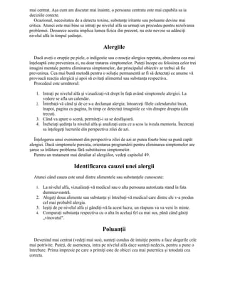 mai centrat. Aşa cum am discutat mai înainte, o persoana centrata este mai capabila sa ia
deciziile corecte.
Ocazional, necesitatea de a detecta toxine, substanţe iritante sau poluante devine mai
critica. Atunci este mai bine sa intraţi pe nivelul alfa sa urmaţi un procedeu pentru rezolvarea
problemei. Deoarece acesta implica lumea fizica din prezent, nu este nevoie sa adânciţi
nivelul alfa în timpul şedinţei.
Alergiile
Dacă aveţi o erupţie pe piele, o indigestie sau o reacţie alergica repetata, abordarea cea mai
înţeleaptă este prevenirea ei, nu doar tratarea simptomelor. Puteţi începe cu folosirea celor trei
imagini mentale pentru eliminarea simptomelor, dar principalul obiectiv ar trebui să fie
prevenirea. Cea mai bună metodă pentru o soluţie permanentă ar fi să detectaţi ce anume vă
provoacă reacţia alergică şi apoi să evitaţi alimentul sau substanţa respectiva.
Procedeul este următorul:
1. Intraţi pe nivelul alfa şi vizualizaţi-vă drept în faţă având simptomele alergiei. La
vedere se afla un calendar.
2. Întrebaţi-vă când şi de ce s-a declanşat alergia; întoarceţi filele calendarului încet,
înapoi, pagina cu pagina, în timp ce detectaţi imaginile ce vin dinspre dreapta (din
trecut).
3. Când va apare o scenă, permiteţi-i sa se desfăşoară.
4. Încheiaţi şedinţa la nivelul alfa şi analizaţi ceea ce a scos la iveala memoria. Încercaţi
sa înţelegeţi lucrurile din perspectiva zilei de azi.
Înţelegerea unui eveniment din perspectiva zilei de azi ar putea foarte bine sa pună capăt
alergiei. Dacă simptomele persista, orientarea programării pentru eliminarea simptomelor are
şanse sa înlăture problema fără substituirea simptomelor.
Pentru un tratament mai detaliat al alergiilor, vedeţi capitolul 49.
Identificarea cauzei unei alergii
Atunci când cauza este unul dintre alimentele sau substanţele cunoscute:
1. La nivelul alfa, vizualizaţi-vă medicul sau o alta persoana autorizata stand în fata
dumneavoastră.
2. Alegeţi doua alimente sau substanţe şi întrebaţi-vă medicul care dintre ele v-a produs
cel mai probabil alergia.
3. Ieşiţi de pe nivelul alfa şi gândiţi-vă la acest lucru; un răspuns va va veni în minte.
4. Comparaţi substanţa respectiva cu o alta în acelaşi fel ca mai sus, până când găsiţi
„vinovatul".
Poluanţii
Devenind mai centrat (vedeţi mai sus), sunteţi condus de intuiţie pentru a face alegerile cele
mai potrivite. Puteţi, de asemenea, intra pe nivelul alfa dace sunteţi nedecis, pentru a pune o
întrebare. Prima impresie pe care o primiţi este de obicei cea mai puternica şi totodată cea
corecta.
 