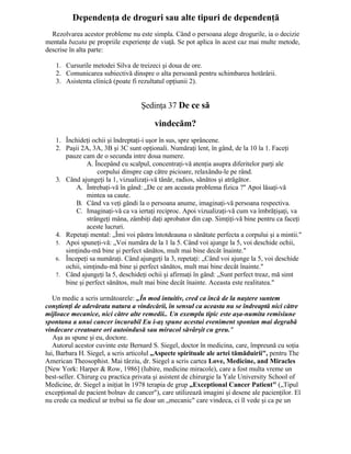 Dependenţa de droguri sau alte tipuri de dependenţă
Rezolvarea acestor probleme nu este simpla. Când o persoana alege drogurile, ia o decizie
mentala bazata pe propriile experienţe de viaţă. Se pot aplica în acest caz mai multe metode,
descrise în alta parte:
1. Cursurile metodei Silva de treizeci şi doua de ore.
2. Comunicarea subiectivă dinspre o alta persoană pentru schimbarea hotărârii.
3. Asistenta clinică (poate fi rezultatul opţiunii 2).
Şedinţa 37 De ce să
vindecăm?
1. Închideţi ochii şi îndreptaţi-i uşor în sus, spre sprâncene.
2. Paşii 2A, 3A, 3B şi 3C sunt opţionali. Număraţi lent, în gând, de la 10 la 1. Faceţi
pauze cam de o secunda intre doua numere.
A. Începând cu scalpul, concentraţi-vă atenţia asupra diferitelor parţi ale
corpului dinspre cap către picioare, relaxându-le pe rând.
3. Când ajungeţi la 1, vizualizaţi-vă tânăr, radios, sănătos şi atrăgător.
A. Întrebaţi-vă în gând: „De ce am aceasta problema fizica ?" Apoi lăsaţi-vă
mintea sa caute.
B. Când va veţi gândi la o persoana anume, imaginaţi-vă persoana respectiva.
C. Imaginaţi-vă ca va iertaţi reciproc. Apoi vizualizaţi-vă cum va îmbrăţişaţi, va
strângeţi mâna, zâmbiţi daţi aprobator din cap. Simţiţi-vă bine pentru ca faceţi
aceste lucruri.
4. Repetaţi mental: „Îmi voi păstra întotdeauna o sănătate perfecta a corpului şi a mintii."
5. Apoi spuneţi-vă: „Voi număra de la 1 la 5. Când voi ajunge la 5, voi deschide ochii,
simţindu-mă bine şi perfect sănătos, mult mai bine decât înainte."
6. Începeţi sa număraţi. Când ajungeţi la 3, repetaţi: „Când voi ajunge la 5, voi deschide
ochii, simţindu-mă bine şi perfect sănătos, mult mai bine decât înainte."
7. Când ajungeţi la 5, deschideţi ochii şi afirmaţi în gând: „Sunt perfect treaz, mă simt
bine şi perfect sănătos, mult mai bine decât înainte. Aceasta este realitatea."
Un medic a scris următoarele: „În mod intuitiv, cred ca încă de la naştere suntem
conştienţi de adevărata natura a vindecării, în sensul ca aceasta nu se îndreaptă nici către
mijloace mecanice, nici către alte remedii.. Un exemplu tipic este aşa-numita remisiune
spontana a unui cancer incurabil Eu i-aş spune acestui eveniment spontan mai degrabă
vindecare creatoare ori autoindusă sau miracol săvârşit cu greu."
Aşa as spune şi eu, doctore.
Autorul acestor cuvinte este Bernard S. Siegel, doctor în medicina, care, împreună cu soţia
lui, Barbara H. Siegel, a scris articolul „Aspecte spirituale ale artei tămăduirii", pentru The
American Theosophist. Mai târziu, dr. Siegel a scris cartea Love, Medicine, and Miracles
[New York: Harper & Row, 1986] (Iubire, medicine miracole), care a fost multa vreme un
best-seller. Chirurg cu practica privata şi asistent de chirurgie la Yale University School of
Medicine, dr. Siegel a iniţiat în 1978 terapia de grup „Exceptional Cancer Patient" („Tipul
excepţional de pacient bolnav de cancer"), care utilizează imagini şi desene ale pacienţilor. El
nu crede ca medicul ar trebui sa fie doar un „mecanic" care vindeca, ci îl vede şi ca pe un
 