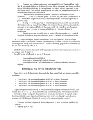 2. Aşa cum am explicat, ridicarea privirii (cu ochii închişi) la circa 20 de grade
faţă de orizontală ajută creierul să intre în ritmul alfa şi stimulează activitatea emisferei
drepte. Mai târziu, când veţi face vizualizarea, veţi păstra privirea îndreptată în sus,
sub acelaşi unghi. Deocamdată, această poziţie a ochilor este o modalitate simplă de a
stimula apariţia undelor cerebrale alfa.
3. Numărătoarea inversă este relaxantă. Cea directă are efect de activare.
Numărând 1, 2, 3 este ca şi cum am spune: „Pe locuri, fiţi gata, start!" Numărând de la
3 la 1 ne liniştim. Nu plecăm nicăieri, ci ne îndreptăm spre un nivel mai profund al
propriei fiinţe.
4. În timp ce vă relaxaţi, creaţi pe ecran imaginea dumneavoastră aşa cum doriţi
să fiţi. Ipohondrii îşi creează în mod frecvent simptome fizice nedorite, atunci când se
relaxează şi se imaginează bolnavi. Dumneavoastră veţi proceda invers. Imaginea
mentală pe care o veţi crea va include calităţile dorite - tinereţe, sănătate şi
atractivitate.
5. Cuvintele repetate mental în timp ce sunteţi relaxat creează ceea ce exprimă.
Imaginile şi cuvintele programează mintea pentru ca aceasta să le transforme în fapt.
6, 7, 8. Aceşti ultimi paşi implică numărătoarea de la 1 la 5 pentru a încheia şedinţa.
Numărarea înainte vă activează. Este bine totuşi să vă daţi „comenzi" care vor fi activate când
veţi ajunge la 5. Faceţi acest lucru înainte de a începe să număraţi, pe parcursul numărătorii şi
din nou când deschideţi ochii, la 5.
Când vă veţi trezi mâine dimineaţă şi vă veţi pregăti pentru acest exerciţiu, veţi descoperi că
cei opt paşi sunt, de fapt, trei:
Cu ochii închişi şi îndreptaţi în sus, la 20 de grade:
1. Număraţi înapoi de la 100 la 1.
2. Imaginaţi-vă sănătos şi afirmaţi-vă sănătatea.
3. Număraţi de la 1 la 5, afirmându-vă starea perfectă de sănătate şi trezirea
deplină.
Patruzeci de zile care vă pot schimba viaţa
Acum ştiţi ce aveţi de făcut mâine dimineaţă, dar după aceea ? Iată care este programul în
continuare:
> Timp de zece zile, număraţi înapoi de la 100 la 1 în fiecare dimineaţă.
> Timp de zece zile, număraţi înapoi de la 50 la 1 în fiecare dimineaţă.
> Timp de zece zile, număraţi înapoi de la 25 la 1 în fiecare dimineaţă.
> Timp de zece zile, număraţi înapoi de la 10 la 1 în fiecare dimineaţă.
După aceste patruzeci de dimineţi în care exersaţi relaxarea prin numărătoare inversă, veţi
număra doar de la 5 la 1 şi veţi începe să folosiţi nivelul alfa pentru îmbunătăţirea sănătăţii.
Explicaţiile despre cum puteţi face acest lucru le veţi găsi mai departe în paginile cărţii.
Continuaţi să citiţi cartea şi practicaţi în acelaşi timp, pentru că vă puteţi bucura de unele
avantaje privind sănătatea şi înainte de trecerea celor patruzeci de zile, respectiv:
• Vă puteţi modifica imaginea de dimineaţă pentru a va ajuta în anumite probleme de
sănătate.
• Îi puteţi ajuta pe alţii.
 