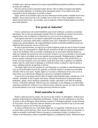 învăţător care-i ajuta pe oameni să-şi asume responsabilitatea propriilor probleme şi sa ia parte
la munca de vindecare.
Din nou sunt de acord cu dumneavoastră, doctore. Dar ar trebui sa mergem mai departe.
Dacă ne putem îmbolnăvi şi însănătoşi prin intermediul mintii ? N-ar trebui să fie nişte
cunoştinţe la fel de elementare ca scrisul şi cititul?
Sigur, trebuie sa ne învăţăm copiii cum să-şi folosească mintea pentru a împărţi la trei noua
prăjituri. Dar ar mai fi nevoie şi să-i învăţăm cum sa intre intr-o lume imaginara şi cum sa
aducă corecţii lumii fizice - de exemplu, cum sa scape de o durere de burta după ce au mâncat
prea multe prăjituri.
Este greşit să vindecăm?
Uneori, oamenii pun sub semnul întrebării acest tip de vindecare, socotind ca invadează
intimitatea. Sau îi acuza pe practicanţii metodei Silva că-i împiedică pe oameni să-şi rezolve
propria karma. Sau au impresia ca Dumnezeu nu vrea ca noi sa ne amestecam.
Convingerea mea este ca noi suntem responsabili unul pentru altul. Dacă devenim
conştienţi ca o persoana suferă dintr-o anumită cauza care o împiedică să-şi îndeplinească
misiunea pe aceasta planeta, este responsabilitatea noastră sa remediem problema acelui om,
indiferent dacă acesta ştie sau nu ca facem asta.
În ceea ce priveşte karma, eu cred că ea se refera la faptele greşite pe care le facem în timpul
acestei vieţi şi la consecinţele lor. Mulţi filozofi orientali ne învaţă ca ne purtam karma dintr-o
viaţa în cea următoare. Dar eu consider ca pedeapsa are un sens numai când ştii despre ea,
când eşti conştient de lucrurile pe care le-ai greşit. Scopul ei ar fi sa ne permită sa ne corectam
modul de viaţa şi sa învăţăm sa nu mai repetam aceeaşi greşeală. Pedeapsa pentru o fapta de
care nu suntem conştienţi nu are acest efect, şi nici aceeaşi valoare. Prin metoda Silva, eu
încerc sa le arat oamenilor care sunt relaţiile cauză-efect intre ceea ce gândesc şi rezultatele
asupra vieţii lor, astfel încât sa înţeleagă ce modificări trebuie sa aducă în viaţa lor pentru a
avea o sănătate perfectă, prosperitate şi fericire.
Cât despre faptul că ne-am amesteca în voia Domnului, eu consider ca, dacă Dumnezeu n-ar
vrea ca noi să procedam în acest fel, acţiunile şi eforturile noastre n-ar putea avea niciodată
eficienta. Dar nu este cazul. Aşadar, faptul ca s-ar putea ca Dumnezeu să nu vrea ca noi sa
intervenim, nu ne absolvă de obligaţia de a încerca sa remediem problemele.
Avem nevoie sa ne ajutam unul pe altul. În junglă, unde domneşte legea „omoară sau vei fi
omorât", animalele îşi sar în ajutor unul altuia. Oamenii beneficiază şi ei de primul ajutor,
ambulante, spitale, surori medicale, paramedici, medici, specialişti şi tot felul de terapeuţi,
inclusiv vindecători spirituali. Părerea mea este următoarea: avem obligaţia sa ne dezvoltam
capacitatea mentala de vindecare şi sa o folosim atunci când este necesar. Eu cred ca ne aflam
pe aceasta planeta cu un scop: sa ajutam procesul continuu de creaţie.
Rolul oamenilor în creaţie
Pentru a ajuta procesul de creaţie, este nevoie sa fim creatori, nu distrugători. Trebuie să ne
străduim să participam la soluţionarea problemelor. Trebuie să avem sentimentul ca este bine
să cream şi rău sa distrugem. Dacă misiunea noastră ar fi distrugerea planetei, aceasta formula
ar fi inversata. Ne-am simţi bine când am demola şi am arunca lucrurile în aer şi ne-am simţi
rău când am construi, am inventa sau am progresa.
Se spune că Dumnezeu ne-a creat după chipul sau. Cu siguranţă, Creatorul nu are un corp
cu doua mâini şi doua picioare. Deci, nu am fost creaţi după imaginea fizică a Creatorului, ci
după cea mentală şi spirituală. Pentru a lua parte la continuarea creaţiei, în calitate de co-
creatori ai lui Dumnezeu, trebuie sa păstrăm legătura cu conducătorul nostru. Muncitorii de pe
 