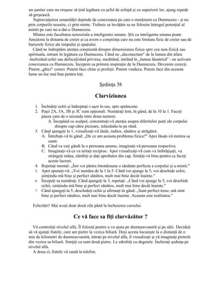 un şantier care nu reuşesc să ţină legătura cu şeful de echipă şi cu superiorii lor, ajung repede
să greşească.
Supravieţuirea umanităţii depinde de conexiunea pe care o menţinem cu Dumnezeu - şi nu
prin corpurile noastre, ci prin minte. Trebuie sa învăţăm sa ne folosim întregul potenţial al
mintii pe care ne-a dat-o Dumnezeu.
Mintea este facultatea senzoriala a inteligentei umane. Ştii ca inteligenta umana poate
funcţiona la distanta de creier şi ca avem o conştiinţa care nu este limitata fizic de creier sau de
barierele fizice ale timpului şi spaţiului.
Când ne îndreptăm atenţia conştientă dinspre dimensiunea fizica spre cea non-fizică sau
spirituala, intram în legătura cu Dumnezeu. Când ne „deconectam" de la lumea din afara
-închizând ochii sau defocalizând privirea, meditând, intrând în „lumea lăuntrică" - ne activam
conexiunea cu Dumnezeu. Începem sa primim inspiraţie de la Dumnezeu. Devenim corecţi.
Putem „ghici" corect. Putem face chiar şi profeţii. Putem vindeca. Putem face din aceasta
lume un loc mai bun pentru toţi.
Şedinţa 38
Clarviziunea
1. Închideţi ochii şi îndreptaţi-i uşor în sus, spre sprâncene.
2. Paşii 2A, 3A, 3B şi 3C sunt opţionali. Număraţi lent, în gând, de la 10 la 1. Faceţi
pauze cam de o secunda intre doua numere.
A. Începând cu scalpul, concentraţi-vă atenţia asupra diferitelor parţi ale corpului
dinspre cap către picioare, relaxându-le pe rând.
3. Când ajungeţi la 1, vizualizaţi-vă tânăr, radios, sănătos şi atrăgător.
A. Întrebaţi-vă în gând: „De ce am aceasta problema fizica?" Apoi lăsaţi-vă mintea sa
caute.
B. Când va veţi gândi la o persoana anume, imaginaţi-vă persoana respectiva.
C. Imaginaţi-vă ca va iertaţi reciproc. Apoi vizualizaţi-vă cum va îmbrăţişaţi, va
strângeţi mâna, zâmbiţi şi daţi aprobator din cap. Simţiţi-vă bine pentru ca faceţi
aceste lucruri.
4. Repetaţi mental: „Îmi voi păstra întotdeauna o sănătate perfecta a corpului şi a mintii."
5. Apoi spuneţi-vă: „Voi număra de la 1 la 5. Când voi ajunge la 5, voi deschide ochii,
simţindu-mă bine şi perfect sănătos, mult mai bine decât înainte."
6. Începeţi sa număraţi. Când ajungeţi la 3, repetaţi: „Când voi ajunge la 5, voi deschide
ochii, simţindu-mă bine şi perfect sănătos, mult mai bine decât înainte."
7. Când ajungeţi la 5, deschideţi ochii şi afirmaţi în gând: „Sunt perfect treaz, mă simt
bine şi perfect sănătos, mult mai bine decât înainte. Aceasta este realitatea."
Felicitări! Mai aveţi doar două zile până la încheierea cursului.
Ce vă face sa fiţi clarvăzător ?
Vă controlaţi nivelul alfa. Îl folosiţi pentru a va ajuta pe dumneavoastră şi pe alţii. Decideţi
să vă ajutaţi fratele, care are pietre la vezica biliară. Deşi acesta locuieşte la o distanţă de o
mie de kilometri de dumneavoastră, intraţi pe nivelul alfa, îl vizualizaţi şi vă imaginaţi pietrele
din vezica sa biliară. Simţiţi ca sunt două pietre. Le zdrobiţi cu degetele. Încheiaţi şedinţa pe
nivelul alfa.
A doua zi, fratele vă caută la telefon.
 