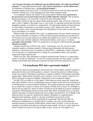 „Am vrut doar să-ţi spun că în dimineaţa asta am eliminat piatra. Am scăpat de problemă."
„Sepoate", îi răspundeţi dumneavoastră, „dar cred că erau două şi o să mai elimini una."
În următoarea zi telefonul suna: „Ai avut perfectă dreptate."
Vă puteţi imagina cât de fericit aţi fi ? V-aţi folosit mintea într-un mod care întrece puterile
omeneşti! O puteţi face! Acum înţelegeţi mai multe despre dumneavoastră.
Ce se întâmpla? Sunteţi clarvăzător? Clarviziunea poate fi definita drept „puterea de a
percepe lucruri care în mod normal sunt inaccesibile simţurilor omeneşti". Dar de fapt nu
funcţionează printr-o cale senzoriala. Totul are loc prin intermediul mintii.
Mai întâi vă doriţi sa ştiţi ceva despre fratele dumneavoastră. Apoi vă activaţi o parte mai
mare a mintii. Căpătaţi o idee despre ceea ce vreţi să ştiţi. Va exprimaţi aceasta idee sub forma
imaginilor mentale, a cuvintelor şi a sentimentelor. Va reprezentaţi mental cele doua pietre de
la vezica biliara. O persoana cu clar-audiţie ar putea „auzi" răspunsul în minte. Un clar-
senzitiv ar putea „simţi" mental informaţia. Dar informaţiile nu sunt culese cu ochii, urechile
sau cu alte simţuri, ci cu mintea.
Mintea include toate simţurile. Prin „toate", nu înţeleg numai cele cinci simţuri comune, pe
care suntem obişnuiţi sa le separam, ci mult mai multe sisteme senzoriale pe care încă nu le-
am recunoscut şi care, prin urmare nu au căpătat deocamdată nici un nume. Un clarvăzător îşi
poate folosi toate simţurile subiective. Devenind clarvăzător, aveţi ceea ce se numeşte
„percepţie extrasenzoriala " (PES). În metoda Silva, noi spunem ca PES înseamnă „percepţie
eficienta senzoriala ".
Senzaţia noastră este că PES nu este „extra". Toată lumea o are. Nu este nici în afara
simţurilor, pentru ca foloseşte simţurile. Când percepeţi informaţiile din dimensiunea
subiectiva, o facem prin ceea ce în general se cheamă PES, o combinaţie a tuturor simţurilor.
V-ar fi mai greu sa va reprezentaţi sau sa simţiţi care este problema dacă v-aţi concentra
asupra unui singur organ de simt.
Doriţi-vă sa ştiţi. Apoi informaţia va ajunge la dumneavoastră. Puteţi sa v-o reprezentaţi
vizual, în cuvinte sau sentimente - în orice fel va puteţi concentra mai bine asupra ei o puteţi
înţelege mai profund. Dar informaţia ne parvine mai întâi sub forma impresiei de a şti.
Vă transforma PES într-o persoană ciudată ?
Ştiinţa de a intra în mod conştient pe nivelul alfa şi de a folosi ambele emisfere cerebrale va
plasează la frontiera dezvoltării graduate a omenirii. Aceasta înseamnă că vă aflaţi înaintea
multor altor oameni. Majoritatea se pierd pur şi simplu în mulţime. Fiind înaintea majorităţii,
sunteţi aparte. Mulţi oameni ar prefera sa fie „oarecare" în loc sa fie „aparte", pentru că a fi
altfel te plasează în categoria ciudaţilor. Multe genii au fost considerate ciudate.
De fapt, PES n-ar trebui sa va facă aparte. Toată lumea are aceste capacităţi. Sunteţi unul
intre câteva miliarde. Ceea ce va diferenţiază acum este faptul ca ştiţi cum sa le controlaţi şi sa
le utilizaţi pentru a rezolva tot felul de probleme. Din aceasta perspectiva sunteţi aparte. Dacă
nu va simţiţi bine sa ieşiţi în evidenta, nu le spuneţi celorlalţi ceea ce faceţi. Nu vă lăudaţi cu
felul în care aţi scăpat de o durere în câteva secunde sau cât de repede aţi rezolvat o problemă
respiratorie. Păstraţi pentru dumneavoastră aceste fapte. Dacă vă întreabă cineva ce aţi făcut,
spuneţi-i persoanei să citească această carte sau să urmeze cursurile Silva. Nu vă lăudaţi că aţi
ajutat pe cineva să scape de o problemă de sănătate. Mulţumiţi-vă sa păstraţi pentru
dumneavoastră satisfacţia, ştiind ca v-aţi adus contribuţia la procesul de creaţie.
Satisfacerea eului este o forma superficială de remuneraţie. Meritaţi mai mult. Iar
Dumnezeu îi răsplăteşte pe co-creatorii Săi prin mijloace care sunt cu mult superioare
salariilor minime pe economie. Kahlil Gibran, autorul cărţii „Profetul", a fost cel care ne-a
reamintit că nu trebuie să invităm un om bogat la masa noastră. Acesta nu va face decât să ne
invite la rândul lui acasă la el. Invitaţi la masă un sărac. Acesta nu va fi capabil sa va
 