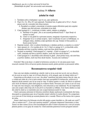 răsplătească, aşa că o va face universul în locul lui.
„Modalităţile de plată" ale universului sunt minunate.
Şedinţa 39 Aflarea
ţelului în viaţă
1. Închideţi ochii şi îndreptaţi-i uşor în sus, spre sprâncene.
2. Paşii 2A, 3A, 3B şi 3C sunt opţionali. Număraţi lent, în gând, de la 10 la 1. Faceţi
pauze cam de o secunda intre doua numere.
A. Începând cu scalpul, concentraţi-vă atenţia asupra diferitelor parţi ale corpului
dinspre cap către picioare, relaxându-le pe rând.
3. Când ajungeţi la 1, vizualizaţi-vă tânăr, radios, sănătos şi atrăgător.
A. Întrebaţi-vă în gând: „De ce am această problemă fizică ?" Apoi lăsaţi-vă
mintea sa caute.
B. Când va veţi gândi la o persoana anume, imaginaţi-vă persoana respectiva.
C. Imaginaţi-vă ca va iertaţi reciproc. Apoi vizualizaţi-vă cum va îmbrăţişaţi, va
strângeţi mâna, zâmbiţi şi daţi aprobator din cap. Simţiţi-vă bine pentru ca
faceţi aceste lucruri.
4. Repetaţi mental: „Îmi voi păstra întotdeauna o sănătate perfecta a corpului şi a mintii."
5. Apoi spuneţi-vă: „Voi număra de la 1 la 5. Când voi ajunge la 5, voi deschide ochii,
simţindu-mă bine şi perfect sănătos, mult mai bine decât înainte."
6. Începeţi sa număraţi. Când ajungeţi la 3, repetaţi: „Când voi ajunge la 5, voi deschide
ochii, simţindu-mă bine şi perfect sănătos, mult mai bine decât înainte."
7. Când ajungeţi la 5, deschideţi ochii afirmaţi în gând: „Sunt perfect treaz, mă simt bine
şi perfect sănătos, mult mai bine decât înainte. Aceasta este realitatea."
Felicitări! Mai aveţi doar o zi până la încheierea cursului şi vă veţi putea pune toate
resursele metodei Silva să lucreze pentru dumneavoastră, pentru prieteni şi persoanele iubite.
Recunoaşterea scopului vieţii
Oare este mai sănătos să plutiţi pe valurile vieţii şi să nu aveţi nici un tel, nici un obiectiv,
ori să aveţi un scop în viaţa, să vă fixaţi obiective, să le atingeţi, apoi să căutaţi altele noi ?
Experienţa ne dovedeşte ca cei care „fac pluta" manifesta mai puţin interes fata de viaţa, au
o voinţă mai slaba de a trai şi prin urmare sunt mai susceptibili la melancolie, nefericire şi
depresie decât oamenii care au un scop în viaţa. Ei trăiesc pentru a evada, de obicei cu ajutorul
unei sticle de băutură, până când ajung la evadarea finala. Persoana care simte ca are un scop
în viaţa este mai energica, mai atrăgătoare, mai entuziasta şi mai sănătoasă. Nu are importanta
care este scopul, atâta timp cât el este privit cu încredere şi răbdare. Este foarte sănătos sa staţi
din când în când sa va reamintiţi care este scopul dumneavoastră în viaţa.
Când o persoana antrenata în folosirea emisferei drepte analizează evenimentele din lume,
descoperă ca umanitatea pare să-şi fi pierdut simţul valorilor în multe direcţii. Ne comportam
ca şi cum am fi fost trimişi pe aceasta planeta intr-o vacanţă. Părem sa fim mereu intr-o pauza
de cafea.
Atunci când cineva îşi foloseşte nivelul alfa pentru a pune întrebări ca „De unde am venit?",
„De ce suntem aici?", „Care este menirea noastră?", primeşte răspunsuri interesante şi clare.
Atunci ne dam seama că ne-a fost încredinţată de către Creator misiunea de a veni pe aceasta
planeta pentru a avea grija de creaţia Sa. Când analizăm puternicul nostru program natural -
 