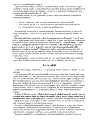 reprezintă cheia personalităţii de tip A.
Tipul în care va încadraţi va afectează sănătatea. Sunteţi capabil sa activaţi în „echipa"
Creatorului? Sunteţi capabil sa munciţi în armonie cu colegii dumneavoastră? Dacă răspunsul
este „nu" sau „poate", atunci fără îndoială aveţi nevoie sa utilizaţi nivelul alfa pentru a va
programa o atitudine pozitiva fata de ceilalţi.
Iată câteva afirmaţii pe care le puteţi face pentru a transforma ostilitatea şi cinismul în
încredere şi cooperare:
• Am din ce în ce mai multă înţelegere, compasiune şi răbdare cu ceilalţi.
• Pe zi ce trece, am din ce în ce mai multă încredere în mine şi în ceilalţi oameni.
• îmi este din ce în ce mai uşor să lucrez cu ceilalţi oameni.
Aceste cuvinte ascund şi un alt program subliminal. În timp ce le afirmaţi la nivelul alfa,
rostiţi de asemenea: „De la o zi la alta sunt din ce în ce mai sănătos din toate punctele de
vedere."
Mai sănătos din toate punctele de vedere, deoarece caracteristicile tipurilor A sau B nu se
reflecta numai asupra inimii şi sistemului circulator. Câteva dintre întrebările care au fost puse
într-un studiu asupra cancerului şi stresului au fost următoarele: „Aveţi un hobby?" „Aveţi
tendinţa sa ţineţi pentru dumneavoastră ceea ce simţiţi? " „În ultimii trei ani, aţi trecut
printr-un divorţ sau printr-o despărţire, aţi avut vreun deces în familie, dificultăţi
financiare, greutăţi la serviciu?" Ştiţi deja care au fost rezultatele acestui studiu. Ştiţi ca
situaţiile enumerate mai sus pot îmbolnăvi un om. Rezultatul nu trebuie sa fie neapărat un
cancer. Poate fi slăbirea sistemului imunitar, care este o invitaţie deschisa adresata aproape
oricărui tip de boala.
Persoana apatica, ce spune resemnata „Sunt aşa cum sunt" îşi poate da sieşi o sentinţă de
moarte. Dar, după ce aţi terminat acest curs, ştiţi cum sa schimbaţi toate acestea.
Pacea minţii
Doriţi-vă sa intraţi pe nivelul alfa şi sa va programaţi pozitiv pentru a va schimba - şi a trai
mai mult.
Unei salamandre căreia i s-a smuls coada îi poate creste o alta coada. Oamenii încă nu au
căpătat abilitatea de a le creste organe sau membre noi. Avem multe de învăţat despre felul în
care sa ne controlam corpul. Dar un lucru pe care-l putem învaţă este faptul ca se poate opri
dezvoltarea tumorilor şi a diverselor boli eliminând gândurile conflictuale, resentimentele şi
disperarea. Dacă aceste gânduri nu vor sa dispară de la sine, le putem alunga cu ajutorul
gândurilor de iubire şi iertare. Atunci ne vom descoperi pacea mintii. Fiecare celula a corpului
va simţi diferenţa odată ce veţi face aceasta descoperire. Va fi ca şi cum norii întunecaţi au
dispărut şi soarele strălucitor şi-a făcut din nou apariţia. Climatul prielnic sănătăţii va fi
restaurat.
Teilhard de Chardin a scris: „Cândva, după ce vom fi stăpânit vanturile, valurile, mareele
gravitaţia, vom pune în slujba lui Dumnezeu energiile iubirii. Atunci, pentru a doua oara în
istoria omenirii, omul va descoperi focul. " Medicii vad în sălile de aşteptare boli, nu oameni
- bărbaţi, femei copii. Cum ar putea ei iubi o boala? În meseria lor, medicii se aseamănă mai
mult cu mecanicii decât cu nişte iubitori de oameni.
Împreună cu familia dumneavoastră, trebuie să oferiţi dragostea şi iertarea care hrănesc
viaţa oamenilor. Dumneavoastră şi ceilalţi membri ai familiei trebuie să oferiţi iubirea,
iertarea, râsul, bucuria, muzica, speranţa şi rugăciunea care sunt atât de necesare vindecării cu
ajutorul mintii. Odată ce aţi oferit toate acestea, urmăriţi producerea miracolului.
Tehnicile metodei Silva pentru eliminarea stresului, restabilirea încrederii în sine şi a
 