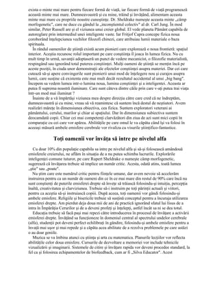 exista o minte mai mare pentru fiecare formă de viaţă, iar fiecare formă de viaţă programează
această minte mai mare. Dumneavoastră şi cu mine, trăind şi învăţând, alimentam aceasta
minte mai mare cu propriile noastre cunoştinţe. Dr. Sheldrake numeşte aceasta minte „câmp
morfogenetic", care ne duce cu gândul la „inconştientul colectiv" al dr. Carl Jung. În mod
similar, Peter Russell are şi el viziunea unui creier global. El vede planeta Pământ capabila de
autoreglare prin intermediul unei inteligente vaste. Iar Fritjof Capra concepe fizica noua
coroborând înţelepciunea vechilor filozofi chinezi, care atribuiau lumii materiale o baza
spirituala.
În rândul oamenilor de ştiinţă există acum pionieri care explorează o noua frontieră: spaţiul
interior. Aceştia recunosc rolul important pe care conştiinţa îl joaca în lumea fizica. Nu cu
mult timp în urmă, savanţii adoptaseră un punct de vedere mecanicist, o filozofie materialistă,
respingând sau ignorând total puterea conştiinţei. Mulţi oameni de ştiinţă se menţin încă pe
aceste poziţii, în ciuda unor demonstraţii ale efectelor conştiinţei asupra materiei. Dar cei care
cutează să-şi apere convingerile sunt pionierii unui mod de înţelegere nou şi curajos asupra
lumii, care susţine că existenta este mai mult decât rezultatul accidental al unui „big bang".
Începem sa vedem lumea intr-o lumina noua, lumina conştiinţei şi a inteligentei. Aceasta ar
putea fi suprema noastră iluminare. Care sunt câteva dintre căile prin care v-aţi putea trai viaţa
într-un mod mai iluminat ?
Înainte de a vă împărtăşi viziunea mea despre direcţia către care cred că ne îndreptăm,
dumneavoastră şi cu mine, vreau să vă reamintesc că suntem încă destul de neştiutori. Avem
realizări măreţe în dimensiunea obiectiva, cea fizica. Suntem exploratori veterani ai
pământului, cerului, marilor şi chiar ai spaţiului. Dar în dimensiunea subiectiva suntem
deocamdată copii. Chiar cei mai competenţi clarvăzători din ziua de azi sunt mici copii în
comparaţie cu cei care vor apărea. Abilităţile pe care omul le va căpăta când îşi va folosi în
aceeaşi măsură ambele emisfere cerebrale vor rivaliza cu visurile ştiinţifico-fantastice.
Toţi oamenii vor învăţa să intre pe nivelul alfa
Cu doar 10% din populaţie capabila sa intre pe nivelul alfa şi să-şi folosească amândouă
emisferele creierului, ne aflăm în situaţia de a nu putea schimba lucrurile. Explorările
inteligenţei comune tuturor, pe care Rupert Sheldrake o numeşte câmp morfogenetic,
sugerează că învăţarea trebuie să implice un număr critic. Acesta, odată atins, toată lumea
„ştie" sau „poate".
Nu ştim care este numărul critic pentru fiinţele umane, dar avem nevoie să accelerăm
instruirea pentru ca un număr de oameni din ce în ce mai mare din restul de 90% care încă nu
sunt conştienţi de puterile emisferei drepte să înveţe să trăiască folosindu-şi intuiţia, percepţia
înaltă, creativitatea şi clarviziunea. Trebuie să-i instruim pe toţi părinţii actuali şi viitori,
pentru ca aceştia să-şi instruiască copiii. După aceea, toţi oamenii vor gândi folosindu-şi
ambele emisfere. Religiile şi bisericile trebuie să susţină conceptul pentru a încuraja utilizarea
emisferei drepte. Am pierdut deja doua mii de ani de practică ignorând sfatul lui Iisus de a
intra în Împărăţia Cerurilor şi de a deveni profeţi şi înţelepţi, astfel încât sa ni se dea totul.
Educaţia trebuie să facă paşi mai repezi către introducerea în procesul de învăţare a activării
emisferei drepte. Învăţând sa funcţioneze în domeniul central al spectrului undelor cerebrale
(alfa), studenţii pot deveni perfect echilibraţi în gândire, folosindu-şi ambele emisfere pentru a
învaţă mai uşor şi mai repede şi a căpăta acea abilitate de a rezolva problemele pe care astăzi
o au doar geniile.
Muzica se va îmbina atunci cu ştiinţa şi arta cu matematica. Planurile lecţiilor vor reflecta
abilităţile celor doua emisfere. Cursurile de dezvoltare a memoriei vor include tehnicile
vizualizării şi imaginarii. Sistemele de citire şi învăţare rapida vor deveni procedee standard, la
fel ca şi folosirea echipamentelor de biofeedback, cum ar fi „Silva Educator". Acest
 