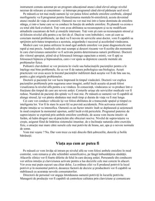 instrument comuta automat pe un program educaţional atunci când elevul atinge nivelul
necesar de relaxare şi concentrare - şi întrerupe programul când elevul părăseşte acel nivel.
Pe măsură ce tot mai mulţi oameni îşi vor putea folosi ambele emisfere cerebrale, câmpul
morfogenetic va fi programat pentru funcţionarea mentala bi-emisferică, acesta devenind
atunci modul de viaţa al omenirii. Oamenii nu vor mai trai intr-o lume dominata de emisfera
stânga, ci intr-o lume care se va conduce în funcţie de ambele emisfere. Pe planetă va exista o
cu totul altă fază evolutivă. Toţi vom avea abilitatea sa recunoaştem şi sa ne modificam
atitudinile cauzatoare de boli şi emoţiile interioare. Toţi vom şti cum sa recunoaştem stresul şi
sã folosim nivelul alfa pentru a ne feri de el. Dacă ne vom îmbolnăvi, vom şti cum sa
corectam mental problemele, iar dacă va fi nevoie de serviciile unui doctor, vom fi capabili sa
sprijinim activitatea terapeutica a acestuia, asigurându-i succesul şi accelerând vindecarea.
Medicii care vor putea utilizeze în mod egal ambele emisfere vor pune diagnosticele mai
rapid şi mai precis. Analizele cele mai scumpe şi deseori riscante vor fi ocolite din momentul
în care clarviziunea oamenilor va fi activata pentru determinarea naturii problemei. Doctorii
din viitorul apropiat, ştiind să-şi folosească întreaga capacitate a mintii, vor fi apţi sa
folosească hipnoza şi hipnoanaliza, care-i vor ajuta sa depisteze cauzele mentale ale
problemelor fizice.
Psihiatrii clarvăzători se vor proiecta în visele sau halucinaţiile pacienţilor pentru a le
înţelege mai bine problemele, fie ca vor fi de natura psihologica sau biologica. Aceşti
practicieni vor avea acces la trecutul pacienţilor indiferent dacă aceştia vor fi de fata sau nu,
pentru a găsi originile problemelor.
Doctorii şi pacienţii lor vor lucra împreună în timpul vindecării. Doctorii vor explica
pacienţilor problemele prin sugerarea unor imagini, astfel încât aceştia să poată folosi
vizualizarea la nivelul alfa pentru a se vindeca. În consecinţă, vindecarea se va produce într-o
fracţiune din timpul de care are nevoie astăzi. Costurile uriaşe ale serviciilor medicale vor fi
reduse. Numărul de pacienţi din spitale va fi mai mic. Pe măsură ce oamenii vor fi capabili să
alunge stresul, îşi vor păstra sănătatea mai mult timp şi durata de viaţa va fi mai lunga.
Cei care vor conduce vehicule îşi vor folosi abilitatea de a transcende spaţiul şi timpul cu
inteligenta lor. Vor fi în stare în acest fel sa prevină accidentele. Prin activarea emisferei
drepte intuiţia se va intensifica. Oamenii cu un factor intuitiv înalt se deplasează şi acţionează
în mod conştient la momentul oportun, astfel încât evită pericolele. Programul puternic de
supravieţuire se exprimă prin ambele emisfere cerebrale, de aceea vom înceta intuitiv să
furăm, să luăm droguri sau să practicăm alte obiceiuri nocive. Nivelul de supravieţuire va
creşte, asigurat fiind de întărirea sistemului imunitar, de o înclinaţie naturala către exerciţiu
fizic, o atracţie mai mare către sursele cele mai potrivite de hrana, aer, apa şi o nevoie normala
de somn.
Vom trai veşnic ? Nu. Dar vom trece cu toţii dincolo fără şubrezelile, durerile şi bolile
bătrâneţii.
Viaţa aşa cum ar putea fi
Pe măsură ce vom învăţa să intram pe nivelul alfa ne vom folosi ambele emisfere în mod
controlat, vom remarca şi alte schimbări semnificative, pe lângă îmbunătăţirea sănătăţii.
Afacerile zilnice vor fi foarte diferite de felul în care decurg astăzi. Persoanele din conducere
vor utiliza intuiţia şi clarviziunea activate pentru a lua deciziile cele mai corecte în afaceri.
Vor avea mai puţin eşecuri sau chiar deloc. La ordinea zilei va fi produsul potrivit la locul
potrivit şi în momentul potrivit, deoarece factorii de decizie şi producătorii vor fi capabili sa
stabilească cu acurateţe nevoile consumatorilor.
Directorii de personal vor angaja întotdeauna oamenii potriviţi în locurile potrivite.
Managerii de producţie vor fi capabili să controleze calitatea prin clarviziune şi comunicare
 