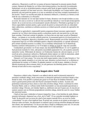 subiectiva. Muncitorii şi şefii lor vor putea să lucreze împreună în armonie pentru binele
comun. Oamenii de finanţe îşi vor folosi clarviziunea pentru a lua deciziile investiţionale.
Industriaşii vor şti ce să producă pentru consum astfel încât să apere mediul înconjurător,
aducându-i omenirii cel mai mare serviciu. Absolvenţii facultăţilor vor fi atraşi intuitiv către
posturile cele mai potrivite pentru ei şi care sa satisfacă cel mai bine cerinţele momentului şi
ale locului. Tinerii vor asculta mai puţin de chemarea strălucirii, a fastului şi a faimei şi mai
mult de cea a talentului şi a eficientei.
Resursele naturale nu vor mai lipsi nicăieri în lume, deoarece vom învaţă să trăim cu ceea
ce avem. Iar ceea ce avem ne va deveni mai accesibil pe măsură ce vom învaţă să descoperim
intuitiv de ce avem nevoie şi să recunoaştem sursele alternative. Petroliştii şi geologii îşi vor
folosi capacităţile mentale pentru a găsi sursele de petrol şi minereurile din sol, detectând
tipul, adâncimea, cantitatea şi calitatea acestora şi evitând eşecurile actuale ale operaţiilor de
explorare.
Fermierii şi agricultorii, responsabili pentru asigurarea hranei necesare supravieţuirii
omenirii îşi vor folosi clarviziunea pentru a selecţiona rasele cele mai potrivite şi cele mai
bune seminţe. Fiind mai centraţi în gândire, vor lucra într-un mai mare acord cu Pământul
Mama - vor planta şi vor recolta culturile potrivite, în momentul potrivit şi în locul potrivit, le
vor fertiliza, transporta, depozita şi distribui corect. Reprezentanţii serviciilor însărcinate cu
respectarea legii îşi vor folosi abilităţile pentru a depista infracţiunile şi a prinde infractorii,
prin urmare numărul acestora va scădea. Cei cu tendinţe infracţionale vor fi identificaţi
înaintea comiterii infracţiunilor şi vor fi învăţaţi sa adopte un mod de viaţa mai onorabil.
Conducătorii guvernelor vor fi mai oneşti, mai deschişi şi mai sinceri. Ei vor fi capabili sa
facă proiecţii mentale în viitor, atât pentru necesităţile popoarelor lor, cât şi pentru acţiunile
naţiunilor vecine. Diferenţele de interese vor fi detectate înainte de a deveni majore, şi vor fi
rezolvate prin comunicare subiectiva. Războaiele dintre naţiuni vor slabi în intensitate, odată
cu eliminarea elementului surpriza şi dezamorsarea crizei de neîncredere.
Oamenii vor fi mai umani. Vor avea mai mult respect pentru viaţa, în toate formele ei. Vor
înţelege mai repede situaţiile şi vor ierta mai uşor, deoarece exclusivismul se va diminua şi
sentimentul de unitate va fi întărit. Pe pământ oamenii vor trăi în pace, sănătate şi fericire.
Merită să petreceţi câteva minute zilnic, în cele patruzeci de dimineţi pentru a învăţa să
folosiţi nivelul alfa în orice scop doriţi ?
Calea înapoi către Tatăl
Omenirea a rătăcit calea. Oamenii s-au adâncit atât de mult în domeniul material al
emisferei cerebrale stângi, încât conexiunea cu domeniul spiritual al emisferei drepte a fost
lăsată în urma. Este posibil ca primul pas greşit sa fi fost făcut în Grădina Edenului, când
omul a gustat pentru prima oara din fructul cunoaşterii binelui şi răului. Aceasta este
polaritatea materiala pe baza căreia se dezvolta emisfera stânga. Poate a continuat în zilele
Turnului Babel, unde se vorbeau multe limbi însemnând o şi mai pronunţată specializare a
emisferei stângi. Oricum, cert rămâne faptul ca, indiferent cum am fi ajuns aici, în ziua de azi
suntem oameni care ne folosim preponderent emisfera stânga, destul de surzi la vocea Tatălui
din interiorul nostru.
Când cel mai mare vindecător al tuturor timpurilor, Iisus, a fost întrebat de unde obţinea
anumite informaţii, răspunsul sau a fost „de la Tatăl". El nu a pierdut niciodată legătura cu
Tatăl. În deceniile care au trecut de când a luat naştere metoda Silva, au avut loc multe
„coincidente" în care a fost implicat Iisus. În primii ani, acestea m-au ajutat sa mă asigur ca
eram pe calea cea buna. Am descoperit ca oamenii care-şi activau emisfera dreapta deveneau
mai umani, mai spiritualizaţi. Un om nu este doar o fiinţă cu înfăţişarea unui om. Un om este
cineva care se comporta omeneşte. „După roadele lor îi veţi cunoaşte."
 