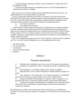 • Veţi putea înţelege capacitatea minţii de a rezolva probleme şi a atinge obiective în
alte domenii ale vieţii
• Vă puteţi consolida încrederea şi aşteptările pozitive, în acest fel îmbunătăţindu-vă
capacitatea de restabilire a sănătăţii.
Dacă veţi face acest exerciţiu simplu în fiecare dimineaţă timp de patruzeci de zile, veţi
căpăta abilitatea de a vă controla mintea la nivelul alfa.
Unora li se poate părea infantil să stea întinşi şi să numere în acest fel, dar în fiecare
dimineaţă faceţi un pas înainte, stabilind un punct de referinţă pentru data viitoare. Avansaţi
din ce în ce mai mult în profunzime, încetinindu-vă undele cerebrale şi aducându-le sub
controlul conştient. Expresia „sub controlul conştient" înseamnă două lucruri:
1) că o faceţi cu intenţie şi
2) că nu adormiţi în acest timp.
Acest control vă conduce până la nivelul alfa şi vă menţine acolo, nu merge mai departe.
Este bine să păstraţi acelaşi mod de a proceda în fiecare dimineaţă. Faceţi aceiaşi paşi, în
acelaşi loc şi la aceeaşi oră. Singurul lucru care se modifică este trecerea de la 100 la 50 după
10 zile, iar apoi la 25,10 şi 5, de fiecare dată la un interval de 10 zile. Dacă aţi adăuga alte
variabile, aţi produce o nesiguranţă în privinţa punctului de referinţă şi ar exista posibilitatea să
obţineţi rezultate mai slabe.
Care vor fi rezultatele după patruzeci de zile? Veţi fi capabil ca, stând pe scaun şi numărând
de la 5 la 1 cu ochii închişi şi îndreptaţi în sus, să vă programaţi pentru a avea:
• mai multă energie,
• mai mult entuziasm,
• zi productivă,
• stare mai bună de sănătate,
• optimism.
Şedinţa 3
Începerea autoajutorării
1) Închideţi ochii şi îndreptaţi-i uşor în sus, cam cu 20 de grade, spre sprâncene.
2) Număraţi rar, în gând, de la 100 la 1. Faceţi pauze cam de o secundă între două
numere.
3) Când ajungeţi la 1, vizualizaţi-vă tânăr, radios, sănătos şi atrăgător.
4) Repetaţi mental: „Îmi voi păstra întotdeauna o sănătate perfectă a corpului şi a
minţii".
5) Apoi spuneţi-vă: „Voi număra de la 1 la 5. Când voi ajunge la 5, voi deschide
ochii şi mă voi simţi bine şi perfect sănătos, mult mai bine decât înainte".
6) Începeţi să număraţi. Când ajungeţi la 3, repetaţi: „Când voi ajunge la 5, voi
deschide ochii şi mă voi simţi bine şi perfect sănătos, mult mai bine decât înainte".
7) Continuaţi să număraţi. Când ajungeţi la 5, deschideţi ochii şi afirmaţi în gând:
„Sunt perfect treaz, mă simt bine şi perfect sănătos, mult mai bine decât înainte.
Aceasta este realitatea".
Bună dimineaţa. Aţi simţit o stare minunată de relaxare când aţi ajuns cu numărătoarea
inversă la 1? De acum încolo, pe măsură ce veţi practica, vă veţi simţi din ce în ce mai relaxat.
Întregul
 