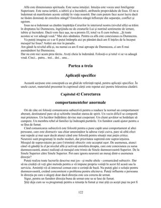 Alfa este dimensiunea spirituala. Este sursa intuiţiei. Intuiţia este vocea unei Inteligenţe
Superioare. Este sursa iertării, a iubirii şi a încrederii, atributele propovăduite de Iisus. El ne-a
îndemnat să manifestam aceste calităţi în viaţa noastră. Dar cum putem face acest lucru dacă
ne lăsăm dominaţi de emisfera stângă? Emisfera stângă înfloreşte din separaţie, conflict şi
egoism.
Iisus ne-a îndemnat sa căutăm împărăţia Cerurilor în interiorul nostru (nivelul alfa) sa trăim
în dreptatea lui Dumnezeu, îngrijindu-ne de creaturile Lui şi nutrind sentimente de iertare,
iubire şi încredere. Dacă vom face aşa, ne-a promis El, totul va fi cum trebuie. „Şi toate
acestea se vor adaugă vouă." Mai ales sănătatea. Pentru ca alfa este conexiunea cu Dumnezeu.
Va puteţi imagina ce s-ar fi putut întâmpla aici pe pământ dacă am fi înţeles de la început
mesajul lui Iisus? Astăzi am trai în paradis.
Am gândi la nivelul alfa şi, nu numai ca am fi mai aproape de Dumnezeu, ci am fi mai
asemănători lui Dumnezeu.
Dar nu este nici acum prea târziu. Aveţi cheia la îndemână. Folosiţi-o şi totul vi se va adaugă
vouă. Cinci... patru... trei... doi... unu...
Partea a treia
Aplicaţii specifice
Această secţiune este concepută ca un ghid de referinţă rapid, pentru aplicaţii specifice. În
unele cazuri, materialul prezentat în cuprinsul cărţii este repetat aici pentru înlesnirea căutării.
Capitolul 42 Corectarea
comportamentelor anormale
Ori de câte ori folosiţi comunicarea subiectivă pentru a readuce la normal un comportament
aberant, destinatarul pare să-şi schimbe imediat starea de spirit. Un vecin dificil se comportă
mai prietenos. Un lucrător îndărătnic devine mai cooperant. Un client şovăitor se hotărăşte să
cumpere. Un membru rebel al familiei îşi îndreaptă purtările. Un fumător caută ajutor pentru a
se lăsa de fumat.
Când comunicarea subiectivă este folosită pentru a pune capăt unui comportament al altei
persoane, care este distructiv sau chiar ameninţător la adresa vieţii cuiva, pare să aibă efect
mai repede şi mai uşor decât atunci când este folosită pentru situaţii mai puţin critice.
Neuronii sunt programaţi în multe moduri, dar prioritatea supremă este supravieţuirea.
Mesajul de supravieţuire pe care-l trimiteţi obiectiv este acceptat uşor. De asemenea, atunci
când vă gândiţi la el pe nivelul alfa şi activaţi emisfera dreapta, care este conexiunea cu sursa
dumneavoastră, atunci realizaţi că mesajul este trimis de Sinele dumneavoastră Superior. De la
Sinele Superior către Sinele Superior. Pot oare ignora neuronii un mesaj dintr-o asemenea
direcţie?
Puteţi realiza toate lucrurile descrise mai jos - şi multe altele - comunicând subiectiv. Dar
să nu credeţi că veţi găsi metoda pentru a vă impune propria voinţă în acest fel acasă sau la
serviciu. Amintiţi-vă că interesul comun este o cerinţă de bază. Nu puteţi găsi o soluţie pentru
dumneavoastră, creând concomitent o problema pentru altcineva. Puteţi influenta o persoana
în direcţia pe care o alegeţi doar dacă direcţia este cea corecta de urmat.
Sigur, pentru un fumător direcţia buna de urmat este sa se lase de fumat.
Ştiţi deja cum sa va programaţi pentru a renunţa la fumat şi mai ştiţi ca aceşti paşi nu pot fi
122
 