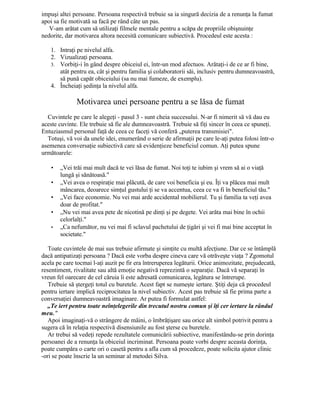 impuşi altei persoane. Persoana respectivă trebuie sa ia singură decizia de a renunţa la fumat
apoi sa fie motivată sa facă pe rând câte un pas.
V-am arătat cum să utilizaţi filmele mentale pentru a scăpa de propriile obişnuinţe
nedorite, dar motivarea altora necesită comunicare subiectivă. Procedeul este acesta :
1. Intraţi pe nivelul alfa.
2. Vizualizaţi persoana.
3. Vorbiţi-i în gând despre obiceiul ei, într-un mod afectuos. Arătaţi-i de ce ar fi bine,
atât pentru ea, cât şi pentru familia şi colaboratorii săi, inclusiv pentru dumneavoastră,
să pună capăt obiceiului (sa nu mai fumeze, de exemplu).
4. Încheiaţi şedinţa la nivelul alfa.
Motivarea unei persoane pentru a se lăsa de fumat
Cuvintele pe care le alegeţi - pasul 3 - sunt cheia succesului. N-ar fi nimerit să vă dau eu
aceste cuvinte. Ele trebuie să fie ale dumneavoastră. Trebuie să fiţi sincer în ceea ce spuneţi.
Entuziasmul personal faţă de ceea ce faceţi vă conferă „puterea transmisiei".
Totuşi, vă voi da unele idei, enumerând o serie de afirmaţii pe care le-aţi putea folosi într-o
asemenea conversaţie subiectivă care să evidenţieze beneficiul comun. Aţi putea spune
următoarele:
• „Vei trăi mai mult dacă te vei lăsa de fumat. Noi toţi te iubim şi vrem să ai o viaţă
lungă şi sănătoasă."
• „Vei avea o respiraţie mai plăcută, de care voi beneficia şi eu. Îţi va plăcea mai mult
mâncarea, deoarece simţul gustului ţi se va accentua, ceea ce va fi în beneficiul tău."
• „Vei face economie. Nu vei mai arde accidental mobilierul. Tu şi familia ta veţi avea
doar de profitat."
• „Nu vei mai avea pete de nicotină pe dinţi şi pe degete. Vei arăta mai bine în ochii
celorlalţi."
• „Ca nefumător, nu vei mai fi sclavul pachetului de ţigări şi vei fi mai bine acceptat în
societate."
Toate cuvintele de mai sus trebuie afirmate şi simţite cu multă afecţiune. Dar ce se întâmplă
dacă antipatizaţi persoana ? Dacă este vorba despre cineva care vă otrăveşte viaţa ? Zgomotul
acela pe care tocmai l-aţi auzit pe fir era întreruperea legăturii. Orice animozitate, prejudecată,
resentiment, rivalitate sau altă emoţie negativă reprezintă o separaţie. Dacă vă separaţi în
vreun fel oarecare de cel căruia îi este adresată comunicarea, legătura se întrerupe.
Trebuie să ştergeţi totul cu buretele. Acest fapt se numeşte iertare. Ştiţi deja că procedeul
pentru iertare implică reciprocitatea la nivel subiectiv. Acest pas trebuie să fie prima parte a
conversaţiei dumneavoastră imaginare. Ar putea fi formulat astfel:
„Te iert pentru toate neînţelegerile din trecutul nostru comun şi îţi cer iertare la rândul
meu."
Apoi imaginaţi-vă o strângere de mâini, o îmbrăţişare sau orice alt simbol potrivit pentru a
sugera că în relaţia respectivă disensiunile au fost şterse cu buretele.
Ar trebui să vedeţi repede rezultatele comunicării subiective, manifestându-se prin dorinţa
persoanei de a renunţa la obiceiul incriminat. Persoana poate vorbi despre aceasta dorinţa,
poate cumpăra o carte ori o casetă pentru a afla cum să procedeze, poate solicita ajutor clinic
-ori se poate înscrie la un seminar al metodei Silva.
 