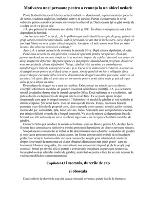 Motivarea unei persoane pentru a renunţa la un obicei nedorit
Poate fi abordat în acest fel orice obicei nedorit — alcoolismul, supraalimentaţia, jocurile
de noroc, roaderea unghiilor, împletitul nervos al părului. Purtaţi o conversaţie la nivel
subiectiv pentru a motiva persoana să renunţe la obiceiul ei. Dacă aceasta îşi va găsi voinţa de
a scăpa de el, va găsi o cale.
J.A. şi-a petrecut în închisoare anii dintre 1961 şi 1981. În ultimii cincisprezece ani a fost
dependent de heroină.
,Am încercat totul", scria el, „de la psihoterapie individuală la terapie de grup, şedinţe de
grup, iarăşi consiliere individuală, atât în perioada cât am stat în închisoare, cât şi după ce
am ieşit Nimic nu m-a ajutat câtuşi de puţin. Am ajuns să mă cunosc mai bine pe mine
însumi, dar obiceiul nenorocit a rămas."
Apoi J.A. a urmat cursurile de instruire în metoda Silva. După câteva săptămâni, el scria:
Până luna aceasta nu am găsit nici o rază de speranţă pentru recuperare. Încă din
primul weekend nu am mai simţit nici cel mai mic impuls de a folosi heroină sau orice alt
drog, indiferent deforma. Aţi putea spune ca mă pripesc lăudând acest program, deoarece
n-au trecut decât câteva săptămâni. Totuşi, când ai trăit ca mine, cu ameninţarea
autodistrugerii timp de cincisprezece ani, şi ai trecut prin atâtea orori şi dureri, n-ai nevoie
să aştepţi un an pentru a şti dacă ceva te ajuta. Am de gând să-mi fac o obligaţie din a
povesti despre cursurile Silva oricărui dependent de droguri sau altor persoane, care vor să
asculte şi să ajute. Ştiu că este ceea ce am nevoie pentru a-mi salva viaţa şi ştiu că o pot
salva şi pe a altora ca mine.
Dependenţa de droguri nu e uşor de rezolvat. Exista totuşi un adevăr care nu admite
excepţii: schimbarea modului de gândire înseamnă schimbarea realităţii. J.A. şi-a schimbat
modul de gândire despre sine în timpul cursurilor Silva. Deci realitatea sa s-a schimbat. Aţi
putea obiecta ca dependenţa de droguri este la nivel fizic. Ce se poate spune despre
simptomele care apar în timpul renunţării ? Schimbaţi-vă modul de gândire şi veţi schimba şi
chimia corpului. Ştii acest lucru. Este cel mai uşor de înţeles. Totuşi, realitatea fiecărei
persoane trece dincolo de propriul corp, către corpurile altor oameni, minţile acelor oameni,
mediul din jur, comunitate, ţară, lume, univers, Sursa. Seminţele unui comportament excesiv
pot prinde rădăcini oriunde de-a lungul drumului. Nu este de mirare că dependenţa faţă de
heroină sau alte substanţe nu are o rezolvare riguroasa - cu excepţia schimbării modului de
gândire.
Cursurile Silva pot conduce la aceasta schimbare, cum au făcut-o pentru J.A. Acelaşi lucru
îl poate face comunicarea subiectiva trimisa persoanei dependente de către o persoana sincera.
Scopul acestei comunicări ar trebui sa fie determinarea unei schimbări a modului de gândire
şi motivarea persoanei pentru a căuta ajutor, iar forma conversaţiei trebuie să se încadreze
perfect în cerinţele fundamentale ale unei comunicări reuşite prin intermediul emisferei
drepte. Este inutil de menţionat că şi alte obiceiuri dăunătoare mai puţin grave - care nu
înseamnă folosirea drogurilor, dar sunt iritante sau antisociale răspund şi ele la aceşti paşi
esenţiali: intraţi pe nivelul alfa şi purtaţi o conversaţie imaginara cu persoana respectiva,
încurajând-o să-şi schimbe modul de gândire, motivând-o pentru a face tot ce este necesar în
vederea modificării comportamentului.
Capitolul 43 Insomnia, durerile de cap
şi oboseala
Dacă suferiţi de dureri de cap din cauza tensiunii nervoase, puteţi lua de la farmacie
 
