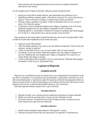dureri puternice de tip migrenă aţi putea avea nevoie de trei şedinţe efectuate la
intervale de cinci minute.
Un alt exemplu poate fi legat de oboseală. Aplicaţi aceeaşi formulă de bază:
1. Intraţi pe nivelul alfa în modul obişnuit, apoi pătrundeţi mai profund pe nivel.
2. Identificaţi problema rostind în gând: „Sunt obosit şi epuizat. Nu vreau sa fiu obosit şi
epuizat. Vreau sa fiu plin de energie, cu mintea treaza, dornic de acţiune."
3. Afirmaţi soluţia, spunându-vă în gând: „Când voi deschide ochii la 5, nu voi mai fi
obosit. Voi fi plin de energie."
4. Vizualizaţi-vă obosit. Deplasaţi imaginea spre stânga şi imaginaţi-vă că vă învioraţi.
Deplasaţi imaginea din nou spre stânga şi imaginaţi-vă activ şi dinamic.
5. Număraţi până la 5, reamintindu-vă înainte de a începe sa număraţi, apoi când ajungeţi
la 3 în fine la 5: „Sunt perfect treaz, plin de energie şi mă simt bine."
Alte momente în care puteţi aplica această formulă sunt cele în care vă simţiţi abătut. Când
vă aflaţi în această stare neplăcută aveţi de urmat cinci paşi:
1. Intraţi pe nivelul alfa profund.
2. „Mă simt abătut, deprimat. Nu vreau sa mă simt abătut sau deprimat. Vreau să mă simt
entuziast, energic şi optimist."
3. „Când voi deschide ochii la 5, nu voi mai fi abătut. Mă voi simţi minunat."
4. Vizualizaţi-vă aşa cum sunteţi. Deplasaţi imaginea uşor spre stânga şi imaginaţi-vă
mai vioi. Deplasaţi din nou imaginea spre stânga, şi imaginaţi-vă cu capul sus, cu
umerii drepţi, bine dispus şi energic.
5. „Când voi deschide ochii la numărul 5, mă voi simţi minunat." Repetaţi când ajungeţi
la numărul 3 şi din nou la 5, deschizând ochii.
Capitolul 44 Depresia
cronică severă
Depresia este o problemă serioasă care poate duce la un comportament de înstrăinare acută
sau chiar la sinucidere. Cu cât depresia este mai profundă, cu atât trebuie coborât pe un nivel
alfa mai profund pentru a-i putea pune capăt. De asemenea, tehnicile de programare trebuie să
aibă un caracter pozitiv cu atât mai pronunţat şi să fie aplicate mai frecvent. Mai mult, în cazul
depresiei aveţi nevoie sa utilizaţi atât abordări obiective, cât şi subiective.
Iată câţiva paşi din ambele categorii care va pot fi de folos:
Abordări obiective
1. Mergeţi la medic, care vă poate prescrie suplimente alimentare şi terapie medicală.
2. Măriţi-vă nivelul de activitate fizică. Faceţi exerciţii. Plimbaţi-vă mult.
3. Fiţi creativ la lucru. Trecând de la una la alta în timpul lucrului s-ar putea să aveţi
unele intuiţii în privinţa motivelor depresiei.
Abordări subiective
1. Intraţi în alfa şi meditaţi asupra depresiei. Descoperiţi-i o cauză.
2. Efectuaţi exerciţiul de baza din cinci paşi descris în capitolul 43. Introduceţi în
 
