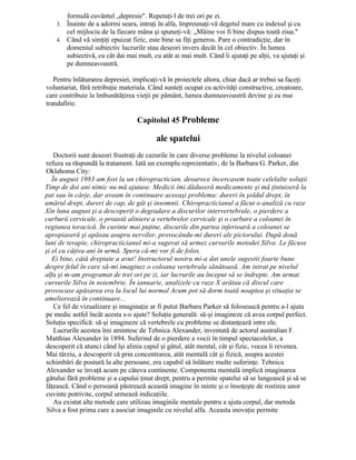 formulă cuvântul „depresie". Repetaţi-l de trei ori pe zi.
3. Înainte de a adormi seara, intraţi în alfa, împreunaţi-vă degetul mare cu indexul şi cu
cel mijlociu de la fiecare mâna şi spuneţi-vă: „Mâine voi fi bine dispus toată ziua."
4. Când vă simţiţi epuizat fizic, este bine sa fiţi generos. Pare o contradicţie, dar în
domeniul subiectiv lucrurile stau deseori invers decât în cel obiectiv. În lumea
subiectivă, cu cât dai mai mult, cu atât ai mai mult. Când îi ajutaţi pe alţii, va ajutaţi şi
pe dumneavoastră.
Pentru înlăturarea depresiei, implicaţi-vă în proiectele altora, chiar dacă ar trebui sa faceţi
voluntariat, fără retribuţie materiala. Când sunteţi ocupat cu activităţi constructive, creatoare,
care contribuie la îmbunătăţirea vieţii pe pământ, lumea dumneavoastră devine şi ea mai
trandafirie.
Capitolul 45 Probleme
ale spatelui
Doctorii sunt deseori frustraţi de cazurile în care diverse probleme la nivelul coloanei
refuza sa răspundă la tratament. Iată un exemplu reprezentativ, de la Barbara G. Parker, din
Oklahoma City:
În august 1983 am fost la un chiropractician, deoarece încercasem toate celelalte soluţii
Timp de doi ani nimic nu mă ajutase. Medicii îmi dăduseră medicamente şi mă ţintuiseră la
pat sau în cârje, dar aveam în continuare aceeaşi problema: dureri în şoldul drept, în
umărul drept, dureri de cap, de gât şi insomnii. Chiropracticianul a făcut o analiză cu raze
Xîn luna august şi a descoperit o degradare a discurilor intervertebrale, o pierdere a
curburii cervicale, o proastă aliniere a vertebrelor cervicale şi o curbare a coloanei în
regiunea toracică. În cuvinte mai puţine, discurile din partea inferioară a coloanei se
apropiaseră şi apăsau asupra nervilor, provocându-mi dureri ale piciorului. După două
luni de terapie, chiropracticianul mi-a sugerat să urmez cursurile metodei Silva. Le făcuse
şi el cu câţiva ani în urmă. Spera că-mi vor fi de folos.
Ei bine, câtă dreptate a avut! Instructorul nostru mi-a dat unele sugestii foarte bune
despre felul în care să-mi imaginez o coloana vertebrala sănătoasă. Am intrat pe nivelul
alfa şi m-am programat de trei ori pe zi, iar lucrurile au început să se îndrepte. Am urmat
cursurile Silva în noiembrie. În ianuarie, analizele cu raze X arătau că discul care
provocase apăsarea era la locul lui normal Acum pot să dorm toată noaptea şi situaţia se
ameliorează în continuare...
Ce fel de vizualizare şi imaginaţie ar fi putut Barbara Parker să folosească pentru a-l ajuta
pe medic astfel încât acesta s-o ajute? Soluţia generală: să-şi imagineze că avea corpul perfect.
Soluţia specifică: să-şi imagineze că vertebrele cu probleme se distanţează intre ele.
Lucrurile acestea îmi amintesc de Tehnica Alexander, inventată de actorul australian F.
Matthias Alexander în 1894. Suferind de o pierdere a vocii în timpul spectacolelor, a
descoperit că atunci când îşi alinia capul şi gâtul, atât mental, cât şi fizic, vocea îi revenea.
Mai târziu, a descoperit că prin concentrarea, atât mentală cât şi fizică, asupra acestei
schimbări de postură la alte persoane, era capabil să înlăture multe suferinţe. Tehnica
Alexander se învaţă acum pe câteva continente. Componenta mentală implică imaginarea
gâtului fără probleme şi a capului ţinut drept, pentru a permite spatelui să se lungească şi să se
lăţească. Când o persoană păstrează această imagine în minte şi o însoţeşte de rostirea unor
cuvinte potrivite, corpul urmează indicaţiile.
Au existat alte metode care utilizau imaginile mentale pentru a ajuta corpul, dar metoda
Silva a fost prima care a asociat imaginile cu nivelul alfa. Aceasta inovaţie permite
 