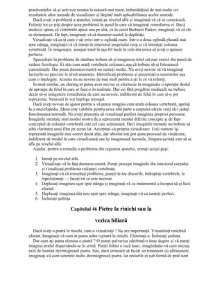 practicanţilor să-şi activeze mintea în măsură mai mare, îmbunătăţind de mai multe ori
rezultatele altor metode de vizualizare şi lărgind mult aplicabilitatea acelor metode.
Dacă aveţi o problemă a spatelui, intraţi pe nivelul alfa şi imaginaţi-vă că se corectează.
Folosiţi tot ce ştiţi despre acea problemă în pasul în care vă imaginaţi remedierea ei. Dacă
medicul spune că vertebrele apasă una pe alta, ca în cazul Barbarei Parker, imaginaţi-vă că ele
se distanţează. De fapt, imaginaţi-vă că dumneavoastră le depărtaţi.
Vizualizaţi-vă ca şi cum v-aţi privi intr-o oglindă mare. Într-o a doua oglindă plasată mai
spre stânga, imaginaţi-vă că intraţi în interiorul propriului corp şi vă întindeţi coloana
vertebrală. În imaginaţie, aranjaţi totul în aşa fel încât în cele din urma să aveţi o spinare
perfecta.
Specialiştii în probleme de sănătate trebuie să-şi imagineze totul cât mai corect din punct de
vedere fiziologic. Ei ştiu cum arată vertebrele coloanei, aşa că trebuie să-şi folosească
cunoştinţele. Dar poate dumneavoastră nu sunteţi medic. Nu aveţi nevoie să vă imaginaţi
lucrurile cu precizie la nivel anatomic. Identificaţi problema şi prezentaţi-o neuronilor aşa
cum o înţelegeţi. Aceştia nu au nevoie de mai mult pentru a şti la ce vă referiţi.
În mod similar, un chirurg ar putea avea nevoie sa efectueze în imaginaţie o operaţie destul
de aproape de felul în care ar face-o în realitate. Dar cei fără pregătire medicală nu trebuie
decât să-şi imagineze remedierea de care au nevoie, indiferent de felul în care şi-o pot
reprezenta. Neuronii le vor înţelege mesajul.
Dacă aveţi nevoie de ajutor pentru a vă putea imagina cum arată coloana vertebrală, apelaţi
la o enciclopedie. Ideea este valabila pentru orice altă parte a corpului căreia vreţi să-i redaţi
funcţionarea normală. Nu aveţi pretenţia să vizualizaţi perfect imaginea propriei persoane.
Imaginile mentale sunt modul nostru de a reprezenta mental diferite concepte şi de fapt
conceptul de coloană vertebrală este cel care acţionează. Deci imaginile mentale nu trebuie să
aibă claritatea unui film pe ecran lat. Acceptaţi-vă propria vizualizare. Unii oameni îşi
reprezintă imaginile mai corect decât alţii, dar absolut toţi pot ajuta procesul de vindecare,
indiferent de modul în care vizualizează sau îşi imaginează lucrurile. Singura cerinţă este să se
afle pe nivelul alfa.
Aşadar, pentru a remedia o problema din regiunea spatelui, urmaţi aceşti paşi:
1. Intraţi pe nivelul alfa.
2. Vizualizaţi-vă în faţa dumneavoastră. Puteţi percepe imaginile din interiorul corpului
şi vizualizaţi problema coloanei vertebrate.
3. Imaginaţi-vă că remediaţi problema, puneţi la loc discurile, îndreptaţi vertebrele, le
repoziţionaţi — faceţi tot ce este necesar.
4. Deplasaţi imaginea uşor spre stânga şi imaginaţi-vă ca tratamentul a început să-şi facă
efectul.
5. Deplasaţi imaginea din nou uşor spre stânga; imaginaţi-vă ca sunteţi perfect.
6. Încheiaţi şedinţa.
Capitolul 46 Pietre la rinichi sau la
vezica biliară
Dacă aveţi o piatră la rinichi, cum o vizualizaţi ? Nu are importanţă. Vizualizaţi rinichiul
afectat. Imaginaţi-vă cum ar putea arăta o piatră la rinichi. Eliminaţi-o. Încheiaţi şedinţa.
Dar cum aţi putea elimina o piatră ? O puteţi pulveriza zdrobind-o între degete şi vă puteţi
imagina praful dispersându-se în urină. Puteţi folosi o rază laser, imaginându-vă cum micuţa
rază de lumină dezintegrează piatra. Sau, dacă urmează să faceţi un tratament cu ultrasunete,
imaginaţi-vă cum sunetele înalte dezintegrează piatra, iar resturile ei sub formă de praf sunt
 