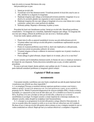 luate de urină şi evacuate fără durere din corp.
Iată procedeul pas cu pas:
1. Intraţi pe nivelul alfa.
2. Vizualizaţi-vă în fata dumneavoastră. Vizualizaţi pietrele în locul din corp în care se
afla; zdrobiţi-le cu degetele în imaginaţie.
3. Deplasaţi imaginea spre stânga şi terminaţi pulverizarea pietrelor; imaginaţi-vă ca se
dizolva în secreţiile glandei sau organului şi sunt evacuate din corp.
4. Deplasaţi imaginea din nou spre stânga şi imaginaţi-vă ca nu a mai rămas nici o urma
a pietrelor; sunteţi intr-o stare perfecta de sănătate.
5. Încheiaţi şedinţa. Repetaţi-o dimineaţa, la prânz şi seara.
Procedeul de bază este întotdeauna acelaşi. Intraţi pe nivelul alfa. Identificaţi problema
vizualizând-o. Vă imaginaţi că o remediaţi, deplasând imaginea spre stânga. Vă imaginaţi din
nou mai spre stânga, eliberat de problema pe care aţi avut-o. Încheiaţi şedinţa.
Aveţi mai multe opţiuni, printre care:
• Puteţi intra în alfa cu ajutorul numărătorii inverse sau prin defocalizarea privirii.
• Vă puteţi adânci mai mult pe nivelul alfa printr-o numărătoare suplimentară sau prin
relaxare progresivă.
• Puteţi să vă puneţi problema cauzei bolii şi, dacă este implicată şi o altă persoană,
puteţi trece printr-un procedeu subiectiv de iertare.
• Vă puteţi imagina că faceţi o călătorie în interiorul corpului sau vă puteţi vizualiza ca
într-o oglindă.
• Puteţi adăuga în gând afirmaţii, despre faptul că vă simţiţi „din ce în ce mai bine".
Aceste variante sunt la latitudinea dumneavoastră, în funcţie de ceea ce simţiţi pe moment şi
de timpul de care dispuneţi. Pentru descrierea metodelor pas cu pas, revedeţi capitolele
precedente.
În ceea ce priveşte timpul, durata optimă a unei şedinţe este de 15 minute, cu cea mai mare
parte dedicată remedierii problemei şi imaginarii găsirii soluţiei.
Capitolul 47 Boli cu cauze
necunoscute
Cum puteţi remedia o problema care este foarte complicată sau atât de puţin înţeleasă încât
vizualizarea este dificilă sau chiar imposibilă ?
A. J. era tetraplegic["Persoana cu membrele inferioare superioare paralizate ca urmare a unei leziuni a
măduvei spinării. (n.trad.)] de optsprezece ani. Era total paralizat pe o parte, iar pe cealaltă în
proporţie de 8%. Medicii îi puseseră diagnosticul de scleroza multipla (SM), o boala evolutiva
incurabila, şi-i spuseseră ca mai avea de trăit câţiva ani. El s-a hotărât sa se înscrie la cursurile
Silva. În prima zi în care a învăţat sa intre pe nivelul alfa, a observat ca i-a revenit
sensibilitatea la un deget. În timpul cursului a simţit impulsul de a întrerupe medicaţia. La
sfârşitul cursului, mâna dreaptă îşi recăpătase total funcţionalitatea.
A. J. a început sa se programeze la nivelul alfa pentru a atinge obiective bine precizate. A
vrut sa se poată ridica din scaunul cu rotile şi sa se urce într-un vehicul pe care să-l conducă.
De doua ori pe zi intra pe nivelul alfa pentru câteva minute şi crea o imagine mentala în care se
vedea conducând un vehicul. După opt luni şi-a realizat obiectivul: a cumpărat o furgonetă
 
