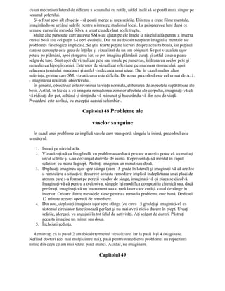 cu un mecanism lateral de ridicare a scaunului cu rotile, astfel încât să se poată muta singur pe
scaunul şoferului.
Şi-a fixat apoi alt obiectiv - să poată merge şi urca scările. Din nou a creat filme mentale,
imaginându-se urcând scările pentru a intra pe stadionul local. La paisprezece luni după ce
urmase cursurile metodei Silva, a urcat cu adevărat acele trepte.
Multe alte persoane care au avut SM s-au ajutat pe ele însele la nivelul alfa pentru a inversa
cursul bolii sau cel puţin a-i opri evoluţia. Dar nu au folosit neapărat imaginile mentale ale
problemei fiziologice implicate. Se ştiu foarte puţine lucruri despre aceasta boala, iar puţinul
care se cunoaşte este greu de înţeles şi vizualizat de un om obişnuit. Se pot vizualiza uşor
petele pe plămâni, apoi ştergerea lor, se pot imagina plămânii curaţi şi astfel cineva poate
scăpa de tuse. Sunt uşor de vizualizat pete sau insule pe pancreas, înlăturarea acelor pete şi
remedierea hipoglicemiei. Este uşor de vizualizat o leziune pe mucoasa stomacului, apoi
refacerea ţesutului mucoasei şi astfel vindecarea unui ulcer. Dar în cazul multor altor
suferinţe, printre care SM, vizualizarea este dificila. De aceea procedeul este cel urmat de A. J.
- imaginarea realizării obiectivului.
În general, obiectivul este revenirea la viaţa normală, eliberarea de aspectele supărătoare ale
bolii. Astfel, în loc de a vă imagina remedierea zonelor afectate ale corpului, imaginaţi-vă că
vă ridicaţi din pat, arătând şi simţindu-vă minunat şi bucurându-vă din nou de viaţă.
Procedeul este acelaşi, cu excepţia acestei schimbări.
Capitolul 48 Probleme ale
vaselor sanguine
În cazul unei probleme ce implică vasele care transportă sângele la inimă, procedeul este
următorul:
1. Intraţi pe nivelul alfa.
2. Vizualizaţi-vă ca în oglindă, cu problema cardiacă pe care o aveţi - poate că tocmai aţi
urcat scările şi s-au declanşat durerile de inimă. Reprezentaţi-vă mental în capul
scărilor, cu mâna la piept. Păstraţi imaginea un minut sau două.
3. Deplasaţi imaginea uşor spre stânga (cam 15 grade în lateral) şi imaginaţi-vă că are loc
o remediere a situaţiei; deoarece aceasta remediere implică îndepărtarea unei placi de
aterom care s-a format pe pereţii vaselor de sânge, imaginaţi-vă că placa se dizolvă.
Imaginaţi-vă că pentru a o dizolva, sângele îşi modifica compoziţia chimică sau, dacă
preferaţi, imaginaţi-vă un instrument sau o rază laser care curăţă vasul de sânge în
interior. Oricare dintre metodele alese pentru a remedia problema este bună. Dedicaţi
12 minute acestei operaţii de remediere.
4. Din nou, deplasaţi imaginea uşor spre stânga (cu circa 15 grade) şi imaginaţi-vă ca
sistemul circulator funcţionează perfect şi nu mai aveţi nici o durere în piept. Urcaţi
scările, alergaţi, va angajaţi în tot felul de activităţi. Aţi scăpat de dureri. Păstraţi
aceasta imagine un minut sau doua.
5. Încheiaţi şedinţa.
Remarcaţi că la pasul 2 am folosit termenul vizualizare, iar la paşii 3 şi 4 imaginare.
Nefiind doctori (cei mai mulţi dintre noi), paşii pentru remedierea problemei nu reprezintă
nimic din ceea ce am mai văzut până atunci. Aşadar, ne imaginam.
Capitolul 49
 