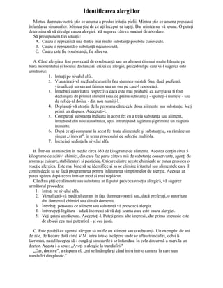 Identificarea alergiilor
Mintea dumneavoastră ştie ce anume a produs iritaţia pielii. Mintea ştie ce anume provoacă
înfundarea sinusurilor. Mintea ştie de ce aţi început sa tuşiţi. Dar mintea nu vă spune. O puteţi
determina să vă divulge cauza alergiei. Vă sugerez câteva moduri de abordare.
Să presupunem trei situaţii:
A. Cauza o reprezintă una dintre mai multe substanţe posibile cunoscute.
B. Cauza o reprezintă o substanţă necunoscută.
C. Cauza este fie o substanţă, fie altceva.
A. Când alergia a fost provocată de o substanţă sau un aliment din mai multe bănuite pe
baza momentului şi locului declanşării crizei de alergie, procedeul pe care vi-l sugerez este
următorul:
1. Intraţi pe nivelul alfa.
2. Vizualizaţi-vă medicul curant în faţa dumneavoastră. Sau, dacă preferaţi,
vizualizaţi un savant faimos sau un om pe care-l respectaţi.
3. Întrebaţi autoritatea respectiva dacă este mai probabil ca alergia sa fi fost
declanşată de primul aliment (sau de prima substanţa) - spuneţi-i numele - sau
de cel de-al doilea - din nou numiţi-l.
4. Deplasaţi-vă atenţia de la persoana către cele doua alimente sau substanţe. Veţi
primi un răspuns. Acceptaţi-l.
5. Comparaţi substanţa indicata în acest fel cu a treia substanţa sau aliment,
întrebând din nou autoritatea, apoi întrerupând legătura şi primind un răspuns
în minte.
6. După ce aţi comparat în acest fel toate alimentele şi substanţele, va rămâne un
singur „vinovat", în urma procesului de selecţie multipla.
7. Încheiaţi şedinţa la nivelul alfa.
B. Într-un an mâncăm în medie circa 650 de kilograme de alimente. Acestea conţin circa 5
kilograme de aditivi chimici, din care fac parte câteva mii de substanţe conservante, agenţi de
aroma şi culoare, stabilizatori şi pesticide. Oricare dintre aceste chimicale ar putea provoca o
reacţie alergica. Este mai bine să se identifice şi sa se elimine iritantul sau alimentele care îl
conţin decât sa se facă programarea pentru înlăturarea simptomelor de alergie. Acestea ar
putea apărea după aceea într-un mod şi mai neplăcut.
Când nu ştiţi ce alimente sau substanţe ar fi putut provoca reacţia alergică, vă sugerez
următorul procedeu:
1. Intraţi pe nivelul alfa.
2. Vizualizaţi-vă medicul curant în faţa dumneavoastră sau, dacă preferaţi, o autoritate
din domeniul chimiei sau din alt domeniu.
3. Întrebaţi persoana ce aliment sau substanţă vă provoacă alergia.
4. Întrerupeţi legătura - adică încercaţi să vă daţi seama care este cauza alergiei.
5. Veţi primi un răspuns. Acceptaţi-l. Puteţi primi alte impresii, dar prima impresie este
de obicei cea mai puternică - şi cea justă.
C. Este posibil ca agentul alergen să nu fie un aliment sau o substanţă. Un exemplu: de ani
de zile, de fiecare dată când V.M. intra într-o încăpere unde se aflau trandafiri, ochii îi
lăcrimau, nasul începea să-i curgă şi sinusurile i se înfundau. În cele din urmă a mers la un
doctor. Acesta i-a spus: „Aveţi o alergie la trandafiri."
„Dar, doctore", a răspuns el, „mi se întâmpla şi când intru intr-o camera în care sunt
trandafiri din plastic."
 