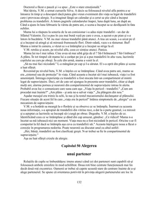 Doctorul a făcut o pauză şi i-a spus: „Este o stare emoţională."
Mai târziu, V.M. a urmat cursurile Silva. A decis sa folosească nivelul alfa pentru a se
întoarce în timp şi a descoperi dacă putea găsi vreun eveniment din viaţa sa legat de trandafirii
care-i provocau alergie. S-a imaginat lângă un calendar şi a cerut sa ştie când a început
problema cu trandafirii. A întors paginile calendarului înapoi, luna după luna, an după an.
Când a ajuns în luna februarie la vârsta de patru ani, o scena a început sa se desfăşoară în fata
ochilor.
Mama lui a răspuns la soneria de la un comisionar i-a adus nişte trandafiri - un dar de
Sfântul Valentin. Ea i-a pus în cea mai bună vază pe care o avea, a aşezat-o pe pian şi s-a
întors în bucătărie. V.M. nu mai văzuse trandafiri până atunci. A tras un scaun, s-a urcat pe el
şi a început să atingă şi să miroasă frumoasele flori. Dintr-odată, vaza s-a răsturnat. Buf!
Mama a intrat în camera, a văzut ce s-a întâmplat şi a început sa strige la el.
V.M. retrăia şi acum, pe nivelul alfa, ceea ce simţise atunci. Panica.
Mama lui nu-l mai iubea. Cine avea să mai aibă grija de el ? Să-l hrănească ? Să-l îmbrace?
A plâns. În tot timpul cât mama lui a curăţat pe jos şi a pus trandafirii în alta vaza, lacrimile
copilului au curs pe obraji. În cele din urmă, mama a venit la el.
„Să nu mai faci niciodată." L-a mângâiat pe cap şi l-a sărutat. El s-a oprit din plâns şi scena
a luat sfârşit.
Revenind pe nivelul beta, V.M. a înţeles ce se întâmplase. Când avea patru ani, mama sa
era „sistemul sau de protecţie" în viaţa. Când aceasta a încetat să-l mai iubească, viaţa i-a fost
ameninţată. Întreaga experienţa cu trandafirii a fost stocata într-un compartiment al mintii
legat de supravieţuire. Deci, ori de cate ori ajungea în prezenta unor trandafiri, chiar şi după
mulţi ani, alarma pornea şi neuronii din compartimentul de supravieţuire intrau în alerta.
Probabil avea loc o comunicare care suna cam aşa: „Viaţa în pericol - trandafiri." „Cum am
procedat mai înainte?" „Am plâns - şi asta ne-a salvat viaţa." „Sa plângem din nou."
Aşadar mesajul era trimis la ochi, la nas şi la restul mecanismului declanşator al plânsului.
Fiecare situaţie de acest fel în care „viaţa era în pericol" întărea simptomele de „alergie" ca un
mecanism de supravieţuire.
V.M. s-a hotărât sa meargă la o florărie şi sa observe ce se întâmpla. Înarmat cu aceasta
noua informaţie, s-a apropiat de trandafirii din vitrina rece, a dat la o parte geamul, i-a mirosit
şi a aşteptat ca lacrimile sa înceapă să-i curgă pe obraz. Degeaba. V.M. a înţeles de ce.
Identificând ceea ce se întâmplase şi dând din cap amuzat, gândise: „Ce ridicol! Mama n-a
încetat sa mă iubească nici un moment. Viaţa mea nu a fost niciodată în pericol. Oricine s-ar fi
comportat la fel dacă se întâmpla aşa ceva cu trandafirii săi." Aceasta înţelegere noua a făcut o
corecţie în programarea nedorita. Poate neuronii au discutat unul cu altul astfel:
„Hei, băieţi, trandafirii au fost clasificaţi greşit. N-ar trebui sa fie în compartimentul de
supravieţuire."
Aşa au luat sfârşit crizele de alergie.
Capitolul 50 Alegerea
unui partener
Relaţiile de cuplu se îmbunătăţesc imens atunci când cei doi parteneri sunt capabili să-şi
folosească ambele emisfere în mod echilibrat. Doua roti bine centrate funcţionează mai lin
decât două roţi excentrice. Oamenii ar trebui să capete această stare de centrare înainte de a-şi
alege partenerul. Se spune că orientarea potrivită în privinţa alegerii partenerului are loc în
132
 