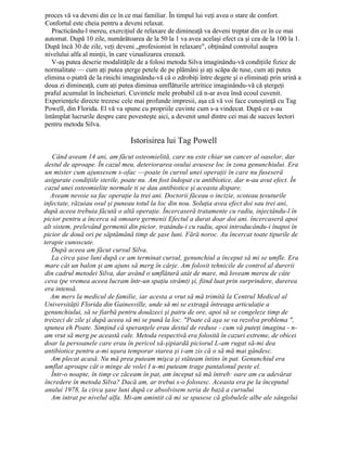 proces vă va deveni din ce în ce mai familiar. În timpul lui veţi avea o stare de confort.
Confortul este cheia pentru a deveni relaxat.
Practicându-l mereu, exerciţiul de relaxare de dimineaţă va deveni treptat din ce în ce mai
automat. După 10 zile, numărătoarea de la 50 la 1 va avea acelaşi efect ca şi cea de la 100 la 1.
După încă 30 de zile, veţi deveni „profesionist în relaxare", obţinând controlul asupra
nivelului alfa al minţii, în care vizualizarea creează.
V-aş putea descrie modalităţile de a folosi metoda Silva imaginându-vă condiţiile fizice de
normalitate — cum aţi putea şterge petele de pe plămâni şi aţi scăpa de tuse, cum aţi putea
elimina o piatră de la rinichi imaginându-vă că o zdrobiţi între degete şi o eliminaţi prin urină a
doua zi dimineaţă, cum aţi putea diminua umflăturile artritice imaginându-vă că ştergeţi
praful acumulat în încheieturi. Cuvintele mele probabil că n-ar avea însă ecoul cuvenit.
Experienţele directe trezesc cele mai profunde impresii, aşa că vă voi face cunoştinţă cu Tag
Powell, din Florida. El vă va spune cu propriile cuvinte cum s-a vindecat. După ce s-au
întâmplat lucrurile despre care povesteşte aici, a devenit unul dintre cei mai de succes lectori
pentru metoda Silva.
Istorisirea lui Tag Powell
Când aveam 14 ani, am făcut osteomielită, care nu este chiar un cancer al oaselor, dar
destul de aproape. În cazul meu, deteriorarea osului avusese loc în zona genunchiului. Era
un mister cum ajunsesem s-ofac —poate în cursul unei operaţii în care nu fuseseră
asigurate condiţiile sterile, poate nu. Am fost îndopat cu antibiotice, dar n-au avut efect. În
cazul unei osteomielite normale ti se dau antibiotice şi aceasta dispare.
Aveam nevoie sa fac operaţie la trei ani. Doctorii făceau o incizie, scoteau ţesuturile
infectate, răzuiau osul şi puneau totul la loc din nou. Soluţia avea efect doi sau trei ani,
după aceea trebuia făcută o altă operaţie. Încercaseră tratamente cu radiu, injectându-l în
picior pentru a încerca să omoare germenii Efectul a durat doar doi ani. încercaseră apoi
alt sistem, prelevând germenii din picior, tratându-i cu radiu, apoi introducându-i înapoi în
picior de două ori pe săptămână timp de şase luni. Fără noroc. Au încercat toate tipurile de
terapie cunoscute.
După aceea am făcut cursul Silva.
La circa şase luni după ce am terminat cursul, genunchiul a început să mi se umfle. Era
mare cât un balon şi am ajuns să merg în cârje. Am folosit tehnicile de control al durerii
din cadrul metodei Silva, dar având o umflătură atât de mare, mă loveam mereu de câte
ceva (pe vremea aceea lucram într-un spaţiu strâmt) şi, fiind luat prin surprindere, durerea
era intensă.
Am mers la medicul de familie, iar acesta a vrut să mă trimită la Centrul Medical al
Universităţii Florida din Gainesville, unde să mi se extragă întreaga articulaţie a
genunchiului, să se fiarbă pentru douăzeci şi patru de ore, apoi să se congeleze timp de
treizeci de zile şi după aceea să mi se pună la loc. "Poate că aşa se va rezolva problema ",
spunea eh Poate. Simţind că speranţele erau destul de reduse - cum vă puteţi imagina - n-
am vrut să merg pe această cale. Metoda respectivă era folosită în cazuri extreme, de obicei
doar la persoanele care erau în pericol să-şipiardă piciorul L-am rugat să-mi dea
antibiotice pentru a-mi uşura temporar starea şi i-am zis că o să mă mai gândesc.
Am plecat acasă. Nu mă prea puteam mişca şi stăteam întins în pat. Genunchiul era
umflat aproape cât o minge de volei I u-mi puteam trage pantalonul peste el.
Într-o noapte, în timp ce zăceam în pat, am început să mă întreb: oare am cu adevărat
încredere în metoda Silva? Dacă am, ar trebui s-o folosesc. Aceasta era pe la începutul
anului 1978, la circa şase luni după ce absolvisem seria de bază a cursului
Am intrat pe nivelul alfa. Mi-am amintit că mi se spusese că globulele albe ale sângelui
 